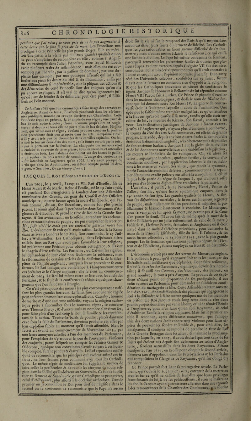 pendant que j'ai vécu ; je vous prie de ne la pas augmenter a cette heure que-je fuis Ji pris de la mort. Les Proteftans ont prodigué à cette Princeïle les plus grands eloges. Elle en meri- toit une partie à la vérité par pluiieurs grandes qualités qu on ne peut s’empêcher de reconnoître en elle , comme S. Auguf- tin en reconnoît dans Julien 1 Apoftat, avec lequel Elifabeth avoir plufieurs traits de reflemblance : mais elles ont ete cor¬ rompues par l’héréfie, par la paffion de dominer, par une du¬ plicité fans exemple, par une politique affreule qui lui^a fait fouler aux pieds les droits du ciel 8c de l’humanité , enfin par une diffimulation fi impénétrable, que la plupart des avions 8c des démarches de cette' Princeffc font des énigmes qu’on n’a pu encore expliquer. Il eft vrai de dire qu’on ignorerait juf- qu’où l’art de feindre 8c de dillimuler peut être porté, fi Elifa- beth 11c l’eût montré. Ce fut l’an 1588 que l’on commença à faire usage des carosses en Angleterre. Avant ce tems, Elisabeth paroissoit dans les cérémo¬ nies publiques montée en croupe derrière son Chambellan. Cette Princesse reçut en présent, la 3e année de son régne, une paire de bas de soie noire tricotés; chose inconnue jusqu’alors en Angle¬ terre : et depuis ce tems elle ne porta plus de bas de laine. Hollins- hed, qui vivoit sous ce régne, voulant prouver combien la généra¬ tion précédente étoit peu avancée dans les arts , s’exprime ainsi : „ Il y avoit très peu de cheminées dans les villes capitales. On fai- » soit le feu au coin d’un des murs , et la fumée sortoit par le toit, 3) par la porte ou par la fenêtre. La charpente des maisons étoit » enduite et couverte de terre grasse ; tous les meubles et ustensiles » étoient de bois. Les habitans dormoient sur des bottes de paille, » un rouleau de bois servoit de coussin. L’usage des couteaux ne fut introduit en Angleterre qu’en i563. Il n’y avoit presque de 3) vin que chez les Apothicaires, où il étoit compte parmi les dro- 33 gués. 33 Searches, On the hisiory ofman.) JACQUES I, Roi d’Ang l eterre et d’Ecosse. L’an 160}, le 3 Avril, Jacques VI, Roi d’Ecoffe, fils de Henri Stuart & de Marie, Reine d’Ecofle, né le 19 Juin 1566, eft proclamé Roi d’Angleterre à Londres dans une Aflêmblcc tumultuaire des Grands, des gens du Confeil 8c des Officiers municipaux , quatre heures après la mort d’Elifabeth, qui l’a- voit nommé , dit-on, fon (uccefTcur, comme fon plus proche parent. Il réunit ainfi dans fa perfonne les deux Royaumes d An¬ gleterre Sc d'EcofTe , 8c prend le titre de Roi de la Grande-Bre¬ tagne. A fon avènement, un Ecoflois, entendant les acclama¬ tions extraordinaires du peuple , ne put s’empêcher de s ecrier : Hé, jufte ciel ! je crois que ces imbéciVes gâteront notre bon Roi. L’événement fit voir qu’il avoit raifon. Le Roi 8c la Reine étant arrivés à Londres le 17 Mai, font couronnes, le 15 Juil¬ let, àWeftminfter. Les Catholiques, dans l’efpérancc d’être tolérés fous un Roi qui avoit paru favorable à leur religion, lui préfentent une Pétition pour obtenir cette grâce, 8c ils ont le chagrin d’être refufés. Les Puritains , ou Calviniftcs rigides, lui demandent de leur coté non feulement la tolérance, mais la réformation de certains articles de la doéïrine Se de la ditei- pline de l'Eglife anglicane, auxquels ils ne pouvoient fe con¬ former. Le Roi indique une conférence à Hamptoncourt entre ces Seélaires 8c le Clergé anglican : elle fe tient au commence¬ ment de 1604. Le Roi lui-même entre en lice avec les chefs des Puritains, 8c le fruit de la conférence fe réduit a quelques chan- gemens que l’on fait dans la liturgie. Ce n’eft pas toujours des mœurs les plus corrompues que naif- fent les plus grandes horreurs. Le fanatifme avec une vie réglée peut enfanter des monftres encore plus affreux. Catesby, homme de mérite 8c d’une ancienne noblelfe, voyant la religion catho¬ lique prête à fuccomber fous le nouveau régne, fe concerte avec Thomas Piercy, 8c d’autres amis au nombre d’environ 80, pour faire périr d’un feul coup le Roi, fa famille 8c les repréfen- tans de la nation. Trente-fix’barils de poudre, placés dans une cave fous la falle du Parlement, dévoient produire cet effet par leur explofion fubite au moment qu’il ferait affemblé. Mais le fecret eft éventé au commencement de Novembre itfoj , par une lettre anonyme adreffée à l’un des membres du Parlement, pour l’empêcher de s’y trouver le jour de l’ouverture. Plufieurs des conjurés, parmi lefquels on comprit les Jéfuites Garnet 8c Oldecorn, quoique non convaincus d’avoir eu part a cet horri¬ ble complot, furent pendus 8c écartelés. Le Roi cependant eut l’é¬ quité de reconnoître que les principes qui avoient animé ces fu¬ rieux, ne leur étoient point communs avec tous les Catholi¬ ques. Le même efprit de modération iui fuggéra le moyen de faire ceffer la perfécution 8c de réunir les citoyens t^e toute reli¬ gion dans la fidélité qu’ils doivent au Souverain. Ce fut de fubfti- tuer au ferment de Suprématie, qu’un Catholique nepeut prêter, celui d’Allégeance, plus afforti à la doéïrine orthodoxe. Dans le premier on reconnoiffoit le Roi pour chef de l’Eglife ; dans le fécond on fe contentoit de reconnoître que le Pape n’a aucun droit fur la vie ni fur le temporel des Rois S: qu’il ne peut dans ' aucun cas délier leurs fujets du ferment de fidélité. Les Catholi- 1 ques les plus raifonnables ne firent aucune difficulté de s’y fou- î mettre ; mais d’autres moins éclairés le refuferent, ce qui caufa ' une fàcheufe divifion. Le Pape lui-même condamna ce ferment, ! pareequ’il renverfoit les prétentions f.mffes Se outrées que plu- j licurs Papes avoient exercées depuis Grégoire VII (ur des têtes couronnées. Bellarmin écrivit pour montrer qu’il étoit contraire à • l'unité en ce qu’il taxoit l’opinion contraire d’héréfie. D'un autre J côté des Univerfités célébrés, confultées fur ce fujet, furent d’avis que le ferment ne contenoit rien d’oppofé à la religion, j 8c que les Catholiques pouvoient en sûreté de confidence le \ fianer. Jacques fit l’honneur à Bellarmin de lui répondre comme , ifenri VIII l’avoit fait à Luther. Ce Prince fe piquoit d'exceller j dans les matières théologiques, 8c dc-la le nom de Maure Jac j ques que lui donnoit notre Roi Henri IV. La guerre de contro- verfe étoit la feule pour laquelle il avoit de l'inclination. Une épée nue le faifoit même trembler malgré lui, ce qu’on attribue j à la frayeur qu’avoit caufée a fa mere , tandis quelle étoit en- | ceinte de lui, le meurtre de Rizzio, fon favori, commis a fes ! yeux. Les inclinations pacifiques de Jacques I furent avanta- j o-eufes à l’Angleterre qui, n’ayant plus d’ennemis à combattre, j fe tourna du côté des arts Se du commerce, où elle fit de grands progrès. L’Irlande, depuis environ quatre fiecles 8c demi qu’elle a étoit fous la domination angloife, n’avoit encore pu fe dépouiller de fon ancienne barbarie. Jacques I eut la gloire de la civilifer j 8c de lui donner une nouvelle face en y établillant la législation , « les mœurs 8c l’induftrie de fes vainqueurs. On vit alois fes | terres, auparavant incultes, quoique fertiles, fe couvrir d a- j bondantes moiflbns, par l’application laborieufe de tes habi- g tans à les mettre en valeur. Ses villes , que tantôt la tyrannie , j tantôt l’anarchie avoit fait déferter , commencèrent a le repeu- j pler dès qu’une exaéle police y eut alluré la tranquillité. C eft ici j la plus belle partie du régne de Jacques I , qui d'ailleurs offre très peu d’événemens dignes d'être tranfmis a la poftérité. L’an 1611, il perdit, le 13 Novembre, Henri, Prince de Galles, fon fils, qu’une fievre épidémique emporta dans la : 19= année de fon âge. Les grandes qualités de Henri, 8c tur tout fes difpofitions martiales, le firent extrêmement regretter | du peuple, mais nullement de fon pere dont il méprifoit la pu- fillanimité 8c blâmoit hautement la conduite. Le Monarque, pour fe venger de lui après fa mort, ne permit pas a fa Cour i d’en porter le deuil. (Il avoit fait de même après la mort de la j Reine Elifabeth par un jufte refientiment de celle de fa mere.) Frédéric V, Eleéleur Palatin, étoit alors en Angleterre où il étoit I arrivé dans le mois d'Oclobrc précédent, pour demander la 1 main de la Princefle Elifabeth, fille du Roi. Il 1 obtint, 8c les noces furent célébrées, le 14 Février 1613 , avec la plus grande pompe. Les fix femaines qui fuivirent jufqu’au départ de l'Elec¬ teur 8: de l’Eleélrice, furent employés en fêtes 8c en divertiliè- 9 mens. L’économie n’étoit pas une des vertus du Monarque anglois. • Il la poflédoit fi peu , qu’il s’appauvrilloit tous les jours par des libéralités aulfi indiferetes que déplacées. Pour faire rellource, il s’avila de créer des Baronnets, dignité qui devoit être hérédi¬ taire; il fit auili des Comtes, des Vicomtes , des Barons, en grand nombre, le tout à prix d’argent. Le produit de ces éxpe- | diens n'étant point en proportion de les prodigalités, il eut « enfin recours au Parlement pour demander un lubfide en conli- dération du mariage de fa fille. Cette Allemblée s’etant ouverte le 1 Avr. 1 614, fit des difficultés 8c des plaintes qui engagèrent le Roi à la dilfoudre S: à faire mettre quelques uns de fes membres en prifon. Le Roi Jacques roula long-tems dans fa tète deux grands projets dont il ne put venir about, celui de réunir l’Ecoile a l’Angleterre, pour n’en faire qu’un feul Royaume , 8c celui d'établir en Ecolfe la religion anglicane. Mais fur le premier ar- | ticle il reconnut, après différentes tentatives, que l’antipa- j thic des deux nations étoit encore trop violente pour faire et- j pércr de pouvoir les fondre cnlemble 8c, pour ainfi dire, les amalgamer. Il continua néanmoins de prendre le titre de Roî de la Grande Bretagne dans fes aclcs, Sc maintint la proclama¬ tion par laquelle, en 1 607 , il avoit déclaré que tous ceux de fes fujets qui étoient nés depuis fon avènement au trône d’Angle¬ terre , feraient naturalifés dans les deux Royaumes. S’étant tranfporté, l’an 1617, en Ecoffe pour obtenir le fécond article, il trouva tant d’oppofition dans les Presbytériens 8c les Puritains | qui compofoient le Clergé de ce Royaume, qu’il fut obligé d'y renoncer. Ce Prince portoit fort haut fa prérogative royale. Le Parle- j ment, qui s’ouvrit le 10 Janvier 1617, entreprit de la mettre au creufet fur ce qu’il ne cclfcic de leur dire que leurs privilèges étant émanés de lui.Sc de les prédéceffcurs, il étoit le maître de les abolir. Jacques ayant fçutenu cette affertion dans une réponfe à des remontrances de la Chambre des Communes, jlle foutint