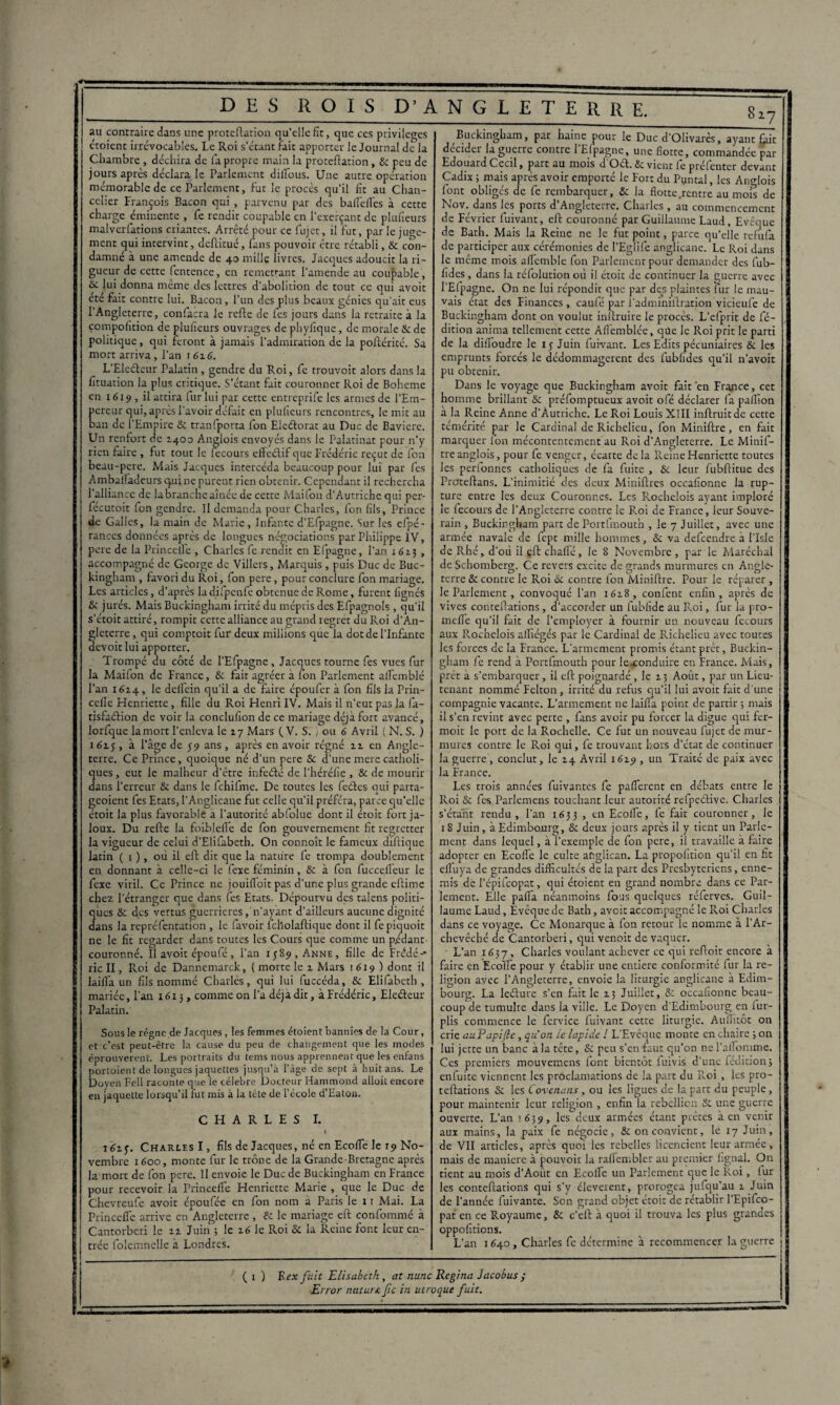 *7 au contraire dans une proteftation qu'elle fit, que ces privilèges croient irrévocables. Le Roi s’étant fait apporter le Journal de la Chambre , déchira de fa propre main la proteftation, & peu de jours après déclara le Parlement diflous. Une autre opération mémorable de ce Parlement, fut le procès qu’il fit au Chan¬ celier François Bacon qui , parvenu par des bafièfles à cette charge éminente , fe rendit coupable en l’exerçant de plufieurs malverfations criantes. Arrêté pour ce fujet, il fut, par le juge¬ ment qui intervint, deftitué, fans pouvoir être rétabli, & con¬ damné à une amende de 40 mille livres. Jacques adoucit la ri¬ gueur de cette fentence, en remettant l’amende au coupable, &. lui donna même des lettres d’abolition de tout ce qui avoit cte fait contre lui. Bacon, l’un des plus beaux génies qu’ait eus l’Angleterre, confacra le refte de fes jours dans la retraite à la çompolition de plufieurs ouvrages de phyfique, de morale & de politique, qui feront à jamais l'admiration de la poftérité. Sa mort arriva, l’an 1626. L'Eleéteur Palatin, gendre du Roi, fe trouvoit alors dans la fituation la plus critique. S’étant fait couronner Roi de Bohême en 1619, il attira fur lui par cette entreprife les armes de l’Em¬ pereur qui, après l'avoir défait en plufieurs rencontres, le mit au ban de l'Empire & tranfporta fon Eleftorat au Duc de Bavière. Un renfort de 1400 Anglois envoyés dans le Palatinat pour n’y rien faire , fut tout le fecours efteélif que Frédéric reçut de fon beau-pere. Mais Jacques intercéda beaucoup pour lui par fes Amballadeurs qui ne purent rien obtenir. Cependant il rechercha l’alliance de la branche aînée de cette Maifon d’Autriche qui per- fécutoit fon gendre. Il demanda pour Charles, fon fils, Prince de Galles, la main de Marie, Infante d’Efpagne. Sur les efpé- ranccs données après de longues négociations par Philippe IV, pere de la PrinceUe , Charles fe rendit en Efpagne, l’an 162.5 , accompagné de George de Villers, Marquis, puis Duc de Buc¬ kingham , favori du Roi, fon pere, pour conclure fon mariage. Les articles, d’après ladifpenfe obtenue de Rome, furent lignés & jurés. Mais Buckingham irrité du mépris des Efpagnols, qu’il s’étoit attiré, rompit cette alliance au grand regret du Roi d’An¬ gleterre , qui comptoit fur deux millions que la dot de l’Infante aevoit lui apporter. Trompé du côté de l’Efpagne , Jacques tourne fes vues fur la Maifon de France, & fait agréer a fon Parlement alfemblé l’an 1624, le dellein qu’il a de faire époufer à fon fils la Prin- celîe Henriette, fille du Roi Henri IV. Mais il n’eut pas la fa- tisfuction de voir la conclufion de ce mariage déjà fort avancé, lorfque la mort l’enleva le 27 Mars (. V. S. } ou 6 Avril ( N. S. ) 1 615 , à l’âge de 59 ans , après en avoir régné 22 en Angle¬ terre. Ce Prince, quoique né d’un pere & d’une mere catholi¬ ques , eut le malheur d’être infeété de l’héréfie , & de mourir dans l’erreur & dans le fchifme. De toutes les fetftes qui parta- geoient fes Etats, l’Anglicane fut celle qu’il préféra, parce qu’elle étoit la plus favorable a l’autorité abfolue dont il étoit fort ja¬ loux. Du refte la foiblefle de fon gouvernement fit regretter la vigueur de celui d’Elifabeth. On connoît le fameux diilique latin ( 1 ), où il eft dit que la nature fe trompa doublement en donnant à celle-ci le fexe féminin, & à fon fuccefieur le fexe viril. Ce Prince ne jouifloit pas d’une plus grande cftime chez l’étranger que dans fes Etats. Dépourvu des talens politi¬ ques & des vertus guerrières, n’ayant d’ailleurs aucune dignité dans la repréfentation , le favoir fcholaftique dont il fepiquoit ne le fit regarder dans toutes les Cours que comme un pédant- couronné. Il avoit époufé, l’an 1589, Anne, fille de Frédé-* lie II, Roi de Dannemarck, ( morte le 2 Mars 1619 ) dont il laifia un fils nommé Charles, qui lui fuccéda, & Elifabcth , mariée, l’an 16x3, comme on l’a déjà dit, à Frédéric, Eleéleur Palatin. Sous le régne de Jacques , les femmes étoient bannies de la Cour, et c’est peut-être la cause du peu de changement que les modes éprouvèrent. Les portraits du tems nous apprennent que les enfans portoient de longues jaquettes jusqu’à l’àge de sept à huit ans. Le Doyen Fell raconte que le célébré Docteur Hammond alloit encore en jaquette lorsqu’il fut mis à la tête de l’école d’Eaton. CHARLES I. i62y. Charles I, fils de Jacques, né en Ecolfe le 19 No¬ vembre 1600, monte fur le trône de la Grande-Bretagne après la mort de fon pere. Il envoie le Duc de Buckingham en France pour recevoir la PrinceUe Henriette Marie , que le Duc de Chevreufe avoit époufée en fon nom a Paris le 11 Mai. La PrincelTe arrive en Angleterre , & le mariage eft confommé à Cantorberi le 22 Juin ; le 26 le Roi & la Reine font leur en¬ trée folemnclle à Londres. Buckingham, par haine pour le Duc d’Olivarès, ayant £ùt décider la guerre contre 1 Efpagne, une flotte, commandée par Edouard Cecil, part au mois d’Ocft. &: vient fe présenter devant Cadix ; mais après avoir emporté le Fort du Puntal, les Anglois font obligés de fe rembarquer, & la flotte .rentre au mois de Nov. dans les ports d’Angleterre. Charles, au commencement de Février fuivant, eft couronné par Guillaume Laud, Evêque de Bath. Mais la Reine ne le fut point, parce qu’elle refufa de participer aux cérémonies de l’Eglife anglicane. Le Roi dans le même mois alfemble fon Parlement pour demander des fub- fides, dans la réfolution où il étoit de continuer la guerre avec l’Efpagne. On ne lui répondit que par des plaintes fur le mau¬ vais état des Finances , cau-fé par l’adminiftration vicieufe de Buckingham dont on voulut inftruire le procès. L’efprit de fé- dition anima tellement cette Aflemblée, que le Roi prit le parti de la difloudre le iy Juin fuivant. Les Edits pécuniaires & les emprunts forcés le dédommagèrent des fubfides qu’il n’avoic pu obtenir. Dans le voyage que Buckingham avoit fait 'en France, cet homme brillant & préfomptueux avoit ofé déclarer fa paflion à la Reine Anne d’Autriche. Le Roi Louis XIII inftruitde cette témérité par le Cardinal de Richelieu, fon Miniftre , en fait marquer fon mécontentement au Roi d'Angleterre. Le Minif¬ tre anglois, pour fe venger, écarte de la Reine Henriette toutes les perfonnes catholiques de fa fuite , Sc leur fubftitue des Proteftans. L’inimitié des deux Miniftres occafionne la rup¬ ture entre les deux Couronnes. Les Rochelois ayant imploré le fecours de l’Angleterre contre le Roi de France, leur Souve¬ rain , Buckingham part de Portfmouth , le 7 Juillet, avec une armée navale de fept mille hommes, & va defeendre à l’Isle de Rhé, d’où il çft chalfé, le 8 Novembre , par le Maréchal de Schomberg. Ce revers excite de grands murmures en Angle¬ terre & contre le Roi Ôc contre fon Miniftre. Pour le réparer, le Parlement, convoqué l’an 1628, confent enfin, après de vives conteftations, d’accorder un fubfide au Roi, fur la pro- melfe qu’il fait de l’employer à fournir un nouveau fecours aux Rochelois aflîégés par le Cardinal de Richelieu avec touces les forces de la France. L’armement promis étant prêt, Buckin¬ gham fe rend à Portfmouth pour le .conduire en France. Mais, prêt à s’embarquer, il eft poignardé, le 2 3 Août, par un Lieu¬ tenant nommé Felton, irrité du refus qu’il lui avoit fait d'une compagnie vacante. L’armement ne biffa point de partir ; mais il s’en revint avec perte , fans avoir pu forcer la digue qui fer- moit le port de la Rochelle. Ce fut un nouveau fujet de mur¬ mures contre le Roi qui, fe trouvant hors d’état de continuer la guerre, conclut, le 24 Avril 1629 , un Traité de paix avec la France. Les trois années fuivantes fe pafferent en débats entre le Roi & fes Parlemens touchant leur autorité refpeéHve. Charles s’étant rendu, l’an 1633 , en Ecolfe, fe fait couronner, le 18 Juin, à Edimbourg, & deux jours après il y tient un Parle¬ ment dans lequel, à l’exemple de fon pere, il travaille à faire adopter en Ecoffe le culte anglican. La propofition qu’il en fit elluya de grandes difficultés de la part des Presbytériens, enne¬ mis de l’épifeopat, qui étoient en grand nombre dans ce Par¬ lement. Elle palfa néanmoins fous quelques réferves. Guil¬ laume Laud, Evêque de Bath, avoit accompagné le Roi Charles dans ce voyage. Ce Monarque à fon retour le nomme à l’Ar¬ chevêché de Cantorberi, qui venoit de vaquer. • L’an 1637, Charles voulant achever ce qui reftoit encore à faire en Eco’ffe pour y établir une entière conformité fur la re¬ ligion avec l’Angleterre, envoie la liturgie anglicane à Edim¬ bourg. La leéture s’en fait le 23 Juillet, & occafionne beau¬ coup de tumulte dans la ville. Le Doyen d’Edimbourg en fur- plis commence le fervice fuivant cette liturgie. Auflitôt on crie iiuPapifle, qu'on Le lapide ! L’Evêque monte en chaire ; on lui jette un banc à la tête, & peu s’en faut qu’on ne l’aifomme. Ces premiers mouvemens font bientôt fuivis d’une lédition; enfuite viennent les proclamations de la part du Pvoi, les pro- teftations & les Covenans, ou les ligues de la part du peuple, pour maintenir leur religion , enfin la rébellion & une guerre ouverte. L’an 1.639, les deux armées étant prêtes à en venir aux mains, la paix fe négocie, & on convient, le 17 Juin, de VII articles, après quoi les rebelles licencient leur armée, mais de maniéré à pouvoir la ralfembler au premier lignai. On tient au mois d’Août en Ecolfe un Parlement que le Roi, lur les conteftations qui s’y cleverent, prorogea jufqu’au 2 Juin de l’année fuivante. Son grand objet étoit de rétablir l’Epifco- pat en ce Royaume, & c’eft à quoi il trouva les plus grandes oppofitions. L’an 1640, Charles fe détermine à recommencer la guerre ( 1 ) Eex fuit Elisabeth , at nunc Regina Jacobus ; Error nniurs. fie in utroque fuit.