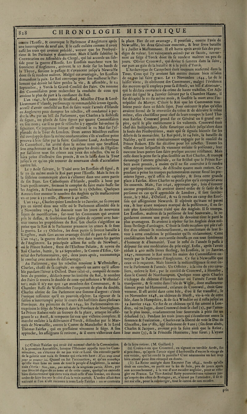 contre l’Ecofle, &c convoque le Parlement d’Angleterre apres une interruption de neuf ans. Il le calfe enfuite comme il avoit caile les trois qui avoient précédé , voyant que les Presbyte- riens Sc les Puritains y dominoient. Mais il laide fubfifter la Convocation ou Alfemblée du Clergé, qui lui accorde un lub- lide pour la guerre d’Ecolfe. Les Ecoflois marchent vers les frontières d’Angleterre, arrivent, le 17 Août fur les bords de la Thyne, forcent le paflage Sc s’avancent jufqu’à Newcaftle dont ils fe rendent maîtres. ^Malgré ces avantages, les Ecoflois demandent la paix. Le Roi convoque pour fon malheur le Par¬ lement qui dcvoit lui faire perdie la vie , 8c aflemblc , le 2. a Septembre, à Yorck» le Grand-Confeil des Pairs. On nomme des Commiflaires pour rechercher la conduite de ceux qui avoient le plus de part à la confiance du Roi. L’an 1641, le Comte de Strafiford, Miniftre d’Etat & Lord- Lieutenant d’5 rlande, perfonnage recommandable à tous égards, accufé d’avoir confeiilé'au Roi de faire venir l'armée d’Irlande en Angleterre pour dompter les rebelles, eft condamné à per¬ dre la tête par un bill du Parlement, que Charles a la foiblelfe de ligner, ou plutôt de faire figner par quatre CommilTaires en fon nom 5 car il ne put fe réfoudre à y appofer lui-même fa fig’natiire. Ce jugement inique eft exécuté le 11 Mai fur l’ef- planade de la Tour de Londres. Deux autres Miniftres euflenr i été enveloppés dans la même condamnation s’ils n’eulfent point j pourvu à leur falur par la fuite. Guillaume Laud, Archevêque j de Cantorberi , fut arrêté dans le même tems que Strafiford. f Son attachement au Roi 8c fon zele pour les droits de l’Epifco- 1 pat faifoient tous fes crimes aux yeux des rebelles. On ne fe ■ hâta point d’inftruire fon procès, Se on le lailfa dans la Tour jufqu’à ce qu’on pût trouver de nouveaux chefs d’accufation contre lui. * Le 7 Août fuivant, le Traité avec les Ecolfois eft ligné, 8e le 10 du même mois le Roi part pour l’Ecolfe. Mais le feu de la fédition commençoit alors à s’allumer dans une autre partie de fes Etats. Les Catholiques d’Irlande , poufles à bout par leurs persécuteurs, forment le complot de faire main-balTe fur les Anglois, & l’exécutent en partie le 13 Odobre. Quelques Auteurs font monter le nombre des Anglois qu’ils mailacrerent en ce jour à 130 mille, d'autres à 40 mille. L’an 1641, Charles quitte Londres le 10 Janvier, ne fe croyant pas en sûreté dans une ville où le Parlement aifemblé des le 5 Novembre 1640, lui donnoit tous les jours de nouveaux Sujets de mortification, fur-tout les Communes qui avoient pris le delfiis, Sc fembîoient faire gloire de rejetter avec hau¬ teur toutes les propofitions du Roi. Les chofcs s’aigrillent au point que le Roi Se le Parlement prennent les armes St fe font la guerre. Le 13 Odobre, les deux partis le livrent bataille a f ; Kingfton , mais fans aucun avantage décifif de part ni d’autre. ! L’an 1643, la guerre devient très vive dans toutes les parties de l’Angleterre. La principale adion fut celle de Newburi, où le Prince Robert, frere de l’Eledeur Palatin, St neveu du Roi Charles, battit, le 16 Septembre, le Comte d’Ellex, Gé¬ néral des Parlementaires, qui, deux jours après, recommença le combat avec moins de défavantage. Au Parlement, que les rebelles tenoient à \feftminfter , Charles, chalfé de fa capitale , en oppofe un autre qu’il alfem- ble pendant l’hiver à Oxford. Dans celui-ci, compofé de mem¬ bres du premier, déclarés pour les intérêts du Roi, le nombre des Pairs fe trouva le double de ceux qui reftoient à Weftminf- ter ; mais il n’y eut que 140 membres des Communes, St la Chambre Baffe de Weftminfter l’emportoit de plus du double. Charles obtint de fon Parlement une fomme d’argent : c’étoit l’unique rclfource qu’il en pouvoir efpérer. La rigueur de la faifon n'interrompit point le cours des hoftilités dans plufîeurs Provinces. Au printems de l’an 1644, les Parlementaires en¬ treprirent le fiége de Newarck dans la Province de Nottingham. Le Prince Robert vole au fecours de la place, attaque les aflié- geans le 11 Avril, St remporte fur eux une vidoive complété. 11 marche enfuite à la délivrance d’Yorck, défendue par le Mar¬ quis de Newcaftle, contre le Comte de Manchefter 8c le Lord Thomas Fairfax, qui en preffoient vivement le fiége. A fon approche, les affiégeans fe retirent, St il entre victorieux dans la place. lier de cet avantage , il pourfuit, contre l’avis de Newcaftle, les deux Généraux ennemis, 8t leur livre bataille le 3 Juillet à Maftonmoor. Il eft battu après avoir fait des pro¬ diges de valeur. Les vainqueurs animés par ce fuccès, retour¬ nent au fiége d’Yorck dont ils fe rendent maîtres en peu de jours. Olivier Cromwcl, qui devint fi fameux dans la fuite, eut part au gain de la bataille 8c à la prife d’Yorck. L’Archeveque de Cantorberi étoit toujours renfermé dans la Tour. Ceux qui l’y avoient fait mettre étoient bien réfolus de ne.pas lui faire grâce. Le 11 Novembre ; 644 , las de le lailîèr vivre , ils obtinrent des Communes, malgré l’évidence des moyens qu'il employa pour fa défenfe, un bill d' Atteinder, qui le déclara convaincu du crime de haute trahifon. Cet Ade ayant été figné le 4 Janvier fuivant par la Chambre Haute, il fut décapité’ le 10 du même mois, 8c fouffrit la mort avec l’in¬ trépidité du Martyr. C’étoit le Roi que les Communes vou- loient punir dans ce fidele fujet. four exécuter le plan qu’elles avoient formé de le renverfer du trône 8c de détruire le trône même, elles choififlent pour chef de leurs troupes le Lord Tho¬ mas Fairfax. Cromwel prend fur ce Général un fi grand em¬ pire, qu’il le plie entièrement à les volontés. Cromwel étoit chef des Indépendans, fede fanatique cachée jufqu’alors dans la foule des Presbytériens, mais qui fe fignala bientôt fur les débris de la monarchie. Le Roi perd, le 14 Juin, la bataille de Nafeby, qu’il avoit témérairement engagée par le confeil du Prince Robert. Elle fut déeifive pour les rebelles. Toutes les villes devant lefquelles ils viennent entuite fe préfenter, leur ouvrent leurs portes fans faire prefque aucune réfiftance. Mais celle dont la perte fut la plus fenfible au Roi Charles, 8c trompa davantage l’attente générale, ce fut Briftol que le Prince Ro¬ bert avoit promis, a moins qu’il ne fût contraint à fe rendre par quelque mutinerie, de défendre quatre mois entiers. Ce¬ pendant à peine les troupes parlementaires eurent forcé les pre¬ mières lignes, qu’il offrit de capituler, 8c livra cette grande place à Fairfax. Alors Charles ne penfaplus qu’à compoferavec fes ennemis. Mais, l’an 1646, apprenant que, loin d’écouter aucune propofition, ils avoient donné ordre de fe faifir de fa perfonne en cas qu’il approchât de Londres, il fort fecrete- ment, le 7 Mai, d’Oxford , 8c va fe rendre au camp des Ecof- fois qui alliégeoient Newarck. Il efpéroit cju’étant né parmi eux, Sc leur ayant toujours marqué de la préférence, il en fe¬ rait plus favorablement traité que des Anglois. Il fe trompa. Les Ecoflois, maîtres de la perfonne de leur Souverain , le re¬ gardèrent comme une proie dont ils dévoient tirer le parti le plus avantageux. Ils avoient à répéter fur les Anglois deux mil- lions fterlings d’arrérages. C’étoit la feule occafion qui put s’of¬ frir d’en obtenir le rembourfement, en confentant de leur li¬ vrer à cette condition le prifonnier qu’ils réclamoient. Cette confidération bafle Sc mercantile étouftà en eux tout fentiment d’honneur Sc d’humanité. Tout le refté de l’année fe pafla à difputer fur une modération du prix exigé. Enfin, après l’avoir réduit à 400 mille livres fterling, les Ecoflois, le 30 Janvier. 1647, remettent le Roi entre les mains des Commiflaires en ¬ voyés par le Parlement d’Angleterre. Ce fut à Newcaftle que ceux-ci le reçurent. Mais bientôt la méfintelligence fe met en¬ tre le Parlement Sc l’armée. Un Officier , à la tête de 500 cava¬ liers, enlevé le Roi, par le confeil de Cromwel, à Homlby , dans le Comté de Northampton. Quelque tems après Charles s’échappe du château d’Hamptoncour où l’armée l’avoit fait tranfportcr, Sc fe retire dans l’isle de Wight, dont malheureu- fement pour lui Hammond, créature de Cromwel, étoit Gou¬ verneur. Il eft arrêté dans cette Isle , d’où il fut transféré , le 30 Novembre 1648 , au château de Hurft , vis-à-vis de cette Isle, dans le Hampshire, 8c de-là à Windfor où il refta jufqu’au 14 Janvier 1649. Ce fut de ce château qu’il fut amené à Lon¬ dres , où 70 Juges, dont Cromwel étoit le chef ( 1), par l’atten¬ tat le plus inoui, condamnèrent leur Souverain à périr fur un échafaud (z). Pendant les trois jours qui s’écoulèrent entre la fentence 8c l’exécution, Charles eut la liberté de voir le Duc de Gloceftre, fon 3e fils, âgé feulement de 8 ans j (fes deux aînés, Charles 8c Jacques, avoient pris la fuite ainfi que la Reine, leur mere (3), Sc la Princefle Henriette, leur fœur. ) L’ayant (1) C’étoit Fairfax qui avoit été nommé chef de la Commission. A la première Assemblée, lorsque l’Huissier appella tous les Com¬ missaires, on s’étonna de ne pas voir ce Lord. On entendit partir de la galerie une voix de femme qui cria très haut ; II esc trop sensé pour se trouver ici. Quand on lut l’accusation, et qu’on annohça qu’elle étoit faite au nom de tout le peuple d’Angleterre, la même voix s’écria : Non, non , pas même de la vingtième partie. Alors , par une férocité digne de ce tems et de cette cause, quoiqu’on entendit bien distinctement que cette voix étoit celle d’une femme, on donna ordre de faire feu sur le côté d’où la voix partoit. L’ordre alloit être exécuté si l’on n’eût reconnu à tems Lady Fairfax : on se contenta de la faire retirer. (M. Gaillard. ) (2) Croira-t-on que Cromwel, en signant ce terrible Arrêt, fut si peu ému, qu’après l’avoir signé il barbouilla d’encre le visage de son voisin, qui lui rendit la pareille? C’est néanmoins un fait trop bien attesté pour être révoqué en doute. (3) La Reine assiégée dans Excester l’an 1644» tandis qu’elle étoit en couches, en partit sur la fin de Juin, peu de jours après son accouchement, à la vue d’une escadre angloise, pour se réfu¬ gier en France. Le Vice-Amiral Batty poursuivit son vaisseau jus¬ qu’auprès des côtes de Bretagne, et, n’ayant pu l’atteindre, il fit ti¬ rer sur elle, pour la submerger, tout le canon de son escadre. pris $