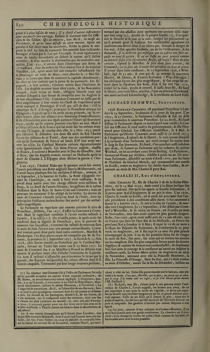 gneur n'a plus befoin de vous ÿ il a choiji d autres infirumens pour accomplir Jon ouvrage. Enfuite fe tournant vers Tes Offi¬ ciers SC Tes foldats : Qu'on emporte, leur dic-il , la majfe du Parlement, & qu’on nous défajfe de cette marote. Apres ces paroles il fait fortir tous les membres, ferme la porte Si em¬ porte la clef. Le foin de maintenir fon autorité dans la Grande- Bretagne n’étoit pas le feul qui l'occupât. 11 avoit egalement à cœur de rendre formidable au dehors la nation qu il faifoit trembler. Si d’en étendre la domination par de nouvelles con¬ quêtes. L'an 1633, il envoie dans l’Amérique une flotte de 17 vailfeaux, fous les ordres du Vice-Amiral Pen St du Général 1 Venables, qui, après avoir fait une tentative infruétueufe fur 1 S. Domingue au mois de Mars, vont aborder le 13 Mai fui- vant à la Jamaïque dont ils trouvent la capitale abandonnée ; les côtes ne leur coûtent que la peine de les parcourir. Les Et- pagnols , a leur arrivée, s’étoient retirés dans l’intérieur de l'Isfe. Les Anglois mettent leurs têtes à prix, 8i les Boucaniers françois , étant venus en foule , obligent bientôt ceux qui avoient échappé à leur fureur de compofer avec les Anglois 3c de leur abandonner l’Isle. Cependant Cromwel ne laifla pas de faire emprifonner à leur retour les Chefs de l’expédition pour avoir manqué S. Domingue. Il n’eft pas aifé de dire ( c’eft la remarque du P. d’Avrigni) pourquoi le Proteéleur attaqua les Efpagnols ; il paroît qu’il n’en avoit aucun prétexte, car ils re- cherchoient alors fon alliance avec beaucoup d’empreflement; & ils diffimulerent avec une égale patience l’injure qu'ilsavoient reçue, tandis qu’ils crurent pouvoir s’en faire un ami. Mais il préféra l'alliance de la France qui lui avoit fait les mêmes avan¬ ces que l’Efpagne, & conclut avec elle, le 2 Nov. 1633, une li¬ gue ofFenfive & défenfive. Les deux fils aînés du Roi Charles I Furent les vi&imes de ce Traité, dont une des conditions por- 1 toit qu’ils fortiroient de France où Louis XIV leur avoit ou¬ vert un afyle. Le Cardinal Mazarin exécuta rigoureufement cette ignominieufe claule. Les deux Princes anglois, chafTes de France, fe retirent à Bruxelles avec le Duc de Gloceftre, leur 3 e frere, que les Anglois avoient envoyé en Hollande après la mort de Charles I. L’Efpagne alors déclare la guerre à l’An¬ gleterre. L’an 1656, l'Amiral Blake qui le premier avoit fait entrer l’année précédente une flotte angloife dans la Méditerranée, où il avoit battu plufieurs fois les corfaires d’Afrique , attaque, le 19 Septembre, à la hauteur de Cadix, la flotte espagnole ve¬ nant de l’Amérique, en coule à fond trois vaifleaux, & en prend deux autres avec leur charge eftimée trois millions. Il força, le 30 Avril de l’année fuivante, les galbons de la même Puiifance dans la Baye de Santa-Crux aux Canaries ; mais ne pouvant les emmener il fut obligé de les brûler. La terreur du nom de Cronrwel s’étendit jufqu’au fond de l’Italie, dont les principales Puiflances recherchèrent fon amitié par des ambaf- fades magnifiques. Le Parlement ne regardant que comme précaire le titre de Protecteur, délibéra, i’an 1657, d’offrir la Couronne à Crom¬ wel. Mais fe rappellant combien il l’avoit rendue odieufe a l’armée , il la refufa ( : ). On n’infifta point ; & après avoir été confirmé dans la dignité de Proteéteur , avec le pouvoir de nommer fon fucceffeur, Cromwel fut inftallé de nouveau dans le mois de Juin fuivant avec une pompe extraordinaire. Crom¬ wel vouloir avoir deux ports dans notre continent, Mardick & Dunkerque. Ces deux places ayant été conquifes par M. de Tu- renne, la première le 3 Septembre 1637 , la fécondé le 13 Juin 1638, elles furent remifes au Proteéteur par le Cardinal Ma¬ zarin, fuivant un Traité fait entre eux le 13 Mars 1637. Le nom de Cromwel ôta à ce Miniftre fi fécond en défaites tout moyen & prefquc toute idée d’éluder l’exécution de fa parole. Ce nom fi redoute n’affranchit pas néanmoins le tyran qui le portoit, des frayeurs inféparables des crimes affreux dont il fe fentoit coupable. Tourmenté par leur image toujours préfente, menacé par des afTafTins dont quelques uns avoient déjà man¬ qué leur coup (2), dérefté de la propre famille (3), il ne goû- toit la fécurité ni le jour ni la nuit, malgré les précautions (4) qu’il prenoit pour fe l’alfurer. Ses continuelles agitations lui cauferent une fievre dont il ne releva pas. Sentant le danger de fon mal, il fait appeller Godwin , un de fes Prédicateurs, & lui demande, fi la doctrine qui enjeigne que la jufiïce une fois ac- quife ne peut fe perdre , & qu’un Jufle ne peut jamais tomber ou devenir fujet a la réprobation finale, efl vraie ? Rien de plus certain , répond le Miniftre. Je fuis donc fans crainte , dit Cromwel ; car je fuis sur d'avoir été autrefois en état de grâce. Il meurt dans cette confiance , le 13 Septembre 1638,3 Wite- hall, âgé de 3 3 ans, & non pas de 39 comme le marquent Moréri, M. Hume, & d’autres Ecrivains. ( Voy. d’Avrigni. ) Ses obfeques fui ent des plus magnifiques, & fon corps fut en¬ terré dans la fépulture des Rois, d’où il fut tiré l’an v,ro, traîné fur la claie, pendu & enterré. Il laifTa deux fils , Ri hard Si Henri, avec trois filles, mariées, l’une au Général Fleetwood, une autre au Lord Falcombridgc , & la troifieme au Lord Rich. RICHARD CROMWEL, Protecteur. 1638. Richard Cromwel eft proclamé Proteéteur à Lon¬ dres le 14 Septembre , lendemain de la mort de fon pere. L’an 1639 , le 17 Janvier, le Parlement s’affemble & fait un Aéle pour reconnoître le nouveau Proteéteur. Le 11 Avril, Richard dilfout le Parlement : depuis ce tems il perd tout crédit ; le Con- fcil des Officiers fe rend maître du gouvernement, & élit Fleet¬ wood pour Général. Les Officiers rétabliffent, le 8 Mai, le Parlement qu’Olivier Cromwel avoit caffé le 30 Avril 1633 ; & l’Angleterre, fi jaloufe de fa liberté , fe voit encore foumife à la tyrannie d’un Parlement qui avoit trempé fes mains dans le fang de fon Souverain. Richard, d’uncaraéiere auffi indolent que doux, fe foumet au Parlement qui lui ordonne de quitter Witehall, en lui accordant 1000 livres fterling. Ce Parlement, furnommé Rump par dérifion, fubfifte à peine un an. Un nou¬ veau Parlement, affemblé au mois d’Avril 1 6(0, par les foins & l’habileté du Général Monck, qui commandoit une armée en EcofTe, remet en Angleterre les chofcs dans l’ordre , & re- connoît au mois de Mai Charles II pour Roi. CHARLES II, Roi d’Angleterre. 1660. Charles II, fils de Charles I & de la Reine Hen¬ riette , né le 19 Mai 1630, étoit retiré à la Haye lorfque fon pere fut exécuté. Dès qu'il eut appris ce funefte événement, il fe porta pour Roi d'Angleterre & en prit le titre. L’an 1630, Charles fe rendit en Ecolfe, où il avoit été proc'amé Roi l’an¬ née précédente à des conditions aifez dures. Il fut couronné à Scone le 1 Janvier 1631, fe mit à la tête de l’armée , & mar¬ cha vers l’Angleterre. Le 13 Septembre, il fut défait par Crom¬ wel à Worceiler, & fe retira en France, où il arriva au mois de Novembre, non fans avoir couru les plus grands dangers. Enfin, l’an 1660, après avoir pafte près de 12 ans en’ exil, tant en France que dans les Pays-Bas Sc en Hollande , ce Prince fut proclamé Roi à Londres le 8 Mai ; il reçut le 16 de ce mois à la Haye les Députés du Parlement, & s’embarqua le 23 pour venir en Angleterre , où il fut reçu le 29 avec les plus grands témoignages de joie. L’un de fes premiers foins fiat de venger la mort du Roi, fon pere, fur ceux qui en étoient les auteurs ou les complices. Dix des plus coupables furent punis du dernier fupplice ; & comme ils étoient tous enthoufiaftes, ils foutinrent leur fort avec le courage & la confiance qu’auroit pu infpirer la meilleure caufe. La Reine-Mere arrive en Angleterre au mois de Novembre, amenant avec elle la Princeffe Henriette, fa fille. La Princefïe d’Orange, foeur du Roi, qui s’y étoit rendue au mois d’O&obre, meurt fur la fin de Décembre , lailfant un ( O La réponse que Cromwel fit à l’offre du Parlement fut telle qu’en pareille occasion un paysan d’une capacité ordinaire , dit M. Hume, se seroit beaucoup mieux expliqué. L’éloquence, qua¬ lité, à ce qu’il paroît, si nécessaire à un Chef de République, man- quoit absolument, suivant le même Historien , à Cromwel. « La » sagat ité de ses actions, dit-il , et l’absurdité de ses discours , for— » moient le plus prodigieux contraste dont il y ait jamais eu d exem- » pies. Le recueil de ses harangues, ajoute-t-il, de ses lettres, de » ses sermons, car il composoit aussi des sermons, étoit une des » choses les plus curieuses du monde ; et, avec très peu d excep- » tions , il pourroit passer pour un des livres où le bon sens est le » plus maltraité. » Tant la nature est bizarre dans la distribution de ses talens ! (2) A une entrée triomphante qu’il faisoit dans Londres , une jeune fille nommée Gréenvill, dont il avoit tué l’amant dans une ba¬ taille, lui tira d’une fenêtre un coup de pistolet : le coup alla bles¬ ser le cheval du second fils de Cromwel, nommé Henri, quimar- choit à côté de lui. Cette fille parut ensuite sur le balcon, son pis¬ tolet à la main. C'est moi, dit-elle, qui ai fait, ou plutôt qui ai man¬ qué le coup. J'ai voulu tuer un tigre , et je n'ai blessé qu'un cheval. ( M. Gaillard. ) (3) Richard, son fils, s’étant jette à ses genoux avant l’exé¬ cution de Charles I, l’avoit supplié, les larmes aux yeux, de ne pas imprimer à son nom la tache du régicide, et de ne pas expo¬ ser sa famille aux terribles vengeances qu’un si grand attentat pou- voit amener. Celle de ses filles qu’il aimoit le plus , étant sur le point d’expirer, lui déclara qu’elle mouroit de l’horreur d’avoir un pere si coupable. Ses gendres n’étoient pas mieux disposés à son égard. (4) Le jour, couvert d’une cuirasse et d’armes offensives, il ne marchoit jamais sans une garde nombreuse. La chambre où il cou- choit ( il en changeoit toutes les nuits) étoit connue de lui seul, et barricadée avec tout le soin possible.