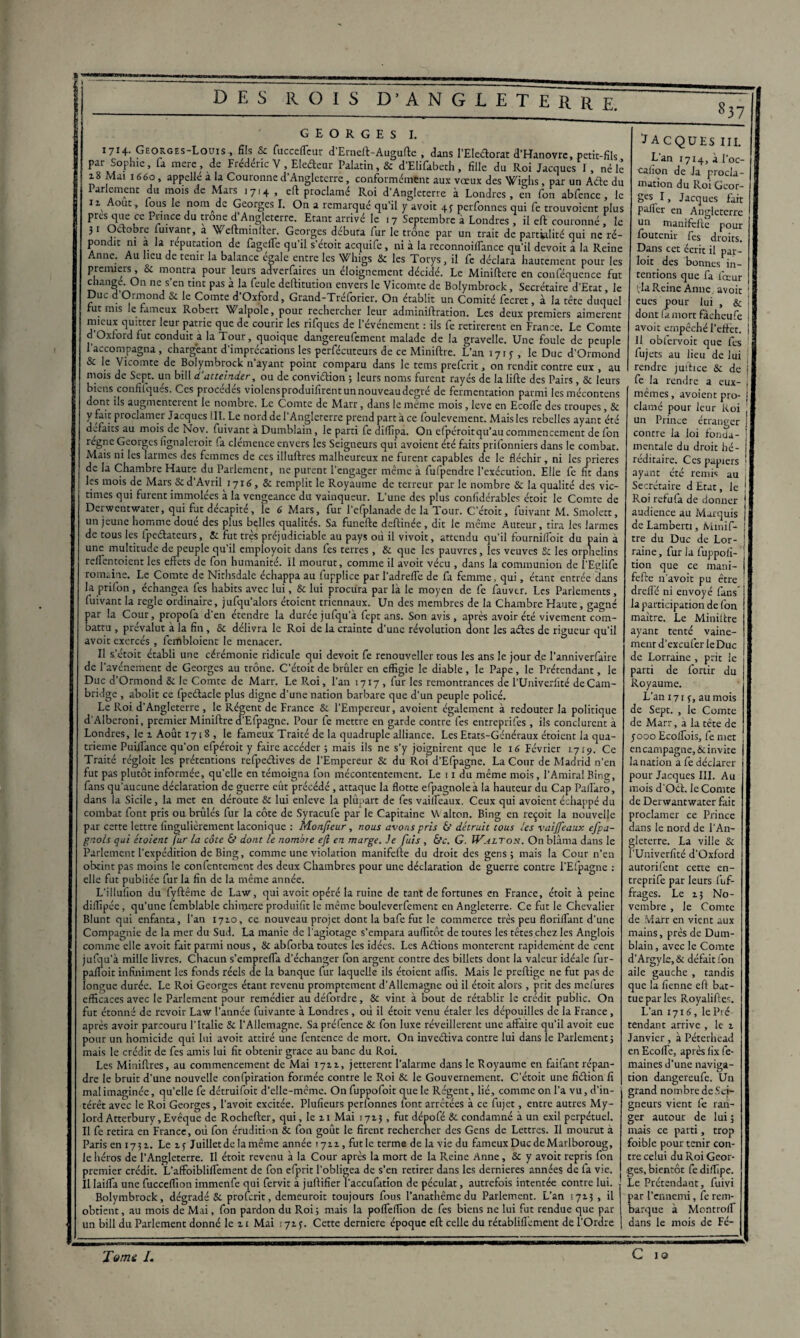 1714. Georges-Louis , fils Sc fucceffeur d Erneft-Auguftc , dans l’Eleéforat d’Hanovre, petit-fils par Sophie, fa mere , de Frédéric V , Eledenr Palatin, & d’Elifabeth , fille du Roi Jacques I, né le 18 Mai 1660, appellé à la Couronne d’Angleterre, conformement aux vœux des Wighs, par un Acte du Parlement du mois de Mars 1714, eft proclamé Roi d’Angleterre à Londres, en fon abfencc , le 11 Août, lous le nomade Georges I. On a remarqué qu’il y avoit 43 perfonnes qui fe trouvoient plus près que ce Prince du trône d’Angleterre. Etant arrivé le . 7 Septembre à Londres , il eft couronné f le 31 Octobre fuivanr, a Weftminfter. Georges débuta fur le trône par un trait de partialité qui ne ré¬ pondit ni a la réputation de fageffe qu’il s’étoit acquife, ni à la reconnoilfance qu’il devoir a la Reine Anne. Au lieu de tenir la balance égale entre les Whigs & les Torys, il fe déclara hautement pour les premiers, 8c montra pour leurs adverfaires un éloignement décidé. Le Miniftere en conféquence fut changé. On ne s’en tint pas à la feule deftitution envers le Vicomte de Bolymbrock, Secrétaire d’Etat, le Duc d’Ormond 5c le Comte d’Oxford, Grand-Tréforier. On établit un Comité fecret, à la tête duquel rut mis le fameux Robert Walpole, pour rechercher leur adminiftration. Les deux premiers aimèrent mieux quitter leur patrie que de courir les rifques de l’événement : ils fe retirèrent en France. Le Comte d’Oxford fut conduit a la Tour, quoique dangereufement malade de la gravelle. Une foule de peuple 1’accompagna , chargeant d’imprécations les perfécuteurs de ce Miniftre. L’an 1713-, le Duc d’Ormond & le Vicomte de Bolymbrock n’ayant point comparu dans le tems preferit, on rendit contre eux , au mois de Sept, un bill d'atteinder, ou de conviélion ; leurs noms furent rayés de la lifte des Pairs, 8c leurs biens confifqués. Ces procédés violensproduifirent un nouveau degré de fermentation parmi lesmécontens dont ils augmentèrent le nombre. Le Comte de Marr, dans le même mois, leve en Ecoife des troupes, 8c y fait proclamer Jacques III. Le nord de l’Angleterre prend part à ce foulevement. Mais les rebelles ayant été defaits au mois de Nov. (uivant à Dumblain, le parti fe diflipa. On efpéroitqu'au commencement de fon règne Georges fignaleroit fa clémence envers les Seigneurs qui avoient été faits prifonniers dans le combat. Mais ni les larmes des femmes de ces illuftres malheureux ne furent capables de le fléchir , ni les prières de la Chambre Haute du Parlement, ne purent l’engager même à fufpendre l’exécution. Elle fe fit dans les mois de Mars8c d’Avril 1716, & remplit le Royaume de terreur parle nombre 8c la qualité des vic¬ times qui furent immolées à la vengeance du vainqueur. L’une des plus confidérables étoit le Comte de Derwentwater, qui fut décapite, le 6 Mars, fur l’cfplanade de la Tour. C’étoit, fuivant M. Smolett, un jeune homme doué des plus belles qualités. Sa funefte deftinée, dit le même Auteur, tira les larmes de tous les fpeéfeteurs, 8c fut très préjudiciable au pays où il vivoit, attendu qu’il fournilfoit du pain a une multitude de peuple qu’il employoit dans fes terres, 8c que les pauvres, les veuves 8c les orphelins reflentoient les effets de fon humanité, il mourut, comme il avoit vécu , dans la communion de l'Eglife romaine. Le Comte de Nithsdale échappa au fupplice parl'adreffe de fa femme , qui, étant entrée dans la prifon , échangea fes habits avec lui, & lui procura par là le moyen de fe fauver. Les Parlements, luivant la réglé ordinaire, jufqu'alors étoient triennaux. Un des membres de la Chambre Haute, gagné par la Cour, propofa d'en étendre la durée jufqu’à fept ans. Son avis, après avoir été vivement com¬ battu , prévalut à la fin, &c délivra le Roi de la crainte d’une révolution dont les aétes de rigueur qu’il avoit exercés , fembloient le menacer. Il Retoit établi une cérémonie ridicule qui devoit fe renouveller tous les ans le jour de l’anniverfaire de l’avéneinent de Georges au trône. C’étoit de brûler en effigie le diable, le Pape, le Prétendant, le Duc d’Ormond 8c le Comte de Marr. Le Roi, l’an 1717 , fur les remontrances de l’Univerfité de Cam¬ bridge , abolit ce fpe&acle plus digne d’une nation barbare que d’un peuple policé. Le Roi d’Angleterre , le Régent de France & l’Empereur, avoient également à redouter la politique d’Alberoni, premier Miniftre cfEfpagne. Pour fe mettre en garde contre fes entreprifes, ils conclurent à Londres, le 1 Août 1718 , le fameux Traité de la quadruple alliance. Les Etats-Généraux étoient la qua¬ trième Puiffance qu’on efpéroit y faire accéder ; mais ils ne s’y joignirent que le 16 Février 17x9. Ce Traité régloit les prétentions refpedives de l’Empereur & du Roi d’Efpagne. La Cour de Madrid n’en fut pas plutôt informée, qu’elle en témoigna fon mécontentement. Le 11 du même mois, l’Amiral Bing, fans qu’aucune déclaration de guerre eût précédé , attaque la flotte efpagnoleà la hauteur du Cap Paflàro, dans la Sicile, la met en déroute 8c lui enleve la plùpart de fes vaiffeaux. Ceux qui avoient échappé du combat font pris ou brûlés fur la côte de Syracufe par le Capitaine W alton. Bing en reçoit la nouvelle par cette lettre lingulièrement laconique : Monficur, nous avons pris 6’ détruit tous les vaijfeaux efpa- gnols qui étoient fur La côte & dont le nombre eft en marge. Je fuis , &c. G. ÏValton. On blâma dans le Parlement l’expédition de Bing, comme une violation manifefte du droit des gens; mais la Cour n’en obtint pas moins le confentemeot des deux Chambres pour une déclaration de guerre contre l'Efpagne : elle fut publiée fur la fin de la même année. L’illufion du fyftême de Law, qui avoit opéré la ruine de tant de fortunes en France, étoit à peine diffipée, qu’une femblable chimere produilit le même bouleverfement en Angleterre. Ce fut le Chevalier Blunt qui enfanta, l’an 1710, ce nouveau projet dont la bafe fut le commerce très peu floriffant d’une Compagnie de la mer du Sud. La manie de l’agiotage s’empara auffitôt de toutes les têtes chez les Anglois comme elle avoit fait parmi nous, 8c abforba toutes les idées. Les Aétions montèrent rapidement de cent jufqu’à mille livres. Chacun s’emprefla d’échanger fon argent contre des billets dont la valeur idéale fur- paffoit infiniment les fonds réels de la banque fur laquelle ils étoient affis. Mais le preftige ne fut pas de longue durée. Le Roi Georges étant revenu promptement d’Allemagne où il étoit alors , prit des mefures efficaces avec le Parlement pour remédier au défordre, 8c vint à bout de rétablir le crédit public. On fut étonné de revoir Law l’année fuivante à Londres, où il étoit venu étaler les dépouilles de la France , après avoir parcouru l’Italie 8c l’Allemagne. Sa préfence 8c fon luxe réveillèrent une affaire qu’il avoit eue pour un homicide qui lui avoit attiré une fentence de mort. On inveéliva contre lui dans le Parlement; mais le crédit de fes amis lui fit obtenir grâce au banc du Roi. Les Miniftres, au commencement de Mai 17x1, jetterent l’alarme dans le Royaume en faifant répan¬ dre le bruit d’une nouvelle confpiration formée contre le Roi 8c le Gouvernement. C’étoit une fidion fi mal imaginée, quelle fe détruifoit d’elle-même. On fuppofoit que le Régent, lié, comme on l’a vu, d’in¬ térêt avec le Roi Georges, l’avoit excitée. Plufieurs perfonnes font arrêtées à ce fujet, entre autres My- lordAtterbury,Evêque de Rochefter, qui, le 11 Mai 17x3 , fut dépofé 8c condamné à un exil perpétuel. Il fe retira en France, où fon érudition 8c fon goût le firent rechercher des Gens de Lettres. Il mourut à Paris en 1731. Le 13 Juillet de la même année 1711, fut le terme de la vie du fameux Duc de Marlboroug, le héros de l'Angleterre. Il étoit revenu à la Cour après la mort de la Reine Anne, Sc y avoit repris fon premier crédit. L’affoibliffement de fon efprit l’obligea de s’en retirer dans les dernieres années de ta vie. Il laifla une fucceffion immenfe qui fervit à juftifîer l’accufation de péculat, autrefois intentée contre lui. Bolymbrock, dégradé 5c proferit, demeurait toujours fous l’anathême du Parlement. L’an 1713, il obtient, au mois de Mai, fon pardon du Roi; mais la pofleffion de fes biens ne lui fut rendue que par un bill du Parlement donné le 11 Mai : 713. Cette dernierc époque eft celle du rétabliflement de l’Ordre JACQUES III. L’an 1714, à l’oc- cation de la procla¬ mation du Roi Geor¬ ges I, Jacques fait pafler en Angleterre un manifefte pour fou tenir fes droits. Dans cet écrit il par- loit des bonnes in¬ tentions que fa ficeur rlaReine Anne avoir f eues pour lui , & ! dont fa mort fàcheufe \ avoit empêché l'effet. 11 obfervoit que fes fujets au lieu de lui rendre juitice 8c de j fe la rendre a eux- , mêmes, avoient pro¬ clamé pour leur Roi un Prince étranger contre la loi fonda¬ mentale du droit hé¬ réditaire. Ces papiers ‘ ayant été remis au ( Secrétaire d Etat, le Roi relu fa de donner audience au Marquis de Lamberti, Minif¬ tre du Duc de Lor- | raine, fur la fuppoli- tion que ce mani¬ fefte n'avoit pu être ! dreffé ni envoyé fans la participation de fon maître. Le Miniftre ayant tenté vaine¬ ment d’exeufer le Duc de Lorraine , prit le parti de fortir du Royaume. L’an 1713, au mois de Sept. , le Comte de Marr, a la tête de 3000 Ecoffois, fe met J encampagne,6einvite | la nation a fe déclarer pour Jacques III. Au mois d'Oct. le Comte de Derwantwater fait proclamer ce Prince dans le nord de l'An¬ gleterre. La ville 5c l'Univerfité d’Oxford aurorifent cette en- treprife par leurs fuf- frages. Le 13 No¬ vembre , le Comte de Marr en vient aux mains, près de Dum¬ blain , avec le Comte d’Argy le, 8c défait fon aile gauche , tandis que la fienne eft bat¬ tue parles Royaliftes. L'an 1716, le Pré tendant arrive , le x Janvier, à Péterhead en Ecoffe, après iix fe- maines d’une naviga¬ tion dangereufe. Un grand nombre de Sei¬ gneurs vient fe ran¬ ger autour de lui ; mais ce parti, trop foible pour tenir con¬ tre celui du Roi Geor¬ ges, bientôt fe diffipe. Le Prétendant, fuivi par l’ennemi, fe rem¬ barque à Montrolf dans le mois de Fé-