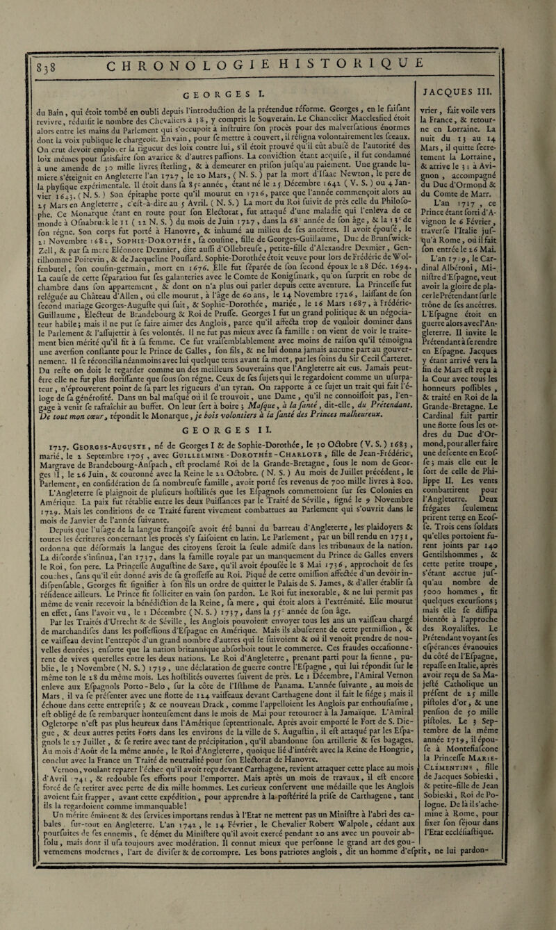 GEORGES I. du Bain , qui étoit tombé en oubli depuis l’introduétion de la prétendue réforme. Georges , en le faisant revivre, réduifit le nombre des Chevaliers a 38 , y compris le Souverain. Le Chancelier Macclesfied etoit alors entre les mains du Parlement qui s’occupoit a inftruire fon procès pour des malverlations énormes dont la voix publique le chargeoit. En vain, pour fc mettre a couvert, il religna volontairement les fceaux. On crut devoir employer la rigueur des loix contre lui, s'il étoit prouve qu'il eut abule de 1 autorité des loix mêmes pour fatisfuire fon avarice 5c d'autres pallions. La convidion étant acquile, il fut condamne à une amende de 30 mille livres fterling, Sc à demeurer en prifon jufqu'au paiement. Une grande lu¬ mière s’éteignit en Angleterre l’an 172.7 , le 10 Mars, ( N. S. ) par la mort d Ifaac Newton, le pere de I. ..L..C_T! érnir flanc I b.~. -— corps tut por-, - - . - lm. Novembre 1681, Sophie-Dorothee, facouline, fille de Georges-Guillaume, Duc de Bruntwick- Zell, & par fa mere Eléonore Dcxmier, dite aufii d’Ollebreufe , petite-fille d'Alexandre Dexmier, Gen¬ tilhomme Poitevin, 5c de Jacqueline Pouflard. Sophie-Dorothée étoit veuve pour lors deFrédéric de Woi- fenbutel, fon coulîn-germain, mort en 1676. Elle fut féparée de fon fécond époux le 18 Déc. 1694. La caufe de cette féparation fut fes galanteries avec le Comte de Konigfmark, qu on furprit en robe de chambre dans fon appartement, 5c dont on n’a plus oui parler depuis cette aventure. La Piinccfie fut reléguée au Château d’Allen, où elle mourut, à l’âge de 60 ans, le ^Novembre 1716, biffant defon fécond mariage Georges-Augufte qui fuit, & Sophie-Dorothée, mariçe, le 16 Mars 1687, à Fréderic- Guillaume , Eledeur de Brandebourg & Roi de Pruffe. Georges I fut un grand politique 8c un négocia¬ teur habile; mais il ne put fe faire aimer des Anglois, parce qu’il afteéla trop de vouloir dominer dans le Parlement Sc l’affujettir à fes volontés, il ne fut pas mieux avec fa famille : on vient de voir le traite¬ ment bien mérité qu’il fit à fa femme. Ce fut vraifemblablement avec moins de raifon qu il témoigna une averfion confiante pour le Prince de Galles, fon fils, 8c ne lui donna jamais aucune part au gouver¬ nement. U fe réconcilia néanmoins avec lui quelque tems avant fa mort, parles foins du Sir CecilCarteret. Du refte on doit le regarder comme un des meilleurs Souverains que l’Angleterre ait eus. Jamais peut- être elle ne fut plus floriffante que fous fon régne. Ceux de fes fujetsqui le regardoient comme un ufurpa- rouverent point de fa part les rigueurs d’un tyran. On rapporte à ce fujet un trait qui fait 1 e- loge de fa générofité. Dans un bal mafqué où il fe trouvoit, une Dame , qu’il ne connoiffoit pas, 1 en¬ gage à venir fe rafraîchir au buffet. On leur fert à boire ; Mafque, a la fume , dit-elle, du Prétendant. De tout mon cœur , répondit le Monarque, je bols volontiers d la fanté des Princes malheureux. GEORGES II. 1717. Georges-Auguste , né de Georges I & de Sophie-Dorothée, le 30 Oétobre (V. S.) 1683 , marié, le 1 Septembre 1705 , avec Guillelmine - Dorothee-Charlote , fille de Jean-Frédéric, Margrave de Brandebourg-Anfpach, elt proclamé Roi de la Grande-Bretagne, fous le nom de Geor¬ ges il, le 16 Juin, Sc couronné avec la Reine le 11 Oétobre. ( N. S. ) Au mois de Juillet precedent, le Parlement, en confidération de fa nombreufe famille , avoit porté fes revenus de 700 mille livres à 800. L'Angleterre fe plaignoit de plufieurs hoftilités que les Elpagnols commettoient fur fes Colonies en Amérique. La paix fut rétablie entre les deux Puifiances par le Traité de Séville , ligné le 9 Novembre 1719. Mais les conditions de ce Traité furent vivement combattues au Parlement qui s’ouvrit dans le mois de Janvier de l’année fuivante. _ Depuis que l’ufage de la langue françoife avoit été banni du barreau d’Angleterre, les plaidoyers 8c toutes les écritures concernant les procès s’y faifoient en latin. Le Parlement, par un bill rendu en 17 31, ordonna que déformais la langue des citoyens feroit la feule admife dans les tribunaux de la nation. La difeorde s’infinua, l’an 1737, dans la famille royale par un manquement du Prince de Galles envers le Roi, fon pere. La Princeffe Augufiine de Saxe, qu’il avoit époufée le 8 Mai 1736 , approchoit de fes cou.hes, fans qu’il eût donné avis de fa groffeffe au Roi. Piqué de cette omiffon affeétee d un devoir in- difpenfable, Georges fit lignifier à fondis un ordre de quitter le Palais de S. James, 8c d aller établir fa réfidence ailleurs. Le Prince fit folliciter en vain fon pardon. Le Roi fut inexorable, 8c ne lui permit pas même de venir recevoir la bénédiélion de la Reine, fa mere, qui étoit alors à l’extremite. Elle mourut en effet, fans l’avoir vu, le 1 Décembre (N. S. ) 1737, ^ans *a ann^e de f°n age- Par les Traités d’Utrecht 8c de Séville, les Anglois pouvoient envoyer tous les ans un vaiffeau chargé de marchandifes dans les poffeffions d’Efpagne en Amérique. Mais ils abuferent de cette permilfion, 8c ce vaiffeau devint l’entrepôt d’un grand nombre d’autres qui le fuivoient 8c où il venoit prendre de nou¬ velles denrées ; enforte que la nation britannique abforboit tout le commerce. Ces fraudes occafionne- rent de vives querelles entre les deux nations. Le Roi d’Angleterre, prenant parti pour la fienne , pu¬ blie , le 3 Novembre (N. S. ) 1739 , une déclaration de guerre contre l’Efpagne , qui lui répondit fur le même ton le 18 du même mois. Les hoffilités ouvertes fuivent de près. Le 1 Décembre, l’Amiral Vernon enleve aux Efpagnols Porto-Belo, fur la côte de l’Ifthme de Panama. L’année fuivante , au mois de Mars , il va fe préfenter avec une flotte de 114 vaiffeaux devant Carthagene dont il fait le fiége ; mais il échoue dans cette entreprife ; 8c ce nouveau Drack , comme l’appelloient les Anglois par enthoufiafme , eft obligé de fe rembarquer honteufement dans le mois de Mai pour retourner à la Jamaïque. L’Amiral Ogletorpe n’eft pas plus heureux dans l’Amérique feptentrionale. Après avoir emporté le Fort de S. Die- gùe , & deux autres petits Forts dans les environs de la ville de S. Auguftin, il eft attaqué par les Efpa¬ gnols le 17 Juillet, 8c fe retire avec tant de précipitation , qu’il abandonne fon artillerie 8c fes bagages. Au mois d’Août de la même année, le Roi d’Angleterre, quoique lié d’intérêt avec la Reine de Hongrie, conclut avec la France un Traité de neutralité pour fon Eleélorat de Hanovre. Vernon, voulant reparer l’échec qu’il avoit reçu devant Carthagene, revient attaquer cette place au mois d‘Avril 741 , & redouble fes efforts pour l’emporter. Mais après un mois de travaux, il eft encore forcé de fe retirer avec perte de dix mille hommes. Les curieux confervent une médaille que les Anglois avoient fait frapper, avant cette expédition, pour apprendre à la poftérité la prife de Carthagene , tant ils la regardoient comme immanquable 1 Un mérite éminent 8c des fervices importans rendus à l’Etat ne mettent pas un Miniftrc a l’abri des ca¬ bales fur-tout en Angleterre. L’an 1741, le 14 Février, le Chevalier Robert Walpole, cédant aux pourfuites de fies ennemis, fe démet du Miniftere qu’il avoit exercé pendant 10 ans avec un pouvoir ab- folu, mais dont il ufa toujours avec modération. Il connut mieux que perfonne le grand art des gou- vernemens modernes, l’art de divi fer & de corrompre. Les bons patriotes anglois , clit un homme d’efprit, ne lui pardon JACQUES III. vrier , fait voile vers la France, 5c retour¬ ne en Lorraine. La nuit du 13 au 14 Mars, il quitte fecre- tement la Lorraine, ôt arrive le 31 à Avi¬ gnon , accompagné du Duc d’Ormond Sc du Comte de Marr. L’an 17x7 , ce Prince étant forti d’A¬ vignon le 6 Février, traverfe l’Italie juf- qu’a Rome, où il fait fon entrée le 16 Mai. L’an 17 i 9, le Car¬ dinal Albéroni, Mi- niftre d’Efpagne, veut avoir la gloire de pla- cerlePrétendant furie trône de fes ancêtres. L’Efpagne étoit en guerre alors avec l’An¬ gleterre. Il invite le Prétendant à fe rendre en Efpagne. Jacques y étant arrivé vers la fin de Mars eft reçu à la Cour avec tous les honneurs poflibles , 5c traité en Roi de la Grande-Bretagne. Le Cardinal fait partir une flotte fous les or¬ dres du Duc d’Or¬ mond, pour aller faire une defeente en Ecof fe ; mais elle eut le fort de celle de Phi¬ lippe II. Les vents combattirent pour l’Angleterre. Deux frégates feulement prirent terre en Ecof- fe. Trois cens foldats qu’elles portoient fu¬ rent joints par 140 Gentilshommes , 5c cette petite troupe, s’étant accrue juf- qu’au nombre de yooo hommes , fit quelques excurfions ; mais elle fe dillîpa bientôt à l’approche des Royaliftes. Le Prétendant voyant fes efpérances évanouies du côté de l’Efpagne, repaffe en Italie, après avoir reçu de Sa Ma- jefté Catholique un préfent de 15 mille piftoies d’or, 5c une penfion de 30 mille piftoies. Le 3 Sep¬ tembre de la même année 1719, ilépou- fe à Montefialcone la Princeffe MariE- ClÉmentinf. , fille de Jacques Sobieski, Sc petite-fille de Jean Sobieski, Roi de Po¬ logne. De là il s’ache¬ mine à Rome, pour fixer fon féjour dans l'Etat eccléfiaftique.