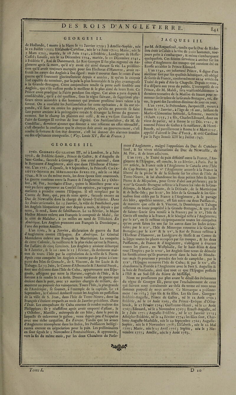 841 GEORGES II. de Hollande, ( morte à la Haye le t3 Janvier 1759 ; ) Amélie-Sophie, née le 11 Juillet 17113 Elifabeth-Carolinc , née le 16 Juin 171? ; Marie, née le 5 Mars 1713, mariée, le 18 Juin 1740, à Frédéric, Landgrave de Heffc- Callel; Louife, née le 19 Décembre 1714, mariée, le 11 Décembre 1743 , a Fiederic V, Roi de Danemarck. Le Roi Georges II fut plus regretté en An¬ gleterre après fa mort, qu’il n'y avoit été aimé durant fa vie?’La prédilec¬ tion qu’il avoit toujours marquée pour fon Eleélorat d’Hanovre , avoit re- fLoidi les cœurs des Anglois à Ion egard : mais il mourut dans le cours d’une guerre qu’il foutenoit glorieufemcnt depuis 6 années, 8c qu’on le croyoit fcul capable de terminer, par la paix la plus honorable & la plus avantageufe a la Grande-Bretagne. Cette conjonéture rendit fa perte auffi fenfible aux Anglois, que s’ils aillent perdu le meilleur & le plus aimé de leurs Rois. Ce Prince avoit prodigué la Pairie pendant fon régne. Cet abus a paru depuis II confidérable , qu’il a été queftion, fous le régne fuivant, de fupprimer plu¬ sieurs titres accordés à des hommes qui avoient proftitué leurs talens a la faveur. On a confulté les Jurifconfultes fur cette opération , Sc ils ont ré¬ pondu , s’il faut en croire les papiers publics, quelle ne pouvoir fe faire fans porter atteinte à la prérogative royale & déranger la forme du gouver¬ nement. Sur le champ les plaintes ont celfé , & on a vu fans fcandale les Pairs de Georges II revêtus de leur dignité. Ces Jurifconfultes, dit M. de Condillac , dévoient ajouter que donner à une réforme un effet rétroadif, c eft ébranler la confiance que le citoyen doit avoir au gouvernement, c’eft rendre fa fortune &c fon état douteux, c’eft lui donner des alarmes inutiles ou des efpérances trompeufes. ( Voy. Louis XV, Roi de France. ) JACQUES III. parM. de Roquefeuil, tandis que le Duc de Riche¬ lieu etOit a Calais a la tête de 3000 hommes, tou¬ jours prêts a s’embarquer, & même s’embarquant quelquefois. Ces feintes fervoient à arrêter fur les cotes d’Angleterre des troupes qui auroient été en Ecoffe accabler le Prince Edouard. L’an 1749 , cet infortuné Prince, fi digne d’un meilleur fort par fies qualités héroïques, eft obligé de fortir de France, conformément au 14 article du Traite de paix d’Aix-la-Chapelle. Depuis ce tems, il a difparu aux yeux du public. L’entreprife de ce Prince, dit M. Mabli, iera vraifemblablement la derniere tentative de la Maifon de Stuart pour re¬ monter furie trône de la Grande-Bretagne, où, dit on, le parti des Jacobites diminue de jour en jour. L’an 1766, le Prétendant, Jacques III, meurt à Rome le 1 Janvier, à l'âge de 78 ans, laillânt de Marie-Clémentine Sobieski, fa femme, morte le 18 Janv. 1735» ) 1 fils, Charles Edouard, dont on vient de parler, né à Rome le 31 Déc. 1710 , & nommé Prince de Galles à fa naiïfance, & Henri - Benoît, né pareillement à Rome le 6 Mars 17.2.3 , appcllé d’abord le Duc d’Yorck, &c créé Cardinal par le Pape Benoît XIV le 3 Juillet 1747. GEORGES III. 1760. Georges-Guillaume III, né à Londres, le 4 Juin 1738, de Frédéric-Louis, Prince de Galles, 8c d’Augufte de Saxe-Gotha, fuccede à Georges II, fon aïeul paternel, dans le Royaume d’Angleterre, ainfi que dans l’Eleélorat d’Hano¬ vre. L’an 1761, il époufe, le 8 Septembre, la Princeffe Char- lotte-Sophie de MÉkelbourg-Strelitz , née le 1 6 Mai *74+> & le h du même mois, les deux époux font couronnés. La guerre continue entre la France & l’Angleterre. Le j Oéto- bre, M. Pitt, Secrétaire d’Etat, quitte le Miniftere pour n’a- voir pu faire approuver au Confeil fon opinion, par rapport aux mefures à prendre contre l’Efpagne. Il eft remplacé par le Comte de Bute, qui, peu de tems après , fuccede encore au Duc de Newcaftle dans la charge de Grand-Tréforier. Dans les Indes orientales. Le 1 5 Janvier, la ville de Pondicheri ,que les Anglois bloquoient par mer depuis 9 mois, & depuis 2. par terre, fe rend, faute de fubliftances. Le 10 Février, le Major Heélor Monro enleve aux François le comptoir de Mahé , fur la côté de Malabar, à 30 milles au nord de Tillichéri. En Amérique. Les Anglois prennent aux François la Dominique , l’une des petites Antilles. L’an 1762., le 4 Janvier, déclaration de guerre du Roi d’Angleterre contre l’Efpagne. En Amérique. Le Général Montchton enleve aux François la Martinique. La conquête de cette Colonie , la meilleure & la plus riche qu’eut la France, fut l'affaire de cinq femaines. Les Anglois y avoient débarqué le 8 Janvier, &: le 16 i non le 13 ) Février, ils devinrent maî¬ tres de toute l’IsIe par la capitulation de la ville de S. Pierre. Après cette conquête les Anglois n’eurent pas de peine à s’em¬ parer des Isles de Grenade, de S. Vincent, de Ste Lucie &c de Tabago. Le 13 Juin, le Comte d’Albemarle & l’Amiral Pocok, font une defeente dans l’IsIe de Cuba, appartenante aux Efpa- gnols, affiégent par terre la Havane, capitale de l’Isle, & la forcent à fe rendre le 11 Août. Douze vaiileaux de guerre qui étoient dans le port, avec 17 navires chargés de trefors, de¬ meurent au pouvoir des vainqueurs. Toute l’IsIe, la plus grande de l’Amérique, fie foumet, a l’exemple de la capitale. Le 18 Septembre, le Colonel Amherft remet les Anglois en poffefiîon de la ville de S. Jean, dans l’IsIe de Terre-Neuve, dont les François s’étoient emparés au mois de Janvier précédent. Dans ilnde. Les conquérans de Çuba courent fe rendre maîtres des Philippines: ils y réuflîffent après avoir emporté d’afl'aur, le 5 Oélobre , Manille , métropole de ces Isles, dans le port de laquelle ils enlevèrent le galion , venu depuis peu d’Acapulco avec une riche cargaifon. En Europe. Tandis que les armes d’Angleterre triomphent dans les Indes, les Puiffances belligé¬ rantes entrent en négociation pour la paix. Les préliminaires en font lignés le 3 Novembre à Fontainebleau, & approuvés, vers la fin du même mois, par les deux Chambres du Parle¬ ment d’Angleterre , malgré l’oppofition du Duc de Cumber¬ land , &: les vives réclamations du Duc de Newcaftle , de M. Pitt, &c de leurs adhérens. L’an 1763 , le Traité de paix définitif entre la France, l’An¬ gleterre & l’Efpagne, eft conclu, le 10 Février, à Paris. Par le ive article, la France cede à l’Angleterre le Canada avec l’isle du Cap-Breton; par le ve l’Angleterre accorde à la France la liberté de la pêche & de la fécherie fur les côtes de l’IsIe de Terre-Neuve, 8c lui abandonne les deux petites Isles de Saint- Pierre & de Miquelon, pour fervir d’abri aux pécheurs 3 par le vme la Grande-Bretagne reftitue à la France les Isles de la Gua¬ deloupe , de Marie-Galante, de la Défirade, de la Martinique & de Belle-Isle 3 par le ixE, les Isles de la Grenade & les Gre¬ nadins font cédés par la France à l’Angleterre , 8c le partage des Isles, appellées neutres, eft fait entre ces deux Puiffances, de maniéré que celle de S. Vincent, la Dominique & Tabago relieront en toute propriété à la Grande-Bretagne, &C que celle de Sainte-Lucie fera remife à la.France 3 par le xe, l’IsIe de Gorée eft rendue à la France, & le Sénégal relie à l’Angleterre; par le xie, on fe reftitue réciproquement toutes les conquêtes qu’on avoit faites les uns fur les autres dans les Indes orien¬ tales; par le xne, l’IsIe de Minorque retourne à la Grande- Bretagne; par le xive & le xve, le Roi de France reftitue à l’EIcéteur d’Hanovre , au Landgrave de Hefle 8c au Comte de la Lippe toutes les places occupées par fes troupes , & les deux Puiffances, de France & d’Angleterre, s’obligent à évacuer toutes les places, en Weftphalie, fur le haut-Rhin & dans tout l’Empire ; par le xvii , les Anglois font tenus de démolir les fortifications qu’ils peuvent avoir dans la baie de Hondu¬ ras : mais ils pourront y prendre des bois de campêche ; par le xixc, l’Efpagne recouvre l’isle de Cuba; 8c par le xxe, elle abandonne la Floride à l’Angleterre avec le Fort S. Auguftin 8c la baie de Pcnfacola, ainfi que tout ce que l’Efpagne poffede à l’Eft 8c au Sud-Eft du fleuve de Mifllflîpi. Nous ne poufferons pas plus avant le détail des événemens du régne de Georges III, parce que l’enchaînement de ceux qui fuivent nous entraîneroit au-delà du terme où nous nous fommes propofé de nous arrêter. Ce Monarque a préfente- ment f en 1784 ) fept fils & fix filles. Les fils font, Georges - Frédéric-Augulie, Prince de Galles , né le 11 Août 1762.; Frédéric, né le 16 Août 1763, élu Prince-Evêque d’Ofna- bruck, le 17 Février 1764; Guillaume-Henri, né le zi Août 1763-3 Edouard, né le 2. Novembre 1767 ; Erneft-Augufte, né le 3 Juin 1771 ; Auojufte-Frédéric , né le 77 Janvier 1773; Adolphe-Frédéric, ne le Z4 Février 1774; les filles font, Char¬ lotte-Augufte-Mathilde, née le 19 Septembre 1766; Augufte- Sophie, née le 8 Novembre 1768 ; Elifabeth , née le zz Mai 1770; Marie, néelez; Avril 1776; Sophie, née le 3 No¬ vembre 17773 Amélie, née le 7 Août 1783.