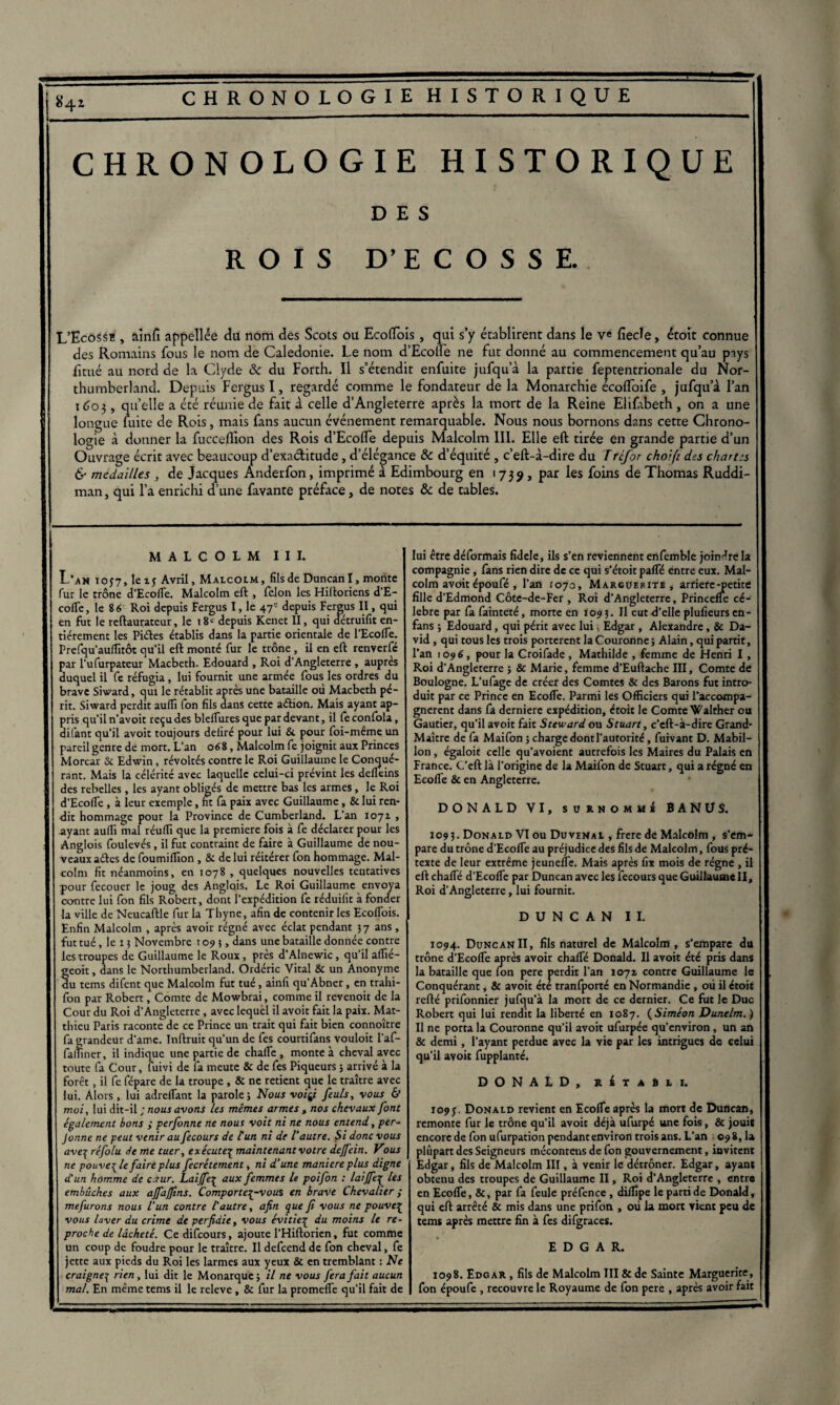 CHRONOLOGIE HISTORIQUE DES ROIS D’ECOSSE. L’Ecossï , aînfi appellée du nom des Scots ou Ecofïbis, qui s’y établirent dans le ye fiecîe, étoit connue des Romains fous le nom de Caledonie. Le nom d’Ecolle ne fut donné au commencement qu’au pays fitué au nord de la Clyde & du Forth. Il s’étendit enfuite jufqu a la partie feptentrionale du Nor- thumberland. Depuis Fergus I, regardé comme le fondateur de la Monarchie ecofïoife , jufqu a l’an 1603, quelle a été réunie de fait à celle d’Angleterre après la mort de la Reine Elifabeth, on a une longue fuite de Rois, mais fans aucun événement remarquable. Nous nous bornons dans cette Chrono¬ logie à donner la fucceffion des Rois d’Ecolfe depuis Malcolm III. Elle eft tirée en grande partie d’un Ouvrage écrit avec beaucoup d’exaétitude, d’élégance ôc d’équité , c’eft-à-dire du Trèfor choifi des chartes & médaillés , de Jacques Anderfon, imprimé à Edimbourg en 1739, par les foins de Thomas Ruddi- man, qui l’a enrichi d’une favante préface, de notes & de tables. MALCOLM III. L’an 10J7, leij Avril, Malcolm, fils de Duncan I, monte fur le trône d’Ecofle. Malcolm eft , félon les Hiftoriens d'E- cofTe, le 86 Roi depuis Fergus I, le 47e depuis Fergus II, qui en fut le reftaurateur, le 18e depuis Kenet II, qui détruifit en¬ tièrement les Piétés établis dans la partie orientale de l’Ecofle. Prefqu’auflîtôt qu’il eft monté fur le trône , il en eft renverlc par l'ufurpateur Macbeth. Edouard , Roi d'Angleterre , auprès duquel il fe réfugia, lui fournit une armée fous les ordres du brave Siward, qui le rétablit après une bataille où Macbeth pé¬ rit. Siward perdit aufli fon fils dans cette aétion. Mais ayant ap¬ pris qu'il n’avoit reçu des blelTures que par devant, il fe confola, difant qu’il avoir toujours déliré pour lui & pour foi-même un pareil genre de mort. L’an 068, Malcolm fe joignit aux Princes Morcar & Edwin, révoltés contre le Roi Guillaume le Conqué¬ rant. Mais la célérité avec laquelle celui-ci prévint les delleins des rebelles , les ayant obligés de mettre bas les armes, le Roi d'Ecoflé , à leur exemple, ht fa paix avec Guillaume, & lui ren¬ dit hommage pour la Province de Cumberland. L’an 1071 , ayant aurtî mal réulfi que la première fois à fe déclarer pour les Anglois foulevés, il fut contraint de faire à Guillaume de nou¬ veaux aétes de foumilfton , & de lui réitérer fon hommage. Mal¬ colm fit néanmoins, en 1078 , quelques nouvelles tentatives pour fecouer le joug des Anglais. Le Roi Guillaume envoya contre lui fon fils Robert, dont l’expédition fe réduifit à fonder la ville de Neucaftle fur la Thyne, afin de contenir les Ecolfois. Enfin Malcolm , après avoir régné avec éclat pendant 37 ans, fut tué, le 13 Novembre 1095, dans une bataille donnée contre les troupes de Guillaume le Roux, près d’Alnewic, qu’il aflîé- eoit, dans le Northumberland. Ordéric Vital & un Anonyme u tems difent que Malcolm fut tué, ainfi qu’Abner, en trahi- fon par Robert, Comte de Mowbrai, comme il revenoit de la Cour du Roi d’Angleterre, avec lequel il avoit fait la paix. Mat¬ thieu Paris raconte de ce Prince un trait qui fait bien connoître fa errandeur d'ame. Inftruit qu’un de fes courtifans vouloit l’af- famner, il indique une partie de chalfe , monte à cheval avec toute fa Cour, fuivi de fa meute & de fes Piqueurs 3 arrivé à la forêt, il fe fépare de la troupe , & ne retient que le traître avec lui. Alors, lui adrefiant la parole; Nous voiÿ feuls, vous & moi, lui dit-il ; nous avons les mêmes armes, nos chevaux font également bons ; perfonne ne nous voit ni ne nous entend, per- Jonne ne peut venir au fecours de Cun ni de Vautre. Si donc vous ave\ réfolu de me tuer, exécutep maintenant votre dejfein. Vous ne pouvez le faire plus fecrétement, ni d’une maniéré plus digne d'un homme de caur. Laijfe£ aux femmes le poifon : laiffe\ les embûches aux ajfajfins. Comportez-vous en brave Chevalier ; mefurons nous l’un contre l'autre, afin que fi vous ne pouve£ vous laver du crime de perfidie, vous évitiez du moins le re¬ proche de lâcheté. Ce difeours, ajoute l’Hiftorien, fut comme un coup de foudre pour le traître. Il defeend de fon cheval, fe jette aux pieds du Roi les larmes aux yeux Sc en tremblant : Ne craignez rien, lui dit le Monarque ; il ne vous fera fait aucun mal. En même tems il le releve, & fur la promeffe qu’il fait de lui être déformais fidele, ils s’en reviennent enfemble joindre la compagnie, fans rien dire de ce qui s'étoit palfé entre eux. Mal¬ colm avoit époufé , l’an 1070, Marguerite, arriéré q>etice fille d’Edmond Côtc-de-Fer , Roi d’Angleterre, Princeffe cé¬ lébré par fa fainteté, morte en 1093. II eut d’elle plufieurs en- fans ; Edouard, qui périt avec lui, Edgar , Alexandre, & Da¬ vid , qui tous les trois portèrent la Couronne ; Alain, qui partit, l’an 1096, pour la Croifade , Mathilde , femme de Henri I, Roi d'Angleterre ; & Marie, femme d’Euftache III, Comte de Boulogne. L’ufage de créer des Comtes & des Barons fut intro¬ duit par ce Prince en Ecofle. Parmi les Officiers qui l’accompa¬ gnèrent dans fa derniere expédition, étoit le Comte Walther ou Gautier, qu’il avoit fait Steward ou Stuart, c’eft-à-dire Grand- Maître de fa Maifon ; charge dont l’autorité, fuivant D. Mabil- lon, égaloit celle qu’avoient autrefois les Maires du Palais en France. C’eft là l’origine de la Maifon de Stuart, qui a régné en EcofTe & en Angleterre. DONALD VI, surnommé BANÜS. 1093. Donald VI ou Du vénal , frere de Malcolm , s’em¬ pare du trône d’Ecoffe au préjudice des fils de Malcolm, fous pré¬ texte de leur extrême jeunefle. Mais après fix mois de régne , il eft charte d’Ecoffe par Duncan avec les fecours que Guillaume II, Roi d'Angleterre, lui fournit. DUNCAN II. 1094. Duncan II, fils naturel de Malcolm , s'empare du trône d’Ecofle après avoir chalfé Donald. Il avoit été pris dans la bataille que fon pere perdit l’an 1071 contre Guillaume le Conquérant, & avoit été tranfporté en Normandie , où il étoit refté prifonnier jufqu’à la mort de ce dernier. Ce fut le Duc Robert qui lui rendit la liberté en 1087. (Siméon Dunelm.) Il ne porta la Couronne qu’il avoit ufurpée qu’environ, un an & demi, l’ayant perdue avec la vie par les intrigues de celui qu’il avoit fupplanté. DONALD, rétabli. 1095. Donald revient en Ecofle après la mort de Duncan, remonte fur le trône qu’il avoit déjà ufurpé une fois, & jouit encore de fon ufurpation pendant environ trois ans. L’an 09 8, la plupart des Seigneurs mécontens de fon gouvernement, invitent Edgar, fils de Malcolm III, à venir le détrôner. Edgar, ayant obtenu des troupes de Guillaume II, Roi d’Angleterre , entre en Ecofle, &, par fa feule préfence, diflïpe le parti de Donald, qui eft arrêté & mis dans une prifon , où la mort vient peu de tems après mettre fin à fes difgraces. EDGAR. 1098. Edgar , fils de Malcolm III & de Sainte Marguerite, fon époufe , recouvre le Royaume de fon pere , après avoir fait