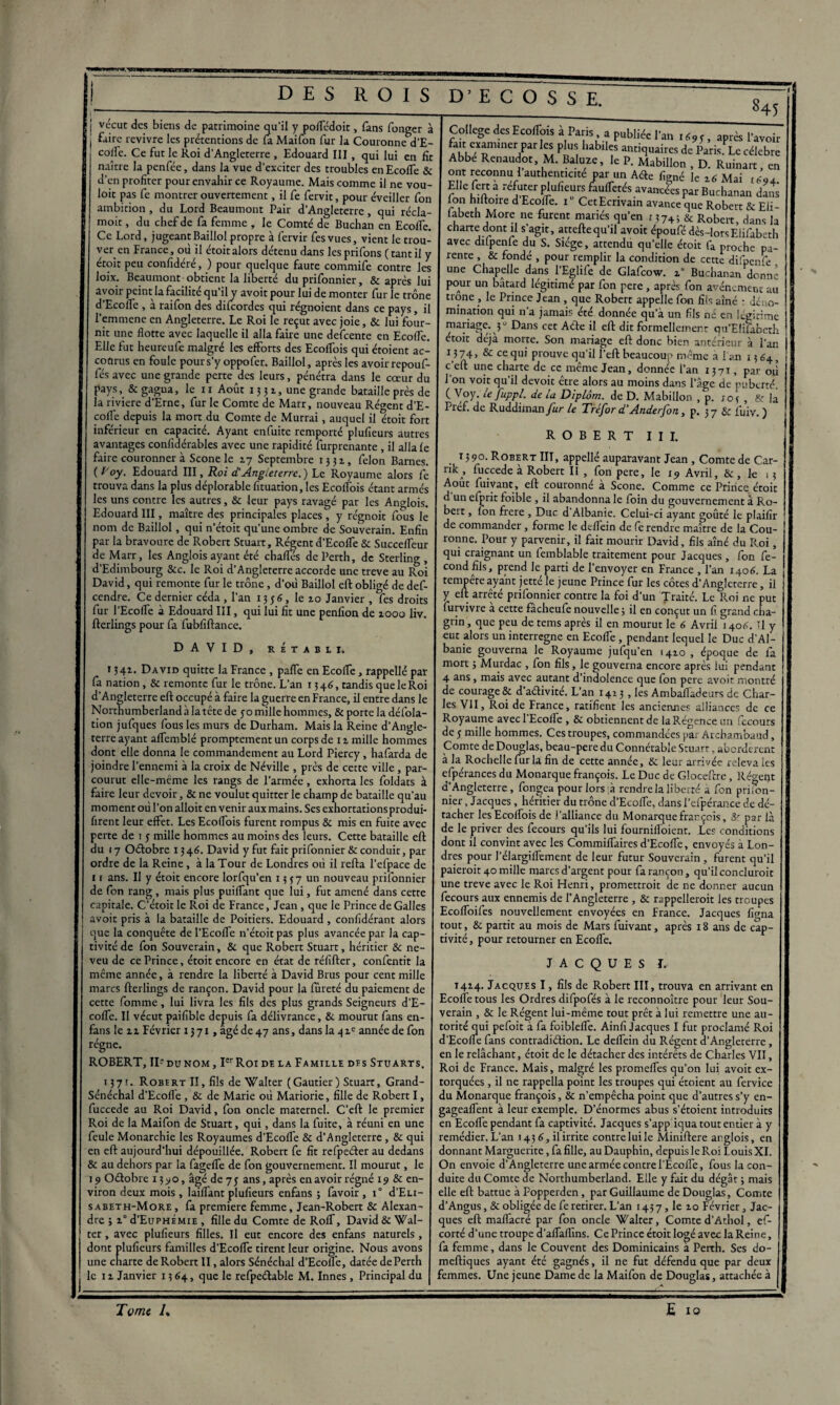 . * —-—----- j vécut des biens de patrimoine qu’il y poffédoit, fans fonger à 1 faire revivre les prétentions de la Maifon fur la Couronne d’E¬ coffe. Ce fut le Roi d’Angleterre , Edouard III , qui lui en fit naître la penfée, dans la vue d’exciter des troubles enEcofle & 8 d’en profiter pour envahir ce Royaume. Mais comme il ne vou- loit pas fe montrer ouvertement, il fe fervit, pour éveiller fon i ambition, du Lord Beaumont Pair d’Angleterre, qui récla- moit, du chef de fa femme , le Comté de Buchan en EcolTe. Ce Lord, jugeantBaillol propre à fervir fesvues, vient le trou¬ ve^ en France, où il étoitalors détenu dans lesprifons (tantil y étoït peu confidéré, ) pour quelque faute commife contre les loix. Beaumont obtient la liberté du prifonnier, & après lui avoir peint la facilité qu’il y avoit pour lui de monter fur le trône d’Ecoffe , à raifon des difcordes qui régnoient dans ce pays, il l’emmene en Angleterre. Le Roi le reçut avec joie, & lui four¬ nit une flotte avec laquelle il alla faire une defcente en Ecoffe. Elle fut heureufe malgré les efforts des Ecoffois qui étoient ac¬ courus en foule pour s’y oppo fer. Baillol, après les avoir repouf- fés avec une grande perte des leurs, pénétra dans le cœur du pays, & gagna, le 11 Août 13 31, une grande bataille près de la riviere d’Erne, fur le Comte de Marr, nouveau Récent d’E¬ coffe depuis la mort du Comte de Murrai, auquel il etoit fort inférieur en capacité. Ayant enfuite remporté plufieurs autres avantages confidérables avec une rapidité furprenante , il alla le faire couronner à Scone le 17 Septembre 1351, félon Barnes. (f'oy. Edouard III, Roi d'Angleterre.) Le Royaume alors fe trouva dans la plus déplorable lituation, les Ecoffois étant armés les uns contre les autres, & leur pays ravagé par les Anglois. Edouard III, maître des principales places, y régnoit fouis le nom de Baillol, qui n’étoit qu’une ombre de Souverain. Enfin par la bravoure de Robert Stuart, Régent d’Ecoffe & Succeffeur de Marr, les Anglois ayant été chafles de Penh, de Sterling , d’Edimbourg &c. le Roi d’Angleterre accorde une treve au Roi David, qui remonte fur le trône, d’où Baillol eft obligé de def- cendre. Ce dernier céda , l’an 1356, le zo Janvier , fes droits fur l’Ecoffe à Edouard III, qui lui fit une penfion de 1000 liv. fterlings pour fa fubfiftance. DAVID, RETABLI. 134a. David quitte la France , paffe en Ecoffe, rappellé par fa nation, & remonte fur le trône. L’an 1346, tandis que le Roi d’Angleterre eft occupé à faire la guerre en France, il entre dans le Northumberland à latête de 50 mille hommes, & porte la défola- tion jufques fous les murs de Durham. Mais la Reine d’Angle¬ terre ayant affemblé promptement un corps de 11 mille hommes dont elle donna le commandement au Lord Piercy, hafarda de joindre l’ennemi à la croix de Néville , près de cette ville , par¬ courut elle-même les rangs de l’armée, exhorta les foldats à faire leur devoir, &ne voulut quitter le champ de bataille qu’au moment où l’on alloit en venir aux mains. Ses exhortationsprodui- firent leur effet. Les Ecoffois furent rompus & mis en fuite avec perte de i 3 mille hommes au moins des leurs. Cette bataille eft du 17 Odobre 13 46. David y fut fait prifonnier & conduit, pat- ordre de la Reine, à la Tour de Londres où il refta l’efpace de 1 1 ans. II y étoit encore lorfqu’en 1337 un nouveau prifonnier de fon rang, mais plus puiffant que lui, fut amené dans cette capitale. C’étoit le Roi de France, Jean , que le Prince de Galles avoit pris à la bataille de Poitiers. Edouard , confidérant alors j que la conquête de l’Ecoffe n’étoit pas plus avancée par la cap¬ tivité de fon Souverain, & que Robert Stuart, héritier & ne¬ veu de ce Prince, étoit encore en état de réfifter, confentit la même année, à rendre la liberté à David Brus pour cent mille marcs fterlings de rançon. David pour la fureté du paiement de cette fomme, lui livra les fils des plus grands Seigneurs d’E¬ coffe. Il vécut paifible depuis fa délivrance, & mourut fans en- fans le zz Février 1371, âgé de 47 ans, dans la 4 ze année de fon régne. ROBERT, II- du nom , Ier Roi de la Famille des Stuarts. 1371. Robert II, fils de Walter (Gautier) Stuart, Grand- Sénéchal d’Ecofle, & de Marie où Mariorie, fille de Robert I, fuccede au Roi David, fon oncle maternel. C’eft le premier Roi de la Maifon de Stuart, qui, dans la fuite, à réuni en une feule Monarchie les Royaumes d’Ecoffe & d’Angleterre , & qui en eft aujourd’hui dépouillée. Robert fe fit refpeéler au dedans & au dehors par la fageffe de fon gouvernement. Il mourut, le 19 Oétobre 1390, âgé de 73 ans, après en avoir régné 19 & en¬ viron deux mois, laiffant plufieurs enfans ; favoir , i° d’ELi- sabeth-More , fa première femme, Jean-Robert & Alexan¬ dre ; z° d’EuPHÉMiE , fille du Comte de Roff, David & Wal¬ ter , avec plufieurs filles. Il eut encore des enfans naturels, dont plufieurs familles d’Ecoffe tirent leur origine. Nous avons une charte de Robert II, alors Sénéchal d’Ecolfe, datée dePerth le 11 Janvier 1364, que le refpeétable M. Innés , Principal du College des Ecoffois à Paris a publiée l’an 1693, après l’avoir fait exammer parles plus habiles antiquaires de Paris. Le célébré Abbe Renaudor, M. Baluze, le P. Mabillon , D. Ruinart, en ont reconnu 1 authenticité oar un Aéfo ligné le z6 Mai Elle fort a réfuter plufieurs fauffetés avancées par Buchanan dans fon hiftoire d Ecoffe. 1 ' Cet Ecrivain avance que Robert & Eii- iabeth More ne furent mariés qu’en 1374; & Robert, dans la charte dont il s agit, attelle qu’il avoit époufé dès-lors F lifaberh avec difpenfo du S. Siège, attendu qu’elle étoit fa prochfpa- 1 rente , & fondé , pour remplir la condition de cette difpenfo une Chapelle dans l’Eglife de Glafcow. z“ Buchanan donne pour un bâtard légitimé par fon pere , après fon avènement au trône , le Prince Jean , que Robert appelle fon fils aîné : déno¬ mination qui n’a jamais été donnée qu’à un fils né en légitime mariage. 30 Dans cet A de il eft dit formellement qu’EIifabeth étoit déjà morte. Son mariage eft donc bien antérieur à l’an 1 î 74, & ce qui prouve qu’il l’eft beaucoup même a lan 1364, c’eft une charte de ce même Jean, donnée l’an 1371, par où l’on voit qu’il devoit être alors au moins dans l’âge de puberté. ( Voy. le fuppl. de la Diplôm. de D. Mabillon , p. rot , & la Pref. de Ruddiman_/àr le Tréfor d'Anderfon, p. 37 fuiv. ) ROBERT III. 1390. Robert III, appelle auparavant Jean , Comte de Car- nkA> fuccede à Robert II , fon pere, le 19 Avril, &, le 13 Août fuivant, eft couronné à Scone. Comme ce Prince étoit d un cfprit foible , il abandonna le foin du gouvernement à Ro- beit, fon frere , Duc d Albanie. Celui-ci ayant goûté le plaifir de commander, forme le deffein de fe rendre maître de la Cou¬ ronne. Pour y parvenir, il fait mourir David, fils aîné du Roi, qui craignant un fomblable traitement pour Jacques, fon fé¬ cond fils, prend le parti de l’envoyer en France , l’an 1406. La tempête ayant jetté le jeune Prince fur les côtes d’Angleterre, il y eft arrêté prifonnier contre la foi d’un Traité. Le Roi ne put furvivre a cette facheufe nouvelle ; il en conçut un fi grand cha¬ grin , que peu de tems après il en mourut le 6 Avril 140A. Tl y eut alors un interrègne en Ecoffe, pendant lequel le Duc d’Al¬ banie gouverna le Royaume julqu’en 1410 , époque de la mort j Murdac , fon fils, le gouverna encore après lui pendant 4 ans, mais avec autant d’indolence que fon pere avoit montré de courage & d’aélivité. L’an 1413, les Ambaffadeurs de Char¬ les VII, Roi de France, ratifient les anciennes alliances de ce Royaume avecl'Ecoffe , & obtiennent de laRégence un focours de 3 mille hommes. Ces troupes, commandées par Archambaud, Comte de Douglas, beau-pere du Connétable Stuart, abordèrent à la Rochelle fur la fin de cette année, & leur arrivée releva les efpérances du Monarque françois. Le Duc de Gloceftre, Régent d’ Angleterre , fongea pour lors à rendre la liberté a fon prifon- nier, Jacques , héritier du trône d’Ecoffe, dans l’efpérance de dé¬ tacher les Ecoffois de l’alliance du Monarque français, &r par là de le priver des focours qu’ils lui fourniffoient. Les conditions dont il convint avec les Commiffaires d’Ecoffe, envoyés à Lon¬ dres pour l’élargiffement de leur futur Souverain , furent qu’il paierait 40 mille marcs d’argent pour fa rançon, qu’il conclurait une treve avec le Roi Henri, promettrait de ne donner aucun focours aux ennemis de l’Angleterre , & rappellerait les troupes Ecoffoiles nouvellement envoyées en France. Jacques figna tout, & partit au mois de Mars fuivant, après 18 ans de cap¬ tivité, pour retourner en Ecoffe. JACQUES I. 1414. Jacques I, fils de Robert III, trouva en arrivant en Ecofle tous les Ordres difpofés à le reconnoître pour leur Sou¬ verain , & le Régent lui-même tout prêt à lui remettre une au¬ torité qui pefoit à fa foibleffe. Ainfi Jacques I fut proclamé Roi d'Ecoffe fans contradiétion. Le deffein du Régent d’Angleterre, en le relâchant, étoit de le détacher des intérêts de Charles VII, Roi de France. Mais, malgré les promeffes qu’on lui avoit ex¬ torquées , il ne rappella point les troupes qui étoient au fervice du Monarque françois, & n’empêcha point que d’autres s’y en- gageaffent à leur exemple. D’énormes abus s’étoient introduits en Ecofle pendant fa captivité. Jacques s’app iqua tout entier à y remédier. L’an 143 6, il irrite contre lui le Miniftere arglois, en donnant Marguerite, fa fille, au Dauphin, depuis le Roi Louis XI. On envoie d’Angleterre une armée contre l’Ecofle, fous la con¬ duite du Comte de Northumberland. Elle y fait du dégât ; mais elle eft battue à Popperden, par Guillaume de Douglas, Comte d’Angus ,& obligée de fe retirer. L’an 1437, le 10 Février, Jac¬ ques eft maflàcré par fon oncle Walter, Comte d’Athol, ef- corté d’une troupe d’affaflîns. Ce Prince étoit logé avec la Reine, fa femme, dans le Couvent des Dominicains a Penh. Ses do- meftiques ayant été gagnés, il ne fut défendu que par deux femmes. Une jeune Dame de la Maifon de Douglas, attachée à