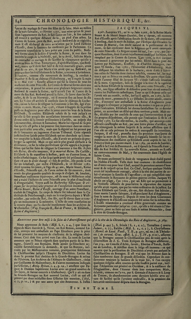 84s CHRONOLOGIE HISTORIQUE, &c. fiances du mariage de l’une des filles de fa fuite. Mais au milieu de la nuit fuivante, io Février 1567, une mine qu’on fit jouer fous l’appartement du Roi, le fait fauter en l’air, & fon cadavre eft trouvé à quelque diftance de-la , au pied d’un arbre. Le Comte de Lenox, pere du Roi, accufe Bothwel de ce régicide} mais il eft déchargé de cette accufation par le Lord Jufticier d’Ecofle, dont la fentence fut confirmée par le Parlement. Ce jugement toutefois ne le lava point aux yeux du public. Both- wel forme alors le deifein d’époufer la Reine, & met dans fes intérêts le corps de la Noblelfe, qui, le 19 Avril, follicite Marie de contracter ce mariage & de facrifier la répugnance qu’elle y avoit au bien de l’Etat. Remarquez, d’après Brantôme, queBoth- wel, outre qu’il émit fort laid & de très mauvaife grâce, avoir plus de 60 ans, & que Marie n’en avoit que 14. Bothwel, ne pouvant fixer les irréfolutionsde la Reine, a recours à la violence. Il l’enlcve, comme elle rerournoit de Sterling, la conduit a Dumbar & de-là au château d’Edimbourg , ou il reçoit fa main j le 1 ç Mai 1 y 6 ■ : funefte alliance qui fut la fource de tous les malheurs de cette PrincefTe. Le Comte de Murrai forme alors une conjuration, & prend les armes avec plufieurs Seigneurs contre Bothwel & contre la Reine, qu’il accufe l’un & l'autre de la mort du feu Roi. Bothwel prend la fuite , fe fauve dans les Or- cades, & de la en Norwege, où il mourut fou au bout de dix ans. La Reine eft arrêtée & confinée dans le château de Loche- vin , où on la force de réfigner la Couronne à fon fils, âgé d’en¬ viron i? mois. Marie, l’an 1568, s’étant échappée defaprifon palfe en Angleterre pour aller fe jetter entre les bras de la Reine Elifàbeth , fa coufine. Elifabeth refufe de la voir jufqu’à ce qu’elle fe foit purgée des accufations intentées contre elle, & donne ordre de la retenir prifonniere à Carlifle, au mépris des loix naturelles, divines & humaines. Marie lui répond de fa pri* fon qu'elle eft prête à lui prouver fon innocence dans un entre¬ tien particulier avec elle, mais que fa dignité ne lui permet pas de fe foumettre au jugement d’aucun Tribunal. Cette réponfe judicieufene fatisfit point Elifabeth qui ne cherchoit qu’à trou¬ ver coupable la Reine d’Ecofie, afin d’avoir un prétexte de pro¬ longer fa captivité. Mais ce qui mit le plus grand obftacle a fa délivrance, ce fut le refus perfévérant qu’elle oppofa à la propo- fition qui lui fut faite de réfigner la Couronne a fon fils. Je fuis r.ée Reine, dit-elle toujours, & je mourrai Reine. De Carlifle, Elifabeth la fit transférer à Bofton, puis en d’autres lieux, & enfin à Fothéringay. Ce fut làqu’après avoir été prifonniere pen- ! dant 18 ans & avoir changé 17 fois de pri fon, elle perdit la vie i fur un échafaud, par ordre d’Elifabeth, le 18 Février 1587. J A in fi termina fes jours, à l’âge de 4 y ans, Marie Stuart, Reine j d'Ecofle, Princefle qui, de l’aveu même de fes ennemis, étoit 1 ornée des plus grandes qualités de corps & d'efprit. M. Smolett, i Proteftant nullement équivoque, eft de tous le Hiftoriens celui ! qui a traité l’hiftoire de cette Princefle avec le plus d’exactitude & d’impartialité. Voyez aufli les Recherches kijloriques & cri¬ tiques fur Us principales preuves de 1‘accufation intentée contre Marie Stuart, Reine d'ÈcoJfe, ouvrage d’un autre Proteftant, traduit de l’Anglois. Le corps de Marie fut inhumé dans la Ca¬ thédrale de Peteiborough ; mais on le tranfporta depuis à Weft- minfter , par ordre du Roi, fon fils, qui fit élever dans ce tem¬ ple un monument à fa mémoire. L’Aéte de cette tranflation ne fe trouve plus ; on l’a cherché inutilement dans les archives de Weftminfter. ( Voy. François II, Roi de France, & Elifabeth, Reine d'Angleterre.') JACQUES VI. i$6n. Jacques VI, né le 19 Juin 1566 , de la Reine Marie Stuart & de Henri Stuart-Darnlei, fon i époux, eft reconnu Roi d’Ecofle après l’abdication forcée de fa mere, eft couronné à Sterling, dans le mois de Juillet, par l’Evêque des Orcades. Le Comte de Murrai, fon oncle naturel & le perfécuteur de fa mere, fe fait confirmer dans la Régence qu’il avoit extorquée de cette Princefle. Ce Régent ayant été tué, l’an • 570, par Jac- j quesHamilton, dont il avoit injuftementconfifqué lesbiens, fut remplacé par le Comte de Lenox. L’an 1578, le Roi Jacques commence à gouverner par lui-même. Elevé dans le goût des Lettres par Buchanan, Ecoflbis, & d’habiles étrangers, Jac- ! ques VI fonda , l’an iy8o, l’Univerfiré d’Edimbourg. Mais en diflîpant les ténèbres de la barbarie, ceite école y fubtti- tua celles de l’héréfie dont étoient infeélés, comme lui, les maî¬ tres à qui ce Prince en confia la direction. Un autre objet folli- citoit l’amour filial de Jacques VI : c’étoic l’affreufe lituation de fa mere. Cependant, loin de fonger à la tirer de la captivité où la Reine Elifabeth la retenoit, il fit avec cette Princefle, l’an 1 y86, une ligue offenfive & défenfive pour leur sûreté mutuelle contre les Puiflances catholiques. Tout ce qu’il fit pour celle qui l’avoit mis au monde, ce fut, lorfqu’il apprit, en 1587, la fen¬ tence de mort, prononcée le ly Oélobre de cette année, contre elle, d’envoyer une ambaflade à la Reine d’Angleterre pour l’engager à révoquer ce jugement ou du moins à ne pas en préci¬ piter l’exécution. Elifabeth lui donna fatisfaélion fur ce dernier point, en accordant un délai qui dura environ 4 mois. Mais en¬ fin , décidée par les confeils de ceux qui l’environnoient & par fes propres difpofitions, elle permit que l’exécution fe fit le 18 Février 1587. Ce fut elle-même, la cruelle, qui annonça cette affreufe cataftrophe au Roi, par une lettre pleine d’artifice, où elle témoignoit la même furprife & la même affliélion que fi l’on eût en cela prévenu fes ordres & outrepafle fes intentions. Jacques, il eft vrai , protefta dans fes premiers tranfports de venger la mort de fa mere. Mais il s’appaifa bientôt fur les re¬ montrances des émiflaires qu’Elifabetn avoit auprès de lui. Ce Prince n’étoit pas encore marié. L’an 1^89, au mois de Janvier, il pafleà laCourdeDanemarck, où il époufe la Princefle Ann', fille du Roi Frédéric IL La nouvelle Reine , amenée en Ecofle au commencement de Mai, y fut couronnée dans l’Eglife de Sainte Croix. De toute ancienneté le droit de vengeance étoit établi parmi les Nobles d’Ecofle. Telle étoit leur coutume : ils choififloient un d’entre eux pour leur Chef, auquel ils portoient autant d’hon¬ neur & de refpeét qu’au Roi. Ce Chef, lorfque quelque Noble avoit été injuftement outragé, alloit à la tête des parens de ce¬ lui-ci attaquer la famille de l’agrefleur ; ce qui remplifloit con¬ tinuellement le Royaume de petites guerres civiles. Jacques VI abolit cet ufage , l’an 1601 , par un Edit qui ne permettoit à la Noblefle offenfée de pourfuivre la réparation des injures qu’elle avoit reçues, que parles voies ordinaires de la jufticè. La Reine Elifabeth qui l’avoit, dit-on, fait déclarer fon héritier, étant morte l’année fuivante, il eft proclamé Roi d’Angleterre, fous le nom de Jacques I. Depuis ce tems les deux Couronnes d’Angleterre & d’Ecofle ont toujours été unies fur la même tête. L’Ecofle néanmoins a continué d’être gouvernée comme un Royaume particulier jufqu’en 1707 , qu’elle a été réunie à l’An¬ gleterre , pour ne faire qu’une feule & même Monarchie , fous le titre de Grande-Bretagne. Addition pour être mife a. la fuite de l’Avertijfement qui Nous apprenons de Bede ( Ht fl. L. I, c. 4, ) que fous le régne de Marc Aurelc& L. Verus, un Roi Breton, nommé Lu¬ cius, envoya une ambaflade au Pape Eleuthere pour le prier de lui procurer les moyens de s’inftruire de la religion chré¬ tienne. Ceci doit être arrivé vers l’an 180. Le nom de Lucius annonce que ce Prince régnoit dans quelque partie de la Bre¬ tagne , foumife aux Romains. Bede ajoute qu’Eleuthere ac¬ cueillit favorablement fa demande, & que les Bretons, inf- truits par les Millionnaires romains, pratiquèrent fidèlement le Chriftianifme jufqu’a l’Empire de Dioclétien. Lucius fut donc le premier Roi chrétien de la Grande-Bretagne & même de l’Univers. Les Archives de l’Abbaye de Glaftenbury, citées par Guillaume de Malmesbury, & d’autres monumens indiqués parUflerius, ( Antiq. Britan. c. 4, p. 19 , ) attellent que Fu¬ gace & Dumien baptiferent Lucius avec un grand nombre de lès fujets, & furent enterrés à Glaftenbury. Qu’il y ait eu dans la Grande-Bretagne ma Roi nommé Lucius, c’eft ce qui eft prouvé par deux médailles dont Uflerius fait mention, ( ibid, c- 3 y P- 2-i» ) & par une autre que cite Bouteroue. S. Juftin fl h la tête de la Chronologie des Rois d‘Angleterre, p. 789. ( Dial. p. 44y ), S. Irénéc ( L. 1, c. z), Tertullien ( contra Jud&os , c. 7 ), Eufebe ( Hifl. L. 1, c. } ), S. Chryfoftome ( llomil. de Laud. Pauli, T. II, p. 477, ed. no.) & Théodo- ret ( de curand. Grec, affett. L. 9 , T. IV, p. 610), aflurent que la Bretagne connut le Chriftianifme peu de tems après la réfurreélion de J. C. Trois Evêques de Bretagne aflïfterent, l’an 314, au Concile d’Arles, favoir, Eborius d’Yorck, Refti- tut de Londres, & Adelfius dont le Siège eft inconnu : ce qui montre que la perfécution de Dioclétien n’avoit pas anéanti le Chriftianifme en Bretagne. Il eft vrai que les Bretons dans la fuite tombèrent dans de grands défordres. Cependant ils con- ferverent toujours la lumière de la vraie foi, fi l’on excepte quelques éclipfes aflez courtes qu’elle fouffrit parmi eux, lorf¬ que l’Arianiüne eut pénétré en Occident, & à la naiflance du Pélagianifme, dont l’Auteur étoit leur compatriote. Mais, éclairés, comme on l’a vu, par S. Germain d’Auxerre & S. Loup i de Troyes, ils abandonnèrent cette derniere héréfie avec au- i tant de facilité qu’ils l’avoient embraflee, & la première dès lors avoit entièrement difparu dans la Bretagne.