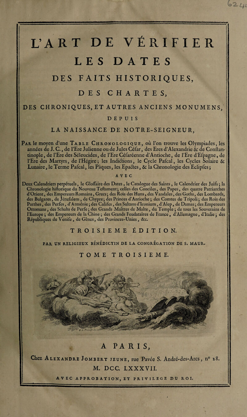 LES DATES DES FAITS HISTORIQUES, DES CHARTES, DES CHRONIQUES, ET AUTRES ANCIENS MONUMENS, DEPUIS LA NAISSANCE DE NOTRE-SEIGNEUR, Par le moyen d’une Table Chronologique, où l’on trouve les Olympiades, les années de J. C., de l’Ere Julienne ou de Jules Céfar, des Eres d’Alexandrie hc de Conftan- tinople, de l’Ere des Séleucides, de l’Ere Céfaréenne d’Antioche, de l’Ere d’Efpagne, de l’Ere des Martyrs, de l’Hégire ; les Indiélions, le Cycle Pafcal, les Cycles Solaire &; Lunaire, le Terme Pafcal, les Pâques, les Epa&es, & la Chronologie des Eclipfes $ avec Deux Calendriers perpétuels, le Gloflaire des Dates, le Catalogue des Saints, le Calendrier des Juifs ; la Chronologie hiftorique du Nouveau Teftament; celles des Conciles, des Papes, des quatre Patriarches d’Orient, des Empereurs Romains, Grecs ; des Rois des Huns, des Vandales, des Goths, des Lombards, des Bulgares, de Jérufalem , de Chypre; des Princes d’Antioche ; des Comtes de Tripoli; des Rois des Parthes, des Perfes, d’Arménie ; des Califes , des Sultans d’Iconium, d’Alep, de Damas ; des Empereurs Ottomans, des Schahs de Perfe; des Grands Maîtres de Malte, du Temple ; de tous les Souverains de l’Europe ; des Empereurs de la Chine ; des Grands Feudataires de France, d’Allemagne, d’Italie ; des Républiques de Venife, de Gênes, des Provinces-Unies, &c. TROISIEME ÉDITION. par un religieux bénédictin de la congrégation de s. maur. TOME TROISIEME, A PARIS, Chez Alexandre Jombert jeune, rue Pavée S. André-des*Arcs, n° 28. M. DCC. LXXXV11. AVEC a P P R O B A T I ON, ET PRIVILEGE DU ROI.