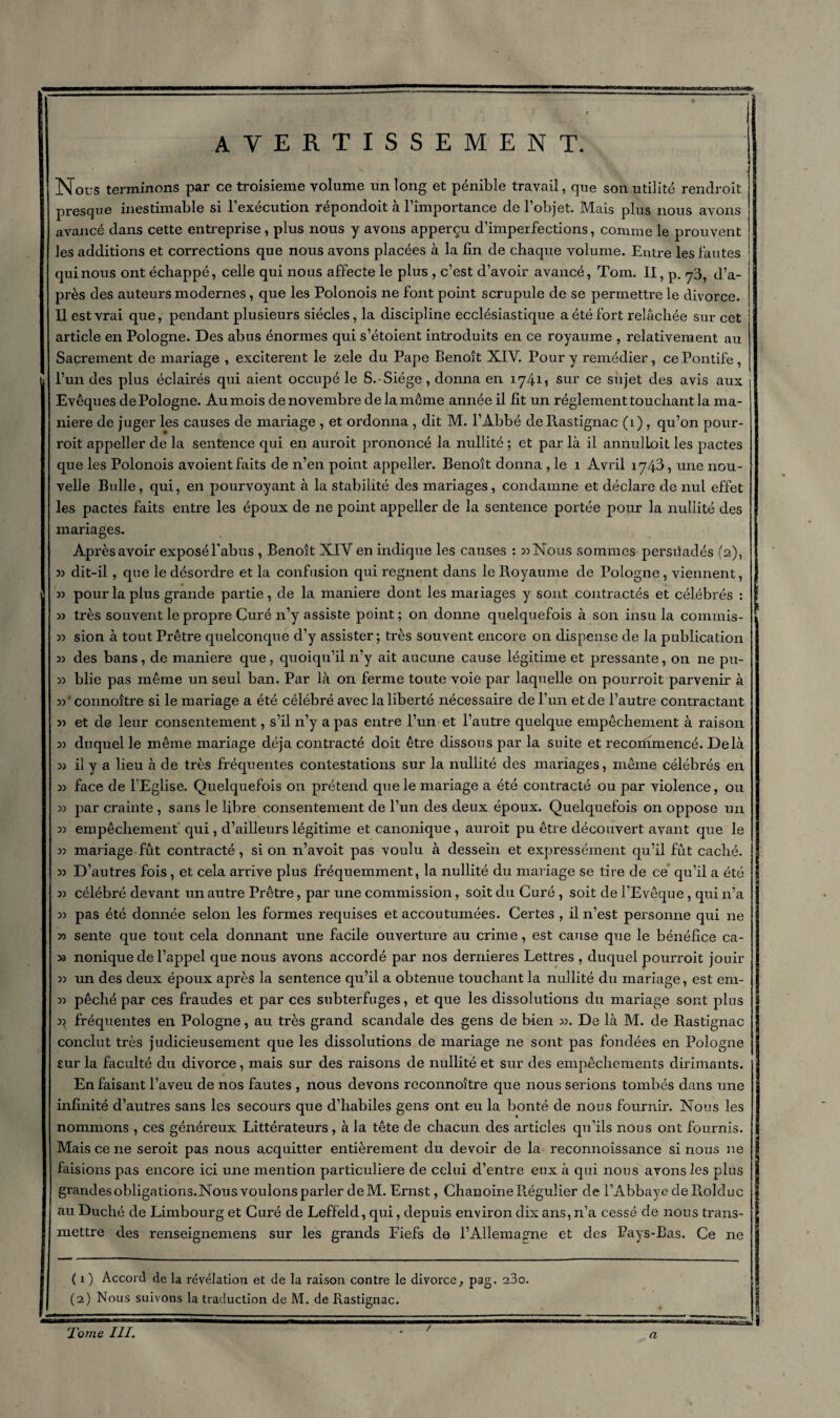 avertissement. Nous terminons par ce troisième volume un long et pénible travail, que son utilité rendroit presque inestimable si l’exécution répondoit à l’importance de l’objet. Mais plus nous avons avancé dans cette entreprise, plus nous y avons apperçu d’imperfections, comme le prouvent les additions et corrections que nous avons placées à la lin de chaque volume. Entre les fautes qui nous ont échappé, celle qui nous affecte le plus , c’est d’avoir avancé, Tom. II, p. 73, tpa- près des auteurs modernes, que les Polonois ne font point scrupule de se permettre le divorce. Il est vrai que, pendant plusieurs siècles, la discipline ecclésiastique a été fort relâchée sur cet article en Pologne. Des abus énormes qui s’étoient introduits en ce royaume , relativement au Sacrement de mariage , excitèrent le zele du Pape Benoît XIV. Pour y remédier, ce Pontife, l’un des plus éclairés qui aient occupé le S.-Siége, donna en 17415 sur ce sujet des avis aux Evêques de Pologne. Au mois de novembre de la môme année il fit un réglement touchant la ma¬ niéré de juger les causes de mariage , et ordonna , dit M. l’Abbé de Pvastignac (1), qu’on pour- roit appeller cle la sentence qui en auroit prononcé la nullité ; et par là il annulLoit les pactes que les Polonois avoient faits de n’en point appeller. Benoît donna , le 1 Avril 1743, une nou¬ velle Belle, qui, en pourvoyant à la stabilité des mariages, condamne et déclare de nul effet les pactes faits entre les époux de 11e point appeller de la sentence portée pour la nullité des mariages. Aprèsavoir exposél'abus , Benoît XIV en indique les causes : 5) Nous sommes persuadés (2), dit-il, que le désordre et la confusion qui régnent dans le Royaume de Pologne, viennent, 33 pour la plus grande partie, de la maniéré dont les mariages y sont contractés et célébrés : w très souvent le propre Curé n’y assiste point; on donne quelquefois à son insu la commis- 3) sion à tout Prêtre quelconque d’y assister; très souvent encore on dispense de la publication 33 des bans, de maniéré que, quoiqu’il n’y ait aucune cause légitime et pressante, on ne pu- 33 blie pas même un seul ban. Par là on ferme toute voie par laquelle on pourroit parvenir à 33 * connoître si le mariage a été célébré avec la liberté nécessaire de l’un et de l’autre contractant 33 et de leur consentement, s’il n’y a pas entre l’un et l’autre quelque empêchement à raison 33 duquel le même mariage déjà contracté doit être dissous par la suite et recommencé. Delà 33 il y a lieu à de très fréquentes contestations sur la nullité des mariages, même célébrés en 33 face de l’Eglise. Quelquefois on prétend que le mariage a été contracté ou par violence, ou 33 par crainte , sans le libre consentement de l’un des deux époux. Quelquefois on oppose un 33 empêchement qui , d’ailleurs légitime et canonique , auroit pu être découvert avant que le 33 mariage fut contracté, sion n’avoit pas voulu à dessein et expressément qu’il fût caché. 33 D’autres fois, et cela arrive plus fréquemment, la nullité du mariage se tire de ce qu’il a été 33 célébré devant un autre Prêtre, par une commission, soit du Curé , soit de l’Evêque, qui n’a 33 pas été donnée selon les formes requises et accoutumées. Certes , il n’est personne qui ne 33 sente que tout cela donnant une facile ouverture au crime, est cause que le bénéfice ca- 33 nonique de l’appel que nous avons accordé par nos dernieres Lettres , duquel pourroit jouir 33 un des deux époux après la sentence qu’il a obtenue touchant la nullité du mariage, est em- 33 pêché par ces fraudes et par ces subterfuges, et que les dissolutions du mariage sont plus 33 fréquentes en Pologne, au très grand scandale des gens de bien 33. De là M. de Rastignac conclut très judicieusement que les dissolutions de mariage ne sont pas fondées en Pologne sur la faculté du divorce, mais sur des raisons de nullité et sur des empêchements dirimants. I En faisant l’aveu de nos fautes , nous devons rcconnoître que nous serions tombés dans une infinité d’autres sans les secours que d’habiles gens ont eu la bonté de nous fournir. Nous les nommons , ces généreux Littérateurs , à la tête de chacun des articles qu’ils nous ont fournis. Mais ce ne seroit pas nous acquitter entièrement du devoir de la reconnoissance si nous 11e ! faisions pas encore ici une mention particulière de celui d’entre eux à qui nous avons les plus grandes obligations.Nous voulons parler deM. Ernst, Chanoine Ptégulier de l’Abbaye de Fiolduc au Duché de Limbourg et Curé de Leffeld, qui, depuis environ dix ans, n’a cessé de nous trans¬ mettre des renseignemens sur les grands Fiefs de l’Allemapne et des Pays-Bas. Ce ne ( 1 ) Accord de la révélation et de la raison contre le divorce, pag. a3o. (2) Nous suivons la traduction de M. de Rastignac. Tome III. /