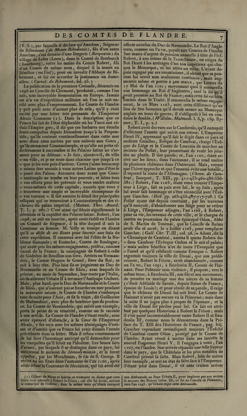 ( V. S. ), par laquelle il déclare qu’Anselme , Seigneur de Iiibemont ( de Monte Ribodonis ), fils d’un autre Anselme, s’est dessaisi d’une Bergerie ( Berquaria ) du village de Lolin (Loon), dans le Comté de Brotburch (Bourbourg), entre les mains du Comte Robert, fils d’un Comte de même nom, duquel il la tenoit en Bénéfice ( en Fief), pour en investir l’Abbaye de Ri- bemont, et lui en accorder la jouissance en franc- alleu. ( Cartul. de Ribemont, fol. 25. ) La publication de la première Croisade, décernée en 1095 au Concile de Clermont, produisit, comme l’on sait, une incroyable fermentation en Europe. Jamais on n’à vu d’expédition militaire où l’on se soit en¬ rôlé avec plus d’empressement. Le Comte de Flandre y prit parti avec d’autant plus de zele, qu’il y étoit excité par une lettre très pressante de l’Empereur Alexis Comnene ( 1 ). Dans la description que ce Prince lui fait de l’état déplorable où les Turcs ont ré¬ duit l’Empire grec, il dit que ces barbares ont étendu leurs conquêtes depuis Jérusalem jusqu’à la Propon- tide, qu’ils croisent continuellement dans cette mer avec deux cens navires par eux enlevés aux Grecs , qu’ils menacent Constantinople, et qu’elle est prête ef¬ fectivement à succomber si les Princes latins ne s’ar¬ ment pour sa défense. » Je fuis, ajoute-t-il, de ville » en ville, et je ne reste dans chacune que jusqu’à ce 33 que je les voie près d’arriver. Certes j’aime beaucoup 3) mieux être soumis à vous autres Latins que d’être le »3 jouet des Païens. Accourez donc avant que Cons- 3> tantinople ne tombe en leur pouvoir, et faites tous 3) vos efforts pour les prévenir et vous rendre maîtres 33 vous-mêmes de cette capitale, assurés que vous y 33 trouverez une ample et incroyable récompense de 3) vos travaux 33. Il fait ensuite le détail des principales reliques qui se trouvoient à Constantinople et des ri¬ chesses du palais impérial. (Marten. Thés. Anecd. T. I, p. 267.) C’est ainsi qu’Alexis aiguillonnoit la dévotion et la cupidité des Princes latins. Robert, Pan 1096, se mit en marche, après avoir établi en Flandre un Conseil de Régence, à la tête duquel il mit la Comtesse sa femme. M. Velly se trompe en disant qu’il se défit de ses Etats pour fournir aux frais de cette expédition. Il emmena avec lui l’élite de la No¬ blesse flamande ; et Eustache , Comte de Boulogne , qui avoit pris les mêmes engagemens, préféra, comme vassal de la France, la compagnie de Robert à celle de Godefroi de Bouillon son frere. Arrivés en Verman- dois, le Comte Hugues le Grand, frere du Roi, se mit à leur tête. Plus loin ils se joignirent au Duc de Normandie et au Comte de Blois, avec lesquels ils prirent, au mois de Septembre, leur route par l’Italie, où ils aidèrent Urbain II à terrasser l’Antipape Guibert. Mais , plus hardi que le Duc de Normandie et le Comte de Blois, qui n’oserent pas se hasarder en mer pendant la mauvaise saison , le Comte de Flandre s’embarqua tout de suite pour l’Asie, et fit le trajet, dit Guillaume de Malmesburi, avec plus de bonheur que de pruden¬ ce. Le Comte de Vermandois, qui suivit son exemple, porta la peine de sa témérité, comme on le raconte à son article. Le Comte de Flandre s’étant rendu, sans avoir éprouvé d’obstacle, à la Cour de l’Empereur Alexis, y fut reçu avec les mêmes témoignages d’esti¬ me et d’amitié que ce Prince lui avoit donnés l’année précédente dans sa lettre. Mais il refusa constamment de lui faire l’hommage anticipé qu’il demandoit pour les conquêtes qu’il feroit en Palestine. Les beaux faits d’armes , par lesquels il se distingua dans ce pays, lui méritèrent le surnom de Jêrosolyntitain , et le firent appeller, par les Musulmans, le fils de S. George. 11 revint en ses Etats dans l’automne de l’an 1100, après avoir refusé la Couroilne de Jérusalem, qui lui avoit été offerte aurefus du Duc de Normandie. Le Roi d’Angle¬ terre, comme on l’a vu, payoit aux Comtes de Flandre 3oo marcs d argent de pension annuelle à titre de Fief. Robert, a son retour de la Terre-Sainte , en exigea du Roi Henri I les arrérages d’un ton impérieux qui cho¬ qua le Monarque, et lui attira un refus. L’ayant de¬ puis regagné par ses Soumissions , il obtint que sa pen¬ sion lui seroit non seulement continuée mais aug¬ mentée même et portée à 400 marcs , par Lettres du 17 Mai de l’an nox ; moyennant quoi il renouvella son hommage au Roi d’Angleterre, sauf la foi qu’il avoit promise au Roi de France ; mais cette foi est bien limitée dans lè Traité. Il renouvella le même engage¬ ment, le 10 Mars no3, avec cette différence qu’au lieu de 5oo hommes qu’il devoit mener au Monarque angîois en teins de guerre -, il s’obligeoit à lui en con¬ duire le double. ( fVillelm. Malmesb. 1. 5,'p. 159. Ry- mer, T. I, p. 2.) Robert avoit des vues sur le Cambresis, qu’il entreprit d’effectuer l’année qui suivit son retour. L’Empereur Flenri IV, apprenant qu’il fait le dégât dans ce pays et moleste Gaucher, Evêque de Cambrai, charge l’Evê¬ que de Liège et le Comte de Louvain de marcher au secours du Prélat, leur promettant de venir les join¬ dre au plutôt. Il tint parole ; et, l’an 1102, étant ar¬ rivé sur les lieux, dans l’automne, il se rend maître de plusieurs châteaux dans l’Ostrevant. Mais , voyant que l’hiver approche et que l’ennemi évite une bataille,» il reprend la route de l’Allemagne. (Chron. de Cam¬ brai , Bouquet, T. XIII, pp. 411-45 3-460-486-536- 581.) Robert, l’an no3, étant venu trouver l’Empe¬ reur à Liège, fait sa paix avec lui, le 29 Juin , après lui avoir fait hommage et s’être réconcilié avec l’Evê¬ que Gaucher. {Ibid. pp. 263-453-487-717-728. ) Ce Prélat ayant été depuis contraint , par les traverses qu’il essuyoit, d’abandonner son Siège pour se retirer à Liège, l’Empereur adjugea, l’an no5, à Robert, pour sa vie, les revenus de cette ville, et le chargea de mettre en possession du palais épiscopal Odon, Abbé de S. Martin de Tournai, que le Concile de Reims avoit élu et sacré, le 2 Juillet no5, pour remplacer Gaucher. ( Gall. Chr. T. III, col. 26. ) » Adont, dit la 33 Chronique de Cambrai, amena li quens Robers de- 33 dens Cambray l’Evêsque Oedon et le mit el palais ; 33 mais aultre bénéfice n’ot de toute l’Evesquiet que 33 l’ostel et qu’il célébroit comme Evesque 33. Robert regrettoit toujours la ville de Douai, que son prédé¬ cesseur , Robert le Frison, avoit a bandonnée , comme on l’a vu, l’an 1091, à Baudouin II, Comte de Flai- naut. Pour Pobtenir sans violence , il propose, vers le même tems, à Baudouin III, son fils et son successeur, de prendre en mariage une des nieces de sa femme ( c’étoit Adélaïde de Savoie , depuis Reine de France , épouse de Louis ) ; et pour sûreté de sa parole, il exige que le château de Douai lui soit livré. Le Comte de Hainaut n’avoit pas encore vu la Princesse ; mais dans la suite il ne jugea plus à propos de l’épouser, et la ville de Douai fut perdue pour lui. Ce fait est attri¬ bué par quelques Historiens à Robert le Frison ; mais il s’est passé incontestablement entre Robert II et Bau¬ douin III, comme nous le démontrons dans la Pré¬ face du T. XIII des Plistoriens de France , pag. lvij. Gaucher cependant revendiquoit toujours l’Evêché de Cambrai contre Odon , protégé par le Comte de Flandre. Ayant réussi à mettre dans ses intérêts le nouvel Empereur Henri V, il l’engagea à venir , l’an 1107, en Flandre. Son arrivée répandit une telle frayeur dans le pays, que le Châtelain et les plus notables de Cambrai prirent la fuite. Mais Robert, loin de suivre leur exemple, se mit en état de faire face à l’Empereur. S’étant jetté dans Douai, il vit sans crainte arriver ( 1 ) Gilbert de Mons et Ipérius se trompent en disant que cette lettre étoit adressée a Robert le Frison ; car elle fut écrite, suivant une Ambassade au Pape Urbain II, pour implorer par son moyen le secours des Princes latins. Or, ce fut au Concile de Plaisance ,