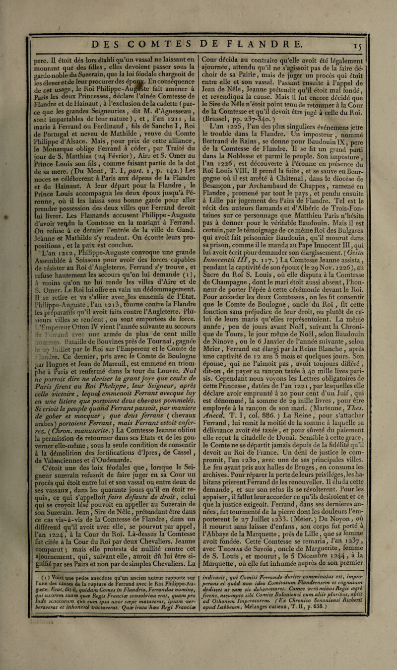 pere. Il étoit dès lors établi qu’un vassal ne laissant en mourant que des filles, elles dévoient passer sous la arde-noble du Suzerain, que la loi féodale chargeoit de les élever et de leur procurer des époux. En conséquence de cet usage, le Roi Philippe-Auguste fait amener à Paris les deux Princesses, déclare l’aînée Comtesse de Flandre et de Hainaut, à l’exclusion de la cadette ( par¬ ce que les grandes Seigneuries , dit M. d’Aguesseau , sont impayables de leur nature ) , et, l’an 1211 , la marie à Ferrand ou Ferdinand , hls de Sanche I, Roi de Portugal et neveu de Mathilde , veuve du Comte Philippe d’Alsace. Mais, pour prix de cette alliance, le Monarque oblige Ferrand à céder, par Traité du jour de S. Matthias (24 Février), Aiie et S. Orner au Prince Louis son fils, comme faisant partie de la dot de sa mere. (Du Mont, T. I, part. 1, p. 142.) Les noces se célébrèrent à Paris aux dépens de la Flandre et du Hainaut. A leur départ pour la Flandre , le Prince Louis accompagna les deux époux jusqu’à Pé- ronne, où il les laissa sous bonne garde pour aller prendre possession des deux villes que Ferrand devoit lui livrer. Les Flamands accusent Philippe - Auguste d’avoir veijdu la Comtesse en la mariant à Ferrand. On refuse à ce dernier l’entrée de la ville de Gand. Jeanne et Mathilde s’y rendent. On écoute leurs pro¬ positions , et la paix est conclue. L’an 1212, Philippe-Auguste convoque une grande Assemblée à Soissons pour avoir des forces capables de résister au Roi d’Angleterre. Ferrand s’y trouve, et refuse hautement les secours qu’on lui demande ( 1 ), à moins qu’on ne lui rende les villes d’Aire et de S. Orner. Le Roi lui offre en vain un dédommagement. Il se retire et va s’allier avec les ennemis de l’Etat. Philippe-Auguste , l’an 1213, tourne contre la Flandre les préparatifs qu’il avoit faits contre l’Angleterre. Plu¬ sieurs villes se rendent, ou sont emportées de force. L’Empereur Otton IV vient l’année suivante au secours ' le Ferrand avec une armée de plus de cent mille [ ' iioinmès. Bataille de Bouvines près de Tournai, gagnée le 27 Juillet par le Roi sur l’Empereur et le Comte de 1 • landre. Ce dernier, pris avec le Comte de Boulogne f ;ar Hugues et Jean de Marenil, est emmené en triom¬ phe à Paris et renfermé dans la tour du Louvre. Nul ne porroit dire ne deviser la grantjoye que ceulx de Paris firent au Roi Phelippe, leur Seigneur, après celle victoire , lequel emmenoil Ferrant avecque luy en une litiere que portoient deus chevaus pommelés. Si crioit le peuple quand Ferrant passoit, par maniéré de gober et mocquer , que deus ferrans ( chevaux arabes) portoient Ferrant, mais Ferrant es toit enfer¬ rez. ( Chron. manuscrite. ) La Comtesse Jeanne obtint la permission de retourner dans ses Etats et de les gou¬ verner elle-même, sous la seule condition de consentir à la démolition des fortifications d’Ipres} de Cassel, de Valenciennes et d’Oudenarde. C’étoit une des loix féodales que, lorsque le Sei¬ gneur suzerain refusoit de faire juger en sa Cour un procès qui étoit entre lui et son vassal ou entre deux de ses vassaux, dans les quarante jours qu’il en étoit re¬ quis, ce qui s’appelloit faire defaute de droit, celui qui se croyoit lésé pouvoit en appeller au Suzerain de son Suzerain. Jean, Sire de Nêle, prétendant être dans ce cas vis-à-vis de la Comtesse de Flandre, dans un différend qu’il avoit avec elle, se pourvut par appel, l’an 1224, à la Cour du Roi. Là-dessus la Comtesse fut citée à la Cour du Roi par deux Chevaliers. Jeanne comparut ; mais elle protesta de nullité contre cet ajournement, qui, suivant elle, auroit dû lui être si¬ gnifié par ses Pairs et non par de simples Chevaliers. La ( 1 ) Voici une petite anecdote qu’un ancien auteur rapporte sur l’une des causes de la rupture de Ferrand avec le Roi Philippe-Au¬ guste. Erat, dit-il, quidam Cornes in Flandria, Ferrandus nomine, qui uxorem. suam quœ Regis Francice consobrina erat, quam pro ludo scaccorum quo eum ipsa uxor scepe mataverat, ipsam aier- beraverat et inhonestè tractaverat. Quœ irata hœc Régi Francice Cour décida au contraire qu’elle avoit été légalement ajournée, attendu qu’il ne s’agissoit pas de la faire dé¬ choir de sa Pairie, mais de juger un procès qui étoit entre elle et son vassal. Passant ensuite à l’appel de Jean de Nele, Jeanne prétendit qu’il étoit mal fondé, et revendiqua la cause. Mais il fut encore décidé que le Sire de Nêle n’étoit point tenu de retourner à la Cour de la Comtesse et qu’il devoit être jugé à celle du Roi. (Brussel, pp. 237-340. ) L’an 1225, l’un des plus singuliers événemens jette le trouble dans la Flandre. Un imposteur , nommé Bertrand de Rains , se donne pour Baudouin IX, pere de la Comtesse de Flandre. Il se fit un grand parti dans la Noblesse et parmi le peuple. Son imposture , l’an 1226, est découverte à Péronne en présence du Roi Louis VIII. Il prend la fuite , et se sauve en Bour¬ gogne où il est arrêté à Châtenai, dans le diocèse de Besançon, par Archambaud de Chappes , ramené en Flandre , promené par tout le pays , et pendu ensuite à Lille par jugement des Pairs de Flandre. Tel est le récit des auteurs flamands et d’Albéric de Trois-Fon- taines sur ce personnage que Matthieu Paris n’hésite pas à donner pour le véritable Baudouin. Mais il est certain,par le témoignage de ce même Roi des Bulgares qui avoit fait prisonnier Baudouin, qu’il mourut dans sa prison, comme il le manda au Pape Innocent III, qui lui avoit écrit pburclemander son élargissement. ( Gesta Innocenta III, p. n 7. ) La Comtesse Jeanne assista , pendant la captivité de son époux (le 29N0V. 1226), au Sacre du Roi S. Louis , où elle disputa à la Comtesse de Champagne , dont le mari étoit aussi absent, l’hon¬ neur de porter l’épée à cette cérémonie devant le Roi. Pour accorder les deux Comtesses, on les fit consentir que le Comte de Boulogne, oncle du Roi , fît cette fonction sans préjudice de leur droit, ou plutôt de ce¬ lui de leurs maris qu’elles représentoient. La même année, peu de jours avant Noël, suivant la Chroni¬ que de Tours, le jour même de Noël, selon Baudouin de Ninove , ou le 6 Janvier de l’année suivante, selon Meier, Ferrand est élargi par la Reine Blanche , après une captivité de 12 ans 5 mois et quelques jours. Son épouse, qui ne l’aimoit pas , avoit toujours différé , dit-on , de payer sa rançon taxée à 40 mille lives pari- sis. Cependant nous voyons les Lettres obligatoires de cette Princesse , datées de l’an 1221, par lesquelles elle déclare avoir emprunté à 20 pour cent d’un Juif, qui est dénommé , la somme de 29 mille livres , pour être employée à la rançon de son mari. (Martenne, Thés. Anecd. T. I, col. 886. ) La Reine, pour s’attacher Ferrand , lui remit la moitié de la somme à laquelle sa délivrance avoit été taxée , et pour sûreté du paiement elle reçut la citadelle de Douai. Sensible à cette grâce, le Comte ne se départit jamais depuis de la fidélité qu’il devoit au Roi de France. Un déni de justice le com¬ promit, l’an i23o, avec une de ses principales villes. Le feu ayant pris aux halles de Bruges, en consuma les archives. Pour réparer la perte de leurs privilèges, les ha- bitans prièrent Ferrand de les renouveller. Il éluda cette demande , et sur son refus ils se révoltèrent. Pour les appaiser, il fallut leur accorder ce qu’ils desiroient et ce que la justice exigeoit. Ferrand, dans ses dernieres an¬ nées , fut tourmenté de la pierre dont les douleurs l’em¬ portèrent le 27 Juillet 1233. (Meier.) De Noyon, où il mourut sans laisser d’enfans, son corps fut porté à l’Abbaye de la Marquette , près de Lille, que sa femme avoit fondée. Cette Comtesse se remaria, l’an 1237, avec Thomas de Savoie, oncle de Marguerite, femme de S. Louis , et mourut, le 5 Décembre 1244 > à la Marquette, où elle fut inhumée auprès de son premier indicavit, qui Comici Ferrando duriter comminatus est, impro- perans ei quàd non ideo Comitatum Flandrensem et cognatam dèdisset iit eam sic dehonestaret. Cornes vero minas Regis œgrè ferens, assumpto sibi Comité Boloniensi cum aliis pluribus, abiit ad Olhonem Impcratorem. ( Ex Chronico Senoniensi Richerii apudLabbeum, Mélanges curieux, T. II, p. 638.)