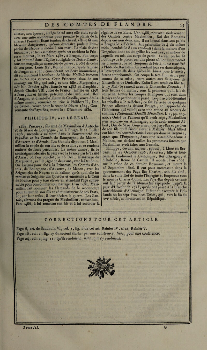 chesse, son épouse , à l’âge de 25 ans ; elle étoit sortie avec une suite nombreuse pour prendre le plaisir de la chasse à l’oiseau. Etant tombée ae cheval, elle se fit une blessure dangereuse , qu’une excessive pudeur l’em¬ pêcha de découvrir même à son mari. La plaie devint incurable, et trois semaines après cet accident la Prin¬ cesse mourut, le 27 Mars 1482 , à Bruges. Son corps y fut inhumé dans l’Eglise collégiale de Notre-Dame , sous un magnifique mausolée de cuivre, à côté de celui de son pere. Louis XV , Roi de France, après la prise de Bruges en 1745 , considérant ces deux monumens, dit en montrant le tombeau de Marie : Voilà le berceau de toutes nos guerres. Cette Princesse laissa de son mariage un fils, qui suit, et une fille , Marguerite, née le 1 Janvier 1480, fiancée en 1488 au Dauphin, depuis Charles VIII , Roi de France, mariée en 1498 à Jean , fils et héritier présomptif de Ferdinand , Roi d’Aragon, et d’Isabelle, Reine de Castille, veuve dès la même année, remariée en i5oi à Philibert II, Duc de Savoie , veuve pour la seconde fois en 1604 , Gou¬ vernante des Pays-Bas, morte le 1 Décembre i53o. PHILIPPE IV, dit LE BEAU. 1482. Philippe , fils aîné de Maximilien d’Autriche et de Marie de Bourgogne , né à Bruges le 22 Juillet 1478 , succédé à sa mere dans la Souveraineté des Pays-Bas et les Comtés de Bourgogne, de Mâcon , d’Auxerre et d’Artois. Les Gantois disputent à Maxi¬ milien la tutele de son fils et de sa fille, et se rendent maîtres de leurs personnes. La même année , ils le contraignent de faire la paix avec la France parle Traité d’Arras, où l’on conclut, le 23 Déc., le mariage de Marguerite, sa fille, âgée de deux ans, avec le Dauphin. On assigna pour dot à la Princesse les Comtés d’Ar¬ tois , de Bourgogne, d’Auxerre , de Mâcon, avec les Seigneuries de Noyers et de Salins; après quoi elle fut remise au Seigueur des Querdes et emmenée à la Cour de France pour y être élevée en attendant l’âge conve¬ nable pour consommer son mariage. L’an 1484» Maxi¬ milien fait sommer les Flamands de le reconnoître pour tuteur de son fils et administrateur de ses Etats, et, sur leur refus , il leur déclare la guerre. Les Gan¬ tois , alarmés des progrès de Maximilien, consentent, l’an 1485, à lui remettre son fils et à lui accorder la L’an 1488, nouveau soulèvement Gantois contre Maximilien , Roi des Romains régence de ses Etats des depuis environ deux ans. Il est investi dans son palais à Bruges le 1 Février , fait prisonnier le 4 du même mois , conduit le 8 (un vendredi ) dans la maison d’un Droguiste dont on fit griller les fenêtres , et autour de laquelle on mit des corps de garde. Le 12, on lui fit l’outrage de le placer sur une pierre où l’on interrogeoit les criminels ; le 26 (toujours de Fév.), il est transféré à l’hôtel de llavestein. Cependant tous ses domestiques, à l’exception de deux qu’on lui laissa pour le servir , furent emprisonnés. On coupa la tête à plusieurs per¬ sonnes de sa suite , entre autres aux Seigneurs de Ghistelle et de Dudzelle. Enfin il est remis en liberté , le 17 Mai (le samedi avant le Dimanche Exaudi), à trois heures du matin , sous la promesse qu’il fait de congédier toutes les troupes étrangères qui sont dans le pays et de pardonner le passé. Ce qui avoit déterminé les rebelles à le relâcher, ce fut l’arrivée de quelques Princes allemands devant Bruges , et l’approche de l’Empereur qui venoit avec une armée au secours de son fils. ( Raimundi Ducllii Miscellan. 1. 1 , pp. 249- 255.) Outré de l’affront qu’il avoit reçu, Maximilien s’en retourne en Allemagne, après avoir nommé Al¬ bert , Duc de Saxe, Gouverneur des Pays-Bas et gardien de son fils qu’il faisoit élever à Malines. Mais Albert eut bien des contradictions à essuyer dans sa Régence , après que l’Empereur, dans une Assemblée tenue à Malines, eut déclaré nulles les promesses forcées que Maximilien avoit faites aux Gantois. Philippe , devenu majeur , épouse , à Liere en Bra¬ bant, le 21 Octobre 1496 , Jeanne, fille et héri¬ tière de Ferdinand le Catholique, Roi d’Aragon , et d’Isabelle, Reine de Castille. Il monte, l’an i5o4, sur le trône de ce dernier Royaume , et meurt le 25 Septembre i5o6. 11 eut pour successeur dans le gouvernement des Pays-Bas Charles , son fils aîné , dans la suite Roi de toute l’Espagne et Empereur sous le nom de Charles-Quint. Les Pays-Bas depuis ce tems ont fait partie de la Monarchie espagnole jusqu’à la paix d’Utrecht de 1713 , qu’ils ont passé à la branche autrichienne d’Allemagne. Il faut en excepter la Hol¬ lande ou les sept Provinces-Unies, qui, Vers la fin du xvie siècle, se formèrent en République. CORRECTIONS POUR CET ARTICLE. Page 5, art. de Baudouin VI, col. 1, lig. 5 de cet art. Rainier IV, lisez, Rainier V. Page i3 , col. 1, lig. 17 du second alinéa : par une conférence , lisez, pour une conférence; Page 24, col. 1, lig. 11 : qu’ils rendoient, lisez, qui s’y rendoient. Tome JJI. G