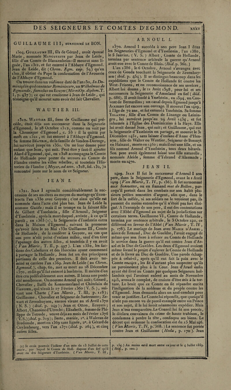 GUILLAUME III, surnommé le BON. 1004. Guillaume III, fils de Gérard , avoit épousé Marie , nommée Marguerite par Jean, de Leide, fille d’un Comte de BlanKenheim : il mourut sans li¬ gnée , l’an i3i2, et fut enter Jean de Leide, dit (Chron. Egm. cap. 54) qu A R N O U L I. 1^70. Arnoul I succéda à son pere Jean I dans les Seigneuries d’Egmond et d’Ysselstein , l’an i38o, le 5 Janvier. ( V. S. ) Albert , Comte de Hollande, _______ termina par sentence arbitrale la guerre qu’Arnoul gnée, l’an i 3i2 , et fut enterré à l’Abbaye d’Egmond. I av0^ eue^vec le Comte de Blois; {Ibid. p. 360. ) Jean de Leide, dit {Chron. Egm. cap. 54) qu’en Lan le 6 Octobie, Arnoul s arrangea avec i3io,il obtint du Pape la confirmation de l’Avouerie ceux de Gouda touchant la Seigneurie de Zevenhuy- de l’Abbaye d’Egmond. I sen ( ibid. p. 4^4) Il se distingua beaucoup dans les On trouve dans un vidi/nus daté de l’an i3ii, In Do- I expéditions que le Comte de Hollande fit contre les miniqdinquâcantatur Reminis cere, un Wilhelmus de \ West-Frisons, et en reconnoissance de ses services, Egmunde, famnlus ou Ecuyer {MirœiOp. diplom.T. | Albert lui donna. , le t i Août 1398, pour M et ses I, p. 437 ) ; ce qui est conforme à Jean de Leide , qui témoigne qu’il mourut sans avoir été fait Chevalier. ÏÏAUTIER III. 1312. Wauïier III, frere de Guillaume qui pré cède, étoit déjà son successeur dans la Seigneurie d’Egmond, le 28 Octobre i3i2, comme on voit par la Chronique d’Egmond , c. mort en i32i , et fut enterré à l’Abbaye d’Egmond successeurs la Seigneurie d’Ammland en fief ( ibid. p. 686). Il avoit fondé à Ysselstein , en 1394, un Cou¬ vent de Bernardins ; un canal depuis Egmond jusqu’à AcKmaer fut encore son ouvrage. 11 mourut l’an 1409, à l’âge de 72 ans, et fut enterré à Ysselstein. Sa femme Yolande , fille d’un Comte de Linange ou Leinin- gen, lui survécut jusqu’au 24 Avril 1424, et fut inhumée à l’Eglise des Dominicains à la Haye. Elle lui avoit donné Jean , qui suit; et Guillaume, qui eut 53 : il la quitta par I la Seigneurie d’Ysselstein en partage, et mourut le 3i à l’Abbaye d’Egmond. Décembre i45i, sans laisser d’enfans d’Anne d’Hen- Sa femme Béatrxx, de la famille de Vanden-Dortoge, nyn , fille de Walter ou Wautier, Seigneur de Bossuyt lui survécut jusqu’en i35i. On ne leur donne pour en Hainaut, morte en 1460 ; mais il eut une fille, et un enfant que Jean, qui suit. Peut-être y faut-il ajouter I fils nommé Arnoul d Ysselstein, tous deux bâtards. Alard d’Egmond, qui, en i328 accompagna le Comte I Son pere avoit egalement laissé une fille naturelle , de Hollande pour porter du secours au Comte de | nommée Aleide , femme d Ysbrand d’Alxemade , Flandre contre les villes rebelles, si toutefois l’His¬ torien de Flandre {Meyer, ad ann. 1328, fol. i32, )a rencontré juste sur le nom de ce Seigneur. JEAN I. morte en 1470. JEAN II. 1 32 1. Jean I agrandit considérablement la suc- 1409. Jean II fut le successeur d’Arnoul I soh pere, dans la Seigneurie d’Egmond, avant le 1 Avril 1409 {Kan Mieris, T. IV, p. i36). Il fut surnommé aux Sonnettes, ou en flamand met de Bellen, par- cequ’il portoit dans les combats sur son habit plu- cession de ses ancêtres au moyen du mariage qu’il con- j sieurs petites sonnettes d’argent, afin que, dans le tracta l’an i33o avec Guyote ; c’est ainsi qu’elle est J fort de la mêlée, si ses soldats ne le voyoient pas, ils nommée dans l’acte cité plus bas. Jean de Leide la pussent du moins entendre qu’il n’étoit pas fort éloi- nomme Guida ; mais il se trompe en la faisant fille gné. A l’exemple de son pere, il eut des contestations de Gilbert d’Ysselstein, fille d’Arnoul, Seigneur I avec l’Abbé d’Egmond au sujet de la jurisdiction sur d’Ysselstein , après la mort duquel, arrivée , à ce qu’il I certaines terres. Guillaume VI, Comte de Hollande , termina par sentence arbitrale, le 3 Octobre 1411, ce différend en faveur de l’Abbé ( Kan Mieris , T. IV , p. 178). Le mariage de Jean avec Marie d’Arkel , niece de Renaud , Duc de Gueldre, l’avoit engagé de même que son frere à refuser au Comte de Plollande le service dans la guerre qu’il eut contre Jean d’Ar- s.el et le Duc de Gueldre. Les deux d’Egmond avoient paroît , en i363 (1), la Seigneurie dYsselstein entra dans la Maison d’Egmond, suivant la promesse qu’avoit faite le 20 Mai i33o Guillaume III, Comte de Hollande, de la conférer à Guyote, au cas que son pere n’eût point d’enfans mâles, sauf d’en tirer l’apanage des autres filles, si toutefois il y en avoit ( Kan Mieris, T. II, p. 497 ). L’an i35o, les fac¬ tions desCabeliaux et des Hœcidns ayant commencé même formé le projet d’enlever le Comte de Hollande à partager la Hollande , Jean fut un des principaux partisans de celle des premiers. Il doit avoir ter¬ miné sa carrière l’an 1369. Jean de Leide ( au Chron. Egmond.), chap. 60, met sa mort au 28 Décembre 370, etditqu’il fut enterré àlsselstein. Il mérite d’en et de le livrer au Duc de Gueldre. Une parole échap¬ pée à celui-ci, après qu’il eut fait la paix avec le Comte en,i4i2 , les fit d’autant plus suspecter qu’ils ne paroissoient plus à la Cour. Jean d’Artel enfin ayant été livré au Comte par quelques Seigneurs hol- êtré cru préférablement aux autres. Il laissa une posté- I landois qui l’avoient enlevé au mois de Novembre rite nombreuse. Onnomme Arnoul qui suit; Gérard , I 1416, avoua le complot, de crainte d’être mis à la tor- Chevalier , Bailli du Kennenrerland et Châtelain de | ture. Le bruit que ce Comte en fit répandre excita Fiaveren, qui vivoitle 27 Février i36o (V. S. ), sui- l’indignation de la noblesse et du peuple contre les vant une Charte {Kan Mieris, T. III, p. 118); d’Egmond. Jean demanda alors un sauf-conduit pour Guillaume, Chevalier etSeigneur.de Sœtermeer; Ze- venir se justifier. Le Comte lui répondit, que quoiqu’il wart et Zevenhuysen, encore vivant au 16 Avril t370 n’eût pas encore vu de pareil exemple entre un Prince ( N. S. ) ( ibid. p. 249 ) ; Jean et Otton, Ecuyers ; et son sujet, il le lui feroit néanmoins expédier. Mais Albert, Chanoine d’Utrecht ; Elisabeth, femme de Phi- Jean n’osa comparaître. Le Conseil lui fit son procès, lippe de Tetrode , veuve déjà au mois de Février i'$y6 1 le déclara convaincu du crime de haute trahison, le (V.S,){ibid. p. 319); Berte, mariée, r°. àWalerande condamna à perdre la tête , confisqua ses biens. Le 1 1 a O f --- A 1 ! —f A A. O A »• /I /J 4 J a ^a - A ... I A aA aA /a I /“i O a-a a a I i port 4-t rt IA rt pl* ri i a a /a T\ /T .a a * / Brederode , mort en 1369 sans lignée, 20. à Gérard de Cuylenbourg, vers l’an 1371 {ibid. p. 264), et cinq autres filles. décret qui ordonne la confiscation est du i5 Mai 146. ( Kan Mieris, T. IV, p.'368. ) La sentence fut portée contre Jean et Guillaume {Heda , p. 170). Jean (1) Je crois pouvoir l’inférer d’un acte du l3 Juillet de cette année , par lequel le Comte de Holl. dispose d’un fief qu’il avoit eu des Seigneurs d’Ysselstein. {T'ait Mieris, T. III, p. 154■ ) Au moins est-il mort entre ce jour et le 4 Juillet i35g. {Ibid., p. ioo.)