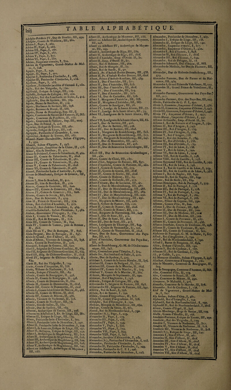 lxlj T A B L Adolphe-Frédéric IV, Duc de Srrelitz, III, 494- Adolphe, Comte de Waldecs, III, 3&K AdrienX, Pape, I, 260. Adrien II, Pape, I*, 265. Adrien III, Pape, 1, 267. Adrien IV, Pape,'I, 287. Adrien V, Pape, 1,5o2. Adrien VI, Pape, 1,552. Adrien, Empereur romain, X, 370. Adrien de Vignaconvt, Grand-Maître de Mal¬ te, ï, 528. Agapit, Pape , 1, 240. Agapit, II, Pape, I, 271. Agapius I, Patriarche d’Antioche, 1, 255. Agapius II, Patriarche d’Antioche, I, 255. Agatlion, Pape, I, 253. Agathon , Patriarche jacobite d’Alcxand. I, 25o. Agita , Roi des Visigoths, I, 750. AgiUïoid, Evêque de Liège, III, 12p. Agilolfe, Evêque de Cologne , III, 260. AgÜulphc, Roi des Lombards en Italie, I, 4*4- Agiltrude, Duc de Spolete, III-, 769. Agnès, Dame de Bourbon, II, 414- Agnès , Ducliesse de Bavière, III, 3g8. Agnès, Baronne de Donzi, II, 586. Agnès, Dame de Heiusberg, Sup. III, ij. Agnès, Conitesse de Nevers et d’Auxerre, II, 565. Agnès, Comtesse dcPonthieu, II, 755. Agnès, Comtesse de Veldcnz, Sup. III, xxxj. Agon, Duc deFrioul, I, 41®- Agvicius, Evêque de Treves, III, 287. Agricole, Evêque de Lio;ie, III, 126. Agrippin , Patriarche d’Alexandrie, 1, 220. Agroecius , Evêque de Treves, III, 287. Ahmed - N aser- Shceabcddin, Sultan d’Egypte, I, 492. Ahmed, Sultan d’Egypte, -1, 493- Aiyulipalipata, Empereur de la Chine, Il , 175. Aimar , Sire de Bourbon ,II,4ll> Aîmar de Poitiers I, Comte de Valentinois, II, 460. Aimar II, Comte de Valentinois, II, ibid. Aimar III, Comte de Valentinois, II, 461. AimarIV, Comte de Valentinois, II, 462. Aimar V, Comte de Valentinois, II, ibid. Aimar VI, Comte de Valentinois , 11,463. Aimeri, Patriarche Latin d’Antioche , 1,2S9. Aimon deMenthonai7 Evêque de Geneye, III, 604. Aimon I, Sire de Bourbon, II, 411. Aimon II , Sire deBourboil, II , 412. Aimon, Comte de Genevois, III, 600. Aimon-III, Comte de Genevois, III, 604. Aimon IV, Comte de Genevois , III, 608. Aimon, Comte de Savoie , III, 618. Aion , Duc de Bénevent, I , 4*4- Aion II, Prince de Rénovent, III, 772. Alton, Roi chrétien d’Arménie, 1, 4o5. Alton II, Roi chrétien d'Arménie, I, 464. Alaeddin-KaiicoLad, Sultan d’Iconium, 1,482. Alahor, Gouverneur d’Espagne , I, 734. Alain I, Comte de Vannes , II, 892. Alaiu II, Roi de Bretagne , II , 895. Alain III, Comte de Vannes , II, 894. Alain IV , Comte de Vannes , puis de Rennes , II, ibid. Alain III ou V , Duc de Bretagne, II , 896. Alaio-Fergent, Duc de Bretagne, II , 897. Alain-lc-Grand , Sire d’Albret, II, 265. Alain-d’Albret, Vicomte de Limoges, II, 5g8. Alain, Comte de Pentliievre, Il , 916. Alainand, Evêque de Geneve, Ili, 607. AlardI, Seigneur de Château-Gontliier, II, 839. Alanl II, Seigneur de Château-Gontliier, II, 85g. Alard III, Seig. de Château-Gontliier, II , ibid. Alard IV, Seigneur de Château-Gontliier, II, 85g. Alaric II, Roi des Visigotlis, 1, 729. Alaric, Comte d’Ampurias, II, 558. iVIaric, Yidame de Narbonne, II, 3i5. Aiberic, Evêque il’Utrccht, III, 189. Alberic, Comte de Bourgogne, II, 4g5. Aiberic II, Comte de Bourgogne, II, 496. Alberic, Comte de Dammartin, II, 662. Alberic II, Comte de Dammartin, II, ibid. Alberic III, Comte de Dammartin, II, ibid. Alberic I, Comte héréditaire de Mâcon, II, 4S5. Alberic II, Comte de Mâcon, II, ibid. Alberic III, Comte do Mâcon, II, 486. Alberic, Vicomte de Narbonne, II, 3i5. Alberic, Comte de Nordgaw, III, 73. Alberic, Sire ale Salins, II, 552. Alberic, Duc de Spolete, III, 769. Alberon, Archevêque dè Treves, III, 296. Alberon ou Adalberon I, Ev. de Liege, III, 38i. Alberon II, Evêque de Liege, III, i5g. Albert, Patriarche latin d’Antioche, I, 3oi. Albert I, Patriarche latin de Jérusalem, 1, 297. Albert II, Patriarche latin de Jérusalem, I, 299. AlbertI, de Louvain,Evêque de Liege, III, 141. Albert II, deCuycx, Evêque de Liege, III, 142. Albert I, Archevêque de Magdebouvg, III, 5i2. Albert II, Archevêque de Magdebourg, III, 5i6. Albert III, Archevêque de Magdebourg, III, 522. Albert IV, Archevêque de Magdebourg, III, 525. Albert V, Archevêque de Magdebourg , III, 527. Albert ou Adslbertl, Archevêque de Mayence , III, 255. E ALPHABETIQUE* Albert II, Archevêque Je Mayence , III, 2.56. Albert ou Adelbert III, Archevêque de Mayence, 111,248. Albert ou Adelbert ÏV , Archevêque de Mayen¬ ce, III, 249. Albert I, Archevêque de Riga, III, 55g. Albert II, Archevêque de Riga, III, ibid. AlbertI d’Autriche, Emp. d’Occid. II, 5i. Albert II, Einp. d’Occid. II, 57. Albert , Roi de Boheme , III, 462. Albert, Roi de Hongrie, II, Ù7. Albert, Roi de Suede, II, 90. Albert I, Pr. d’Anbalt ZerbstDessau, 111,458. Albert II, Pr. d’Anhalt Zerbst Dessart, III, ibid. Albert, Prince d’Anlialt-Kocthen, III, 43g- AlbertI, Duc d’Autriche, III, 571. Albert II, Duc d’Autriche, III, 5y3. Albert III, Duc d’Autriche, III, ibid. Albert IV, Duc d’Autriche, III, 574. Albert V, Duc d’Autriche, III, 5j5. Albert AI, Duc de Carinthie, III, 576. Albert I, Margrave d’Autriche , III, 566. Albert II, MargrHve d’Aùtriclie , III, 567. Albert, Comte de Sundgaw, III, 76. Albert IA', Landgr. de la haute Alsace, III , 77. Albert V, Landgr. de la haute Alsace, III, 79. Albert VI, Landgrave de la haute Alsace, ÜI, 82. Albert VII, Landgrave de lahaute Alsace, III, 83. Albert I, Duc de Bavière, III, 4o5. Albert II, Duc de Bavière, III, 406. Albert III, Duc de Bavière, III, ibid. Albert I, Margrave de Brandebourg , III, 5i5. Albert II, Margrave do Brandebourg, III ,617. Albert III, Margrave de Brandebourg, III, 527. Albert I, Duc de Brunswicx, III, 427. Albert II, Duc de Brunswiex, III, 4.28. Albert II, Duc de Brunswick Grubeuhagen, III, 429. Albert III, Duc de BrunswicK-Grubenhagen , III, 43o. Albert, Comte de Cliini, III, 187. Albert d’Est, Seigneur de Ferrare, III, 697. Albert d’Autriche, Comte de Ferrette, II, 55a. Albert I, Comte de Goritz, III, 679. Albert H, Comte de Goritz, III, ibid. Albert IV, Comte de Goritz, III, ibid. Albert, Comte de Hainaut, III, 54- Albert, Comte de Hollande, III, 212. Albert d’Alsace , Duc de Lorraine, III, 41* Albert I, Duc de Mectdcmbourg, III, 487. Albert II , Duc de Mecclembourg, III, 488. Albert III, Duc de Meciclembourg , III, 489. Albert IV, Duc de Mecxlembourg, III, 490. Albert V, Duc de Mecxlembourg ,111,49 L Albert, Margrave de Misnie, III, 422. Albert I , Comte de Namui-, III5 110. Albert II, Comte de Namur, III, ibid- Albert III, Comte de Namur, III, m. Albert, Bargrare de Nuremberg, III, 5o9- Albert I, Duc de Saxe , III, 412. Albert II, Duc de Saxe, III, ibid. Albert III, Duc de Saxe, III, 412. Albert, Landgrave de Thuringe, III, 3og. Albert I, Comte de Vermandois , II, 703. Albert II, Comte de Vermandois, II, ibid. Albert, Duc de Saxe, Gouverneur des Pays- Bas, III, 215. Albert d’Autriche, Gouverneur des Pays-Bas, III, 218. Albert de Brandebourg, G.-M. de l’Ordre leuto- nique, III, 545. Albin, Contendant pour l’Empire, I, 374. Alboin 1er, Roilombard enltalie, I, 412. Alboin, Duc de Spolete, 1,424. Aldebert I, Comte de la haute Marche, II, 376. Aldebert II, Comte de Périgord , II, 377. AldebertIII, Comte de la Marche, II, ibid. Aldehcrt IV, Comte de la Marche, II, 37g. Aldebert V, Comte de la Marche, II, 58o. Alderan, Marquis de Septimanie , II, 290. Aldestan , Roi d’Angleterre , 1,795. Aldewin , Evêque de Cologne, III, 25g. Aldovraiidiu I, Seigneur de Ferrare, III, 693. AldovramlinlII, Seigneur de Ferrare, III, 697. Aldricx , Roi de Kent, I, 795. Alduin, Roi de Sussex, 1, 792. Alduin, Comte d’Angoulêmc-, II, 5/5. Alduin II, Comte d’Angoulême , II, 376. Aldulphe , Roi d'Estanglie , 1, 792. Aledran, Marquis do Montierrat, III, 630. Aledran , Comte de Vexin, II, 68 !. Alered , Roi de Northumberland, 1, 790. Alexandre ( S. ), Pape , I, 21g. Alexandre II, Pape,I, 279. Alexandre III, Pape, I, 288. AlexandreIV, Pape, I, 29g. Alexandre V, Pape , 1, 522. Alexandre VI, Pape, 1, 329. Alexandre VII, Pape, I, 344- Alexandre VIII, Pape, I, 545. Alexandre, jacobite d’Alexandrie , 1,2Î2. Alexandre(S.),Patriaichod’Alexandrie, I, 225. Alexandre , Patriarche d’Antioche , 1,237. Alexandre II, Patriarche d’Antioclie, 1, 249. Alexandre, Patriarche de C. P. 1, 226. Alexandre, Patriarche de Jérusalem, I, 223. Alexandre, Patriarche de Jérusalem, 1, 257. Alexandre I, Evêque de Liege, III, i38. Alexandre II, Evêque de Liege, III, 140. Alexandre , Empereur romain, 1, 377. Alexandre, Empereur d’Orient, I, 430. AlexandreI, Roi d'Ecosse, 1,843. Alexandre II, Roi d’Ecosse , I, ibid. Alexandre III, Roi d’Ecosse, 1,844. Alexandre, Roi de Pologne, II, 73- Alexandre-Edouard, Duc d’Anjou, II, 863. Alexandre de Médicis, 1er Duc de Florence, III, 757. Alexandre, D«c de Holstein-Sunderbourg, III, 479- Alexandre Farnese, Duc de Parme et de Plai¬ sance, III-, g5g. Alexandre I, Grand Pr ince do Volodimer, II, 117. Alexandre II, Grand Priuce de Volodimer, II, 112. Alexandre Farnese, Gouverneur des Pays-Bas? III, 217. Alexandre Farnese, Gvr. des Pays-Bas, III,224. Alexis, Patriarche de C. P. 1, 290. Alexis I, Cotnnene, Empereur d’Orient, I, 436. Alexis II, Comnene, Empereur d’Orient, I, 445. Alexis III, Comnene,Empereur d’Orient, 1,446. Alexis IV, Empereur d’Orient, I, 447» Alexis Ducas , Empereur d’Orient, 1, 447. Alfonse de Castille, Emp, d’Occid. II, 30. Allonse I, Roi de Navarre et d’Aragon, 1, 742. Alfonse II, Roi d’Aragon , 1, 745. Alfonse III, Roi d’Aragon, I, 754. Alfonse IV, Roi d’Aragon, I, 755. Alfonse V, Roi d’Aragon , 758. Allonse I, Roi des Asturies, 1,734. Alfonse II, Roi d Oviedo , 1, 735. Allonse III, Roi d’Oviédo, I, j 37, Allonse IV, Roi de Léon, I, 738. Allonse V , Roi de Léon, 1, 740. Alfonse VI, Roi de Léon, 1, 74uf Alfonse VII, Roi de Castille, I, 743. Allouse VIII, Roi de Castille , 1, 745. Alfonse-Raymond VIII, Roi de Castille, I, 744. Alfonse IX, Roi de Léon , 1, 746. Alfonse X , Roi de Castille et de Léon, I, 749. Alfonse XI, Roi de Castille et de Léon, I, 755. Alfonse I, Roi de Naples , III, 844. Alphonse II, Roi de Naples , III, 849. Alfonse , Roi de Sicile, III, 839. Alfonse-Henriquez, Roi de Portugal, I, 777. Alfonse II, Roi de Portugal, I, 778. Alfonse III, Roi de Portugal, I, 778. Alfonse IV, Roi de Portugal, 1, 779. Alfonse V > Roi de Portugal, 1, 780. Alfonse VI, Roi de Portugal, I, 785. Altonse, Prince de Capoue, III, 7g2. Alfonse , Comte d’Eu, Il, 800. Alfonse I, Duc de Ferrare, III, 698. Alfonse II, Duc de Ferrare , III, 700. Allonse III, Duc de Modene, III, 701* Alfonse IV, Duc de Modcnc, III, 702. Alfonse I, Comte de Provence , II, 437. Alfonse II, Comte de Provence, II, 438. Alfonse-Jourdam, Comte de Toulouse, II, 296. Allonse II, Comte de Toulouse , II, 297. Alfonse III, Comte de Toulouse, II, 5oi. Alphonse de Portugal, G. M. de Malte, I, Slj. Alfred , Roi d’Angleterre , 1,794. Alfred , Roi de Northumberland, 1, 790. Alfred I, Baron de Fougères , II, 895.. Al fric, Evêque d’Utiecht, III, 190. Alhacan I, Roi de Cordoue, 1, 737. Alhacan II, Roi de Cordoue, l. 73g. Ali, 4e Calife, 1, 471. Ali Mansour Alaeddin , Sultan d’Egypte, I, 493. Aliathan, Gouverneur d’Espagne, 1,755. Alix de Meranie, Comtesse de Bourgogne, II, 5o4. Alix de Bourgogne, Comtesse d’Auxerre, II, 568. Alix , Comtesse d’Eu, II, 779. Alix, Comtesse de Rouci, Il, 738. Alix, Comtesse de Mâcon, II, 490. Almanzor, 5e Mahaddi, I, 476. Almodis, Comtesse de la Marche, II, 378. Almundar, Roi de Cordoue, 1, 738. Alof de Vignacourt, Grand-Maître de Mal¬ te, I, 527. Alp Arslan, Sultan d’Alep, I, 481. Alphuald, Roi d’Estanglie, 1, 792. Alphuald, Roi de Northumberland, I, 790. Alphuald II, Roi de Northumberland, I, ibid. Alvare , Comte d’Urgel, II, 346. Alvisio Mocénigo , Doge de Venise , III, 729. ; Alulfe, Comte d’IIesdin, II, 768. Amalaire-Fortnnat, Evêque de Treves, III, 290. • Amalaric , Roi des Visigoths , 1,72g. A mal rie I, Vicomte de Narbonne, II ,517. Amalric II, Vicomte de Narbonne, II, 318. Amalaric III, Vicomte de Narbonne, II, 3t8. Ainand (S.), Evêque de Liege, III, 527. Amanieu I, Sire d’Albret, II, 261. Ainanieu II, Sire d’Albret, II, ibid. Amauieu III, Sire d’Albret, II, ibid. Amanieu IV , Sire d’Albret, II, ibid. Amanieu V , Sire d’Albret, II, ibid. Amanieu VI, Sire d’Albret, II, ibid. Amanieu VII, Sire d’Albret, II, ibid.