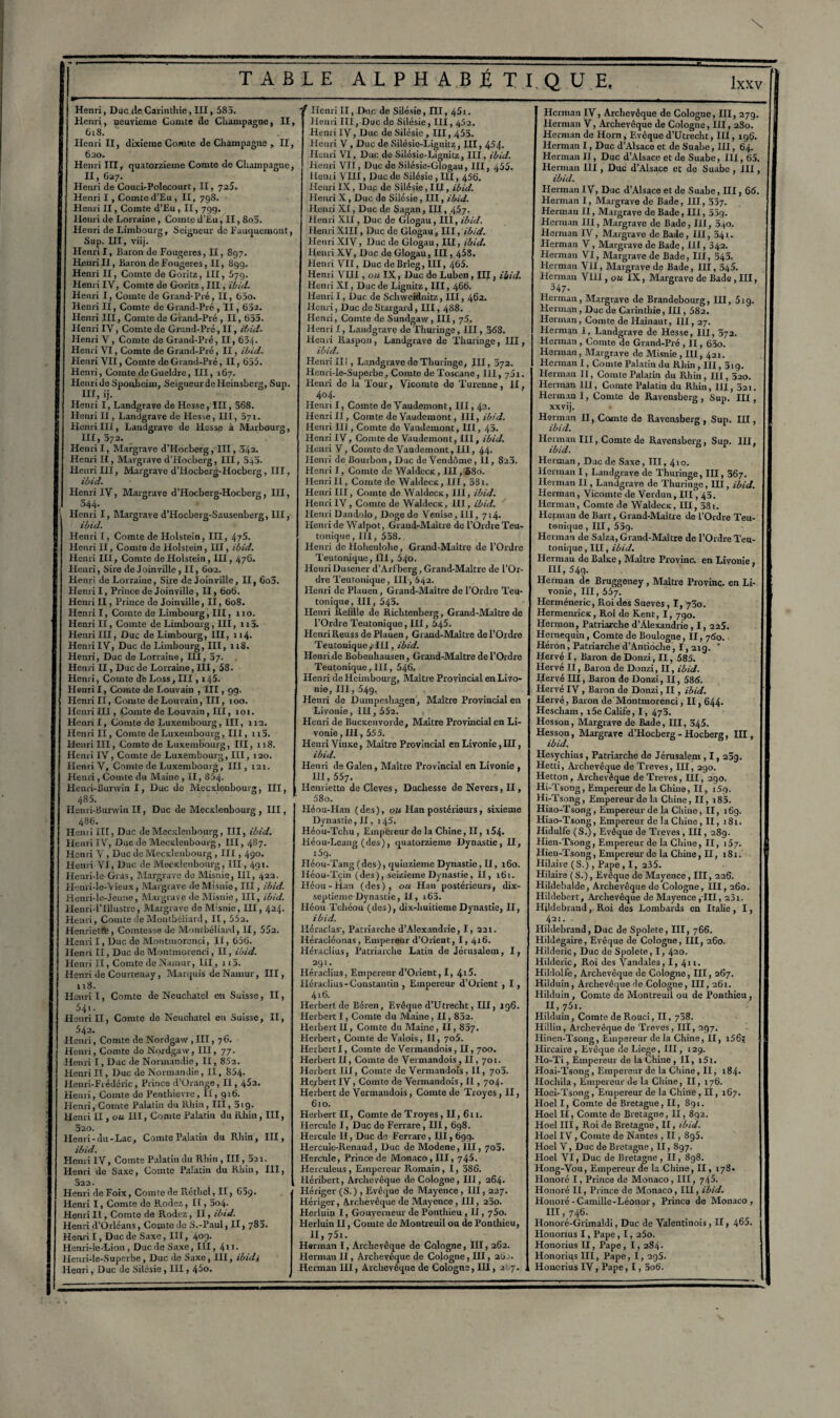 Henri, Duc rie Carintliie, III, 585. Henri, neuvième Cumte rie Champagne, II, 618. Henri II, dixième Comte de Champagne , II, 6ao. Henri IH, quatorzième Comte de Champagne, II, 637. ■ Henri de Couci-Polecourt, II, 725. Henri I , Comte d’Eu , II, 7g8. Henri II, Comte d’Eu, II, 799. Henri de Lorraine, Comte d’Eu, II, 8o5. Henri de Limbourg, Seigneur de Fuuquemont, Sup. III, viij. Henri I, Baron de Fougères, II, 897. Henri II, Baron de Fougères, II, 899. Henri II, Comte de Goritz, III, 579. Henri IV, Comte de Goritz , III, ibid. Henri I, Comte de Grand-Pré, II, 65o. Henri II, Comte de Grand-Pré , II, 632. Henri III, Comte de Grand-Pré , II, 655. Henri IV, Comte de Grand-Pré, II, ibid. Henri V, Comte de Grand-Pré, II, 634. Henri VI, Comte de Grand-Pré, II, ibid. Henri VII, Comte de Grand-Pré, II, 655. Henri, Comte deGueldre, III, 167. ; Henri de Sponheim, Seigneur de Heinsberg, Sup. III, ij. Henri I, Landgrave de Hesse, III, 568. Henri II, Landgrave de Hesse, III, 071. Henri III, Landgrave de Hesse à Marbourg, III, 372. Henri I, Margrave d’Hocberg , III, 542. f Henri II, Mar grave d’Hocberg, III, 545. Henri III, Margrave d’Hocberg-Hocberg, III, ibid. Henri IV, Margrave d’Hocberg-Hocberg, III, j 544. i Henri I, Margrave d’Hocberg-Sausenberg, III, ibid. Henri I, Comte de Holstein, III, 4'/5. ' Henri II, Comte de Holstein, III, ibid. Henri III, Comte de Holstein, III, 476. t Henri, Sire de Joinville, II, 602. Henri de Lorraine, Sire de Joinville, II, 6o5. Henri I, Prince de Joinville , II, 606. Henri II, Prince de Joinville, II, 608. Henri I, Comte de Limbourg, III, 110. Henri II, Comte de Limbourg, III, ri5. Henri III, Duc de Limbourg, III, 114. Henri IV, Duc de Limbourg, III, 118. Henri, Duc de Lorraine, III, 37. Henri II, Duc de Lorraine, III, 58. Henri, Comte deLoss,III, i45. Henri I, Comte de Louvain , III, 99. Henri II, Comte de Louvain, III, 100. Henri III, C°mte de Louvain, III, îot. Henri!, Comte de Luxembourg, III, 112. Henri II, Comte de Luxembourg, III, n5. S Henri III, Comte de Luxembourg, III, 118. Henri IV, Comte de Luxembourg, III, 120. Henri V, Comte de Luxembourg, III, 121. Henri, Comte du Maine , II, 854- Hcnri-Burwin I, Duc de Mecxlenbourg, III, 485. Henri-Burwin II, Duc de Mecxlenbourg , III, 486. Henri III, Duc de Mecxlenbourg, III, ibid. Henri IV, Duc de Mecxlenbourg, III, 487. Henri V , Duc de Mecxlenbourg , III , 490. Henri VI, Duc de Mecxlenbourg, III, 491. Henri-le Gras, Margrave de Misnie, III, 422. Henri-lo-\ieux, Margrave de Misnie, III, ibid. Henri-le-Jeune, Margrave de Misnie, III, ibid. Henri-1’Illustre, Margrave de Misnie, III, 424. Henri, Comte de Montbéliard, II, 552. Henriette, Comtesse de Montbéliard, II, 552. Henri I, Duc de Montmorenci, II, 656. Henri II, Duc de Montmorenci, II, ibid. Henri II, Comte deN.tmur, III , n5. Henri de Courtenay, Marquis deNamur, III, 118. Henri I, Comte de Neuchâtel en Suisse, II, 541- Henri II, Comte de Neuchâtel eu Suisse, II, ' 542. Henri, Comte de Nordgaw , III, 76. Henri, Comte de Nordgaw, III, 77. Henri I, Duc de Normandie, II, 852. Henri II, Duc de Normandie, 11, 854- Henri-Frédéric, Prince d’Orange, II, 452. Henri, Comte de Peuthievre, II, 916. Henri, Comte Palatin du Rhin, III, 319. Henri II, ou III, Comte Palatin du Rhin, III, 320. Henri-du-Lac, Comte Palatin du Rhin, III, ibid. Henri IV, Comte Palatin du Rhin , III, 521. Henri de Saxe, Comte Palatin du Rhin, III, 522. Henri de Foix, Comte de Réthel, II, GSÿ. Henri I, Comte de Rodez, II, 3o4. Henri II, Comte de Rodez, II, ibid. Henri d’Orléans, Comte de S.-Paul, II, 783. Henri I, Duc de Saxo, III, 409. Henri-le-Lion , Duc de Saxe, III, 4l 1 • Henri-le-Superbe, Duc de Saxe, III, ibidj Henri, Duc de Silésie, III, 45o. ' r Henri II, Duc de Silésie, III, 45i. Henri III, Duc de Silésie, III, 452. Henri IV, Duc de Silésie , III, 453. Henri V , Duc de Silésie-Lignilz, III, 454. Henri VI, Duc de Silésie-Lignitz, III, ibid. Henri Vît, Duc de Silésie-GIogau, III, 455. Henri VIII, Duc de Silésie , III, 456. Henri IX, Oup de Silésie, III, ibid. Henri X, Duc de Silésie, III, ibid. Henri XI, Duc de Sagan, III, 457. Henri XII, Duc de Glogau, III, ibid. Henri XIII, Duc de Glogau, III, ibid. Henri XIV, Duc de Glogau, III, ibid. Henri XV, Duc de Glogau, III, 458. Henri VU, Duc de Brieg, III, 465. Henri VIII, ou IX, Duc de Luben, III, ibid. Henri XI, Duc de Lignitz, III, 466. Henri I, Duc de Schweidnitz, III, 462. Henri, Duc de Stargard, III, 488. Henri, Comte de Sundgaw, III, j5. Henri I, Landgrave de Thuringe, III, 368. Henri Raspon, Landgrave de Thuringe, III, ibid. Henri Ilf, Landgrave de Thuriuge, III, 372. Henri-le-Superbe, Comte de Toscane, 111, 7 5i. Henri de la Tour, Vicomte de Turenne, II, 404. Henril, Comte de Vaudemont, 111,42. Henri II, Comte de Vaudemont, III, ibid. Henri lit, Comte de Vaudemont, UI, 45. Henri IV, Comte de Vaudemont, III, ibid. Henri V, Comte de Vaudemont, III, 44. Henri de Bourbon, Duc de Vendôme, 11, 823. Henri I, Comte de Waldecx, IH, £80. HenriII, Comte de Waldecx, III, 38i. Henri lit, Comte de Waldecx, III, ibid. Henri IV, Comte de Waldecx, III, ibid. Henri Dandolo, Doge de Venise, III, 714. Henri de Walpot, Grand-Maître de l’Ordre Teu- tonique, III, 558. Henri de Hohenlohe, Grand-Maître de l’Ordre Teutonique, IÏI, 540. Henri Dusener d’Arlberg, Grand-Maître de l’Or¬ dre Teutonique, III, 542. Henri de Plauen, Grand-Maître de l’Ordre Teu¬ tonique, III, 545. Henri Refïlle de Riclitenberg, Grand-Maître de l’Ordre Teutonique, IH, 545. HenriReuss de Plauen, Grand-Maître de l’Ordre TeutoniqueycIII, ibid. Henri de Bobenhausen, Grand-Maître de l’Ordre Teutonique, III, 546. Henri deHeimbourg, Maître Provincial en Livo¬ nie, III, 549. Henri de Duinpeshagen, Maître Provincial en Livonie, III, 552. Henri de Bucxenvorde, Maître Provincial en Li¬ vonie , III, 555. Henri Vinxe, Maître Provincial en Livonie, III, ibid. Henri de Galen, Maître Provincial en Livonie , 111, 557. Henriette de Cleves, Duchesse de Nevers, H , 58o. Héou-Han (des), ou Han postérieurs, sixième Dynastie, II, 145. Héou-Tchu , Empereur de la Chine, II, i54. Héou-Leang (des), quatorzième Dynastie, II, l5g- Iléou-Tang (des), quinzième Dynastie, II, 160. Héou-Tçm (des), seizième Dynastie, 11, 161. Héou-Han (des), ou Han postérieurs, dix- septienie Dynastie, II, i65. Héou Tchéou (des), dix-huitieme Dynastie, II, ibid. Héraclas’, Patriarche d’Alexandrie, I, 221. Héracléonas, Empereur d’Orieut, I, 416. Héraclius, Patriarche Latin de Jérusalem, I, 291. Héraclius, Empereur d’Orient, I, 4t5. Héraclius - Constantin , Empereur d’Orient , I, 416. Herbert de Béren, Evêque d’Utrecht, HI, 196. Herbert I, Comte du Maine, II, 832. Herbert II, Comte du Maine, II, 837. Herbert, Comte de Valois, II, 705. Herbert I, Comte de Vermandois, II, 700. Herbert II, Comte de Vermandois , II, 701. Herbert III, Comte de Vermandois, II, 703. Herbert IV, Comte de Vermandois, II , 704. Herbert de Vermandois, Comte de Troyes, II, 610. Herbert II, Comte de Troyes, II, 6 n. Hercule I, Duc de Ferrare, III, 698. Hercule II, Duc de Ferrare , III, 699. Hercule-Renaud, Duc de Modene, III, 703. Hercule, Prince de Monaco , III, 745. Hcrculeus, Empereur Romain, I, 586. Héribert, Archevêque de Cologne, III, 264. Hériger (S.) , Evêque de Mayence, III, 227. Hériger, Archevêque de Mayence, IH, 230. Herluin I, Gouverneur de Ponthieu , 11, 750. Herluin 11, Comte de Montreuil ou de Ponthieu, II,75r. Herman I, Archevêque de Cologne, III, 262. Herman II, Archevêque de Cologne, III, 2üj. Herman III, Archevêque de Cologne, III, 2O7. Herman IV, Archevêque de Cologne, III, 27g. Herman V, Archevêque de Cologne, III, 280. Herman de Hom, F.vêque d’Utrecht, III, 196. Herman I, Duc d’Alsace et de Suabe, III, 64. Herman II, Duc d’Alsace et de Suabe, III, 65. Herman III, Duc d’Alsace et de Suabe , III, ibid. Herman IV, Duc d’Alsace et de Suabe, III, 66. Herman I, Margrave de Bade, III, 337. Herman II, Margrave de Bade, III ,339. Herman III, Margrave de Bade, III, 340. Herman IV, Margrave de Bade, III, 341. 1 Herman V, Margrave de Bade ,111,342. Herman VI, Margrave de Bade, III, 343. Herman VII, Margrave de Bade, III, 345. Herman VHI, ou IX, Margrave de Bade, III, 347. s Herman, Margrave de Brandebourg, III, 519. Herman, Duc de Carintliie, III, 582. ; Herman, Comte de Hainaut, III, 27. Herman I, Landgrave de Hesse, HI, 372. j Herman , Comte de Grand-Pré , 11,63o. 1 Herman, Margrave de Misnie , III, 421. î Herman I, Comte Palatin du Rhin , III, 3ig. ; Herman II, Comte Palatin du Rhin, HI, 320. Herman III, Comte Palatin du Rhin, III, 521. Herman I, Comte de llavensberg , Sup. III, xxvij. Herman II, Comte de Ravensberg , Sup. III, ibid. fi Herman III, Comte de Ravensberg, Sup. III, ibid. Herman, Duc de Saxe, III, 410. < Herman I, Landgrave de Thuringe, III, 367. î Herman II, Landgrave de Thuringe, III, ibid. Herman, Vicomte de Verdun, III, 43. Herman, Comte de Waldecx, III, 381. Herman de Bart, Grand-Maître de l’Ordre Teu¬ tonique , III, 53q. Herman de Salza, Grand-Maître de l’Ordre Teu¬ tonique , III, ibid. Herman de Balxe, Maître Provinc. en Livonie , 5 III, 54g. Herman de Bruggeney, Maître Provinc. en Li¬ vonie, III, 557. Herinéneric, Roi des Sueves , I, 730. Hermeuricx, Roi de Kent, I, 790. Hermon, Patriarche d’Alexandrie , 1, 225. Hemequin, Comte de Boulogne, II, 760. Héron, Patriarche d’Antioche, I, 21g. * -1 Hervé I, Baron de Donzi, II, 585. Hervé II, Baron de Donzi, II, ibid. Hervé III, Baron de Donzi, II, 586. 4 Hervé IV , Baron de Donzi, II, ibid. Hervé, Baron de Montmorenci, II, 644. Hescham, i5e Calife, I, 473. ! Hesson, Margrave de Bade, III, 345. Hesson, Margrave d’Hocberg-Hocberg, III, ibid. Hesychius , Patriarche de Jérusalem , 1,239. Hetti, Archevêque de Treves, III, 290. Hetton , Archevêque de Treves, III, 290. Hi-Tsong, Empereur de la Chine, II, i5g. Hi-Tsong, Empereur de la Chine, II, i83. Hiao-Tsong, Empereur de la Chine, II, 169. Hiao-Tsong, Empereur de la Chine, II, 181. Hidulfe (S.), Evêque de Treves, III, 289. Hien-Tsong, Empereur de la Chine, II, 157. Hien-Tsong, Empereur de la Chine, II, 181. Hilaire (S.), Pape, I, 235. Hilaire (S.), Evêque de Mayence, III, 226. j Hildebalde, Archevêque de Cologne, III, 260. Ilildebert, Archevêque de Mayence ,TII, 231. Llildebrand, Roi des Lombards en Italie, I, 421. . Hildehrand, Duc de Spolete, III, 766. Hildegaire, Evêque de Cologne, III, 260. Hilderic, Duc de Spolete, 1, 420. Hilderic, Roi des Vandales, I, 4n. Hildolfe, Archevêque de Cologne, III, 267. ; Hiiduin, Archevêque de Cologne, III, 261. Hilduin, Comte de Montreuil ou de Ponthieu, 11,751. Hilduin, Comte de Rouci, II, 738. Hillin, Archevêque de Treves , III, 297. Ilinen-Tsong, Empereur de la Chine, II, i56; Hircaire, Evêque de Liege, III, 129. Ho-Ti, Empereur de la Chine , 11, i5i. 5 Hoai-Tsong, Empereur de la Chine, II, 184. Hochila , Empereur de la Chine, II, 176. ;> Hoei-Tsong, Empereur de la Chine, II, 167. Hoel I, Comte de Bretagne, II, 891. Hoel II, Comte de Bretagne, II, 892. Hoel III, Roi de Bretagne, II, ibid. Hoel IV, Comte de Nantes , II, 895. Hoel V, Duc de Bretagne, II, 897. Hoel VI, Duc de Bretagne , II, 898. Hong-Vou, Empereur de la Chine, II, 178. Honoré I, Prince do Monaco, III, 745. 1 Honoré II, Prince de Monaco, III, ibid. 1 Honoré-Camille-Léonor, Princa de Monaco, m’746. r Honoré-Grimaldi, Duc de Valentinois, II, 465. Honorius I, Pape , 1, 25o. Honorius II, Pape, I, 284. ■ Honorius III, Pape, I, 2g5. ÿ Honorius IV, Pape, 1, 5o6. ï