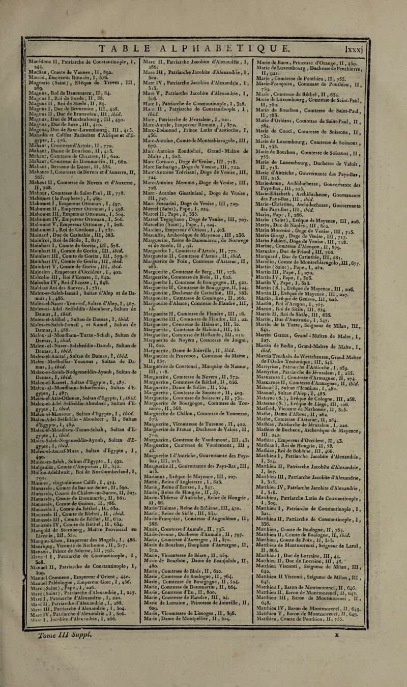 Macédone II, Patriarche de Constantinople, I, . 244. Macliau , Comte de Vannes , II, 892. Macriti, ËhipereUi Romain, I, 376. Magneiic (Saint) , EVêque de Treres , III, 289. Magnus , Roi de Dancmarcx , II, 84. Magnus I, Roi de Suede , II , S8. Magnus II, Roi de Suedo , II , 89. Magnus I, Duc de Brunswicx , III, 428. Magnus II, Duc de Brunswicx, III, ibid. Magnus , Duc de Mecxlenbourg , III, 490. Magnus , Duc de Saxe , III, 410. Maguus , Duc de Saxe-Lawenbourg , III , 415. Mahadis et Califes Fatimites d'Afrique «t d’E- gypte, 1,476. Mahaut, Comtesse d’Artois , II, 770. Mahaut:, Dame de Bourbon, Il, 413. Mahaut, Comtesse de Chartres, 11,622. Mabaut, Comtesse de Dammartin , II, 662. Mahaut, Baronne de Donzi, II, 536. Mahauie I, Comtesse deNevers et d’Auxerre, II, 565. Mahaut II, Comtesse de Nevers et d’Auxerre , II, 568. Mabaut, Comtesse de Saint-Paul , II, 778. Mahomet ( te Prophète ) , 1, 469. Mahomet I, Empereur Ottoman , 1,497. Mahomet II, Empereur Ottoman, I , 498. Mahomet III, Empereur Ottoman , 1,5o4. Mahomet IV, Empereur Ottoman, I, 5o6. Mahomet V, Empereur Ottoman , I , 5o8. Mahomet 1 , Roi de Cordoue , 1,787. Mainard , Duc de Carinthie , III, 583. MainEroi, Roi de Sicile, I, 817. Mainhart I, Comte de Goritz , III, 578. Mainhart II, Comte de Goritz , III, ibid. Mainhart III, Comte de Goritz , 111,579. • Mainhart IV, Comte de Goritz , III, ibid. Mainhart V, Comte de Goritz ,111, ibid. Majorien , Empereur d’Occident , 1, 402. Malcolm III, lloi d’Ecosse, I, 842. Malcolm IV, Roi d’Ecosse , I, 843. Maldtas Roi des Sueves, 1, 751. Malex-es-Saleh-Isinail, Sultan d'Alep et de Da¬ mas , I , 485. MaleK-el-Naser-Yousouf, Sultan d’Alep, 1,487. Mnlea-el-Adel Seiféddln-Aboubecr, Sultan de Damas , I, ibid. Malex-el-Afdhal , Sultan de Damas , I, ibid. Malex-es-Saleli-Ismail , et Kamel , Suilan de Damas, 1,48S. Malex-al-Moadham-Turan-Schah, Sultan de Damas, I, ibid. Malex-el-Naser-Salaheddin-Daoub, Sultan de Damas, I, ibid. Malex-el-Ascraî, Sultan de Damas, I, ibid. Malex-Modhaffer-Younous , Sultan de Da¬ mas , I, ibid. Malex-es-Saleh-Nodgemeddin-Ayoub , Sultan de Damas, I, ibid. Malex-el-Kamel, Sultan d’Egypte , 1, 487. MaleK-al-Moadliam-Scharteruin, Sultan d’E- gypte, 1,487. Madeic-e I - Az iz-0 th m an, Sultan d’Egypte, I , ibid. Maiex-el-Adel-Seifeddiu-Aboubecr, Sultan d’E¬ gypte , I, ibid. Malcx-el-Mansour, Sultan d’Egypte, I , ibid. MaJex-Adel-Seifeddin - Aboubecr , II , Sultan d’Egypte , 1, 489- MaleK-el-Moadham-Turan-Schalt, Sultan d’E- gvpte , I, ibid. MaleK-Saleh-Nogemeddin-Ayoub, Sultan d’E¬ gypte, I, ibid. Malex-el-Ascraf-Musa , Sultan d’Egypte , I, 490. Malcx-es-Saleh , Sultan d’Egypte , 1,492. Malgaulin , Comte d’Ampurias , II, 542. Mallon-Adeldwalt, Roi de Northumberland, I, 790. Mainon , vingt-sixicme Calife , I , 474. Manassès , Comte de Bar-sur-Seine , II, 590. Mariassès, Comte de Châlon-sur-Saone, II, 527. Manassès, Comte de Dammartin, 11, 661. Manassès, Comte de Guines, II, 786. Manassès I, Comte d» Réthcl , II., 63o. Manassès II , Comte de Rhéiel, 11 , ibid. Manassès 111 , Comte de Réthcl, Il , 632. Manassès IV, Comte de Rèthel, II, 634- Mangold de Sternberg, Martre Provincial en Livonie , 111, 551. Maugou-tüian , Empereur des Mogols , 1, 486. Manrique , Vicomte de Naibonne , II, 317. Manson , Prince de Salerne, III, 795. Manuel I, Patriarche de Constantinople, I, 308. Manuel II, Patriarche de Constantinople, I, 309. Manuel Comnene , Empereur d’Orient, 440. Manuel Paléologue , Empereur Grec , 1,456. Marc (Saint) , l’ape , 1, 226. Marc (Saint) , Patriarche d’Alexandrie, I, 217. MarcI, Patriarche d’Alexandrie , 1, 220. Mate II, Patriarche d’Alexandrie , 1, 288. Marc 111, Patriarche d Alexandrie , 1,5o4. Mue IV, Patriarche d’Alexandrie , I , 5o6. Mn-r I , Jacohite d’Alexandrie, I, a56. Marc II, Patriarche Jacohite d’Alexandrie, I, 286. Marc III, Patriarche Jacohite d’Alexandrie , I, 302. Marc IV , Patriarche Jacohite d’Alexandrie , I, 315. Marc V, Patriarche Jacohite d’Alexandrie , I, 316. Marc I, Patriarche de Constantinople , 1,528. Marc II , Patriarche de Constantinople , I , ibid. Marc , Patriarche de Jérusalem ,1,221. Marc-Aurele , Empereur Romain , I , 572. Marc-Eoémond , Prince Latin d’Antioche, I, 436. Marc-Antoine, Comte de Montechiarugolo , III, 676. Marc-Antoine Zondodari, Grand-Maître de Malte , 1, 628. Marc Cornaro , Doge de'Venise , III ,718. Marc Barbarigo , Doge de Venise , 111, 722. MarC-Antoine Trévisani, Doge de Venise , III, 724. Marc-Antoine Memmo , Doge de Venise , III, 726. Marc - Antoine Giustiniani, Doge de Venise , III, 727. Marc Foscarini, Doge de Venise , III , 729. Marcel (Saint), Pape, I, 224. Marcel II, Pape , I, 335. Marcel Tegagliano , Doge de Venise , III, 707. Marcellin (Saint), Pape , 1, 224. Marcien, Empereur d'Orient, 1,4°3. Marculfe, Archevêque de Mayence , III , 236. Marguerite , Reine de Danemarcx , de Norwege et de Suede, II , g5. Marguerite I, Comtesse d’Artois , II, 772. Marguerite II, Comtesse d’Artois , II, ibid. Marguerite de Foix , Comtesse d’Astarac, II, 285. Marguerite , Comtesse de Berg , III, 175. Marguerite, Comtesse de Blois , II, 622. Marguerite I, Comtesse de Bourgogne , II, 521. Marguerite II, Comtesse de Bourgogne,II, 524. Marguerite , Duchesse de Carinthie , III, 585. Marguerite , Comtesse de Cominges , II, 266. Marguerite d’Alsace, Comtesse de Flandie , III, i3. Marguerite II, Comtesse de Flandre , III, 16. Marguerite 111 , Comtesse de ïlandre , 111 , 22. Marguerite , Connessede Hainaiit, III, 32. Marguerite , Comtesse de Hainaut, III, 55. Marguerite , Comtesse de Hollande, III, 21 j. Marguerite de Noyers , Comtesse de Joigni, II, 602. Marguerite , Dame de Joinville , II, ibid. Marguerite de Provence , Comtesse du Maine , II, 857. Marguerite de Courtcnai, Marquise de Namur, III, 1 18. Marguerite , Comtesse de Nevers , II, 572. Marguerite , Comtesse de Rétliel, Il , 636. Marguerite, Dame de Salins , II, 554. Marguerite , Comtesse de Sancerre, II, 4°g« Marguerite , Comtesse de Soissons , II , y5i. Marguerite de Bourgogne, Comtesse de Ton* nerre, II, 568. Marguerite de Châlon , Comtesse de Tonnerre, 676. Marguerite , Vicomtesse de Turenne , II, 402. Marguerite de France , Duchesse de Valois , II, 714. Marguerite , Comtesse de Vaudemont, III, 43, Marguerite , Comtesse de Vaudemont , III , 45. Marguerite I d’Autriche, Gouvernante des Pays* bas, III, 2i5. Marguerite II, Gouvernante des Pays-Bas , HI, 215. Marianus , Evêque de Mayence , III, 227. Marie , Reine d’Angleterre , 1,825. Marie , Reine d’Ecosse , I , 847. Marie, Reine de Hongrie , II, 57. Marie-Thérese d’Autriche , Reine de Hongrie , H, 66. Marie-Thérese , Reine de Bohême, III, 470. Marie , Reine de Sicile , III, 834- Maiie-Francuise , Comtesse d’Angoulême , II, 588. Marie, Comtcssed’Aumale , II, 793. Marie-Jeanne , Duchesse d’Aumale , II, 797. Marie, Comtesse d’Auvergne , II, 370. Marie de Bourbon, Dauphine d’Auvergne, II, 572. Marie, Vicomtesse de Béarn , II, 25g. Marie de Bourbon, Dame de Beaujolois, H, 480. Marie , Comtesse de Blois , II, 622. Marie , Comtesse de Boulogne , II, 764. Marie, Comtesse de Bourgogne, H , 5a4. Marie, Comtesse de Dammartin , II, 664. Marie , Comtesse d’Eu , II, 800. Marie , Comtesse de Flandre, III, 24. Marie de Lorraine , Princesse de Joinville , II, 609. Marie , Vicomtesse de Limoges , II, 3g6. Marie , Dame de Montpellier, II , 524. Marie de Baux, Princesse d’Orangc, II, 45o. Marie de Luxembourg , Duchesse de Penthieyre, II » gai. Marie , Comtesse de Ponthieu , II, 755. Marie-Françoise, Comtesse de Ponthieu, II, 759- Marie , Comtesse de Rétliel, II , 654. Marie de Luxembourg, Comtesse de Saint-Paul, 11.782. Marie de Bourbon , Comtesse de Saint-Paul. 11.783. ’ Marie d’Orléans , Comtesse de Saint-Paul. II. 784. ’ Marie de Couci, Comtesse de Soissons, II, 782. Marie de Luxembourg, Comtesse de Soissons II, 735. ^**35 * Comtesse de Soissons , II, Marie de Luxembourg , Duchesse de Valois . H, 7r3. ’ Marie d Autriche , Gouvernante des Pays-Bas III, 2l5. J Marie-Anne , Archiduchesse , Gouvernante des Pays-Bas , III, 225. Marie-Elisabeth , Archiduchesse, Gouvernante des Pays-Bas , 111, ibid. Marie-Christine, Archiduchesse, Gouvernante des Pays-Bas , III, ibid. Marin, Papj , 1,266. Marin (Saint), Evcque de Mayence, 111,226. Marin , Duc de Naples , III, 802. Marin Morosini, Doge de Venise , III , 715. Marin Giorgi, Doge de Venise , III, 717. Marin Fabieri, Doge de Venise , III, 718. Marine, Comtesse d’Alençon , II, 87g. Marxaire , Duc de Frioul j III, 766. Marquard , Duc de Carinthie, III, 58i. Marsilio, Comte de Montechiarugolo ,III ,677. Martin ( Saint ) , Pape, 1, 252. Martin III, Pape , 1,270. Martin IV, Pape, 1, 5o3. Martin V, Pape , I, 323. Martin ( S. ) , Evêque de Mayence , ÏII, 226. Martin II, Evêque de Mayence , III, 227. Martin , Evêque de Geneve, III, 6o5. Martin, Roi d’Aragon, 1, 757. Martin , Roi de Sicile, III, 834. Martin II, Roi de Sicile, III, 836. Martin, Duc d’Austrasie, I, 547. Martin de la Torre, Seigneur de Milan, III, 64l • Martin Garzez, Grand-Maître, de Malte, I, 527. Martin de Redin , Grand-Maître de Malte I ibid. Martin Truchsès de Westzhdusen, Grand-Maître de l’Ordre Teutonique, III, 545. Martyrius , Patriarche d’Antioche , 1, 239. Martyrius , Patriarche de Jérusalem , 1, 235. Masxaiose I, Comtesse d’Armagnac, II, 274. Masxarose II, Comtesse d’Armagnac, H, ibid. Masoud I, Sultan d’Iconium, 1,480. Masoud, Sultan d’Alep, I, 485. Materne (S. ) , Evêque de Cologne, III, a58. Materne (S. ) , Evêque de Liege, III, 126. Matlred, Vicomte de Narbonne, II, 5r5. Mathe, Dame d’Alhret, H, 262. Mathe, Comtesse d’Astarac, II, 284. Mathias , Patriarche de Jérusalem , I, 220. Mathias de Buchecx , Archevêque de Mayence. 111,242. * 1 ’ Mathias , Empereur d’Occident, II, 43. Mathias I, Roi de Hongrie, II, 58. Mathias, Roi de Bohême, III, 466. Matthieu I, Patriarche Jacohite d’Alexandrie , I, 304. Matthieu II, Patriarche Jacohite d’Alexandrie, I, 307. Matthieu III, Patriarche Jacohite d’Alexandrie, I, 3r5. Matthieu IV, Patriarche Jacohite d’Alexandrie , 1,3i6. Matthieu, Patriarche Latin de Constantinople, I, 3og. Matthieu I, Patriarche de Constantinople , I, 321. Matthieu II, Patriarche de Constantinople, I, 356. Matihicti, Comte de Boulogne, II, 764. Matthieu II, Comte de Boulogne, II, ibid. Matthieu, Comte de Foix, 11, 3i5. Matthieu de Montmoreuci, Seigneur de Laval , II, 866. Matthieu I, Duc de Lorraine, III, 44. Matthieu II, Duc de Lorraine, III, 48. ’ Matthieu Visconti , Seigneur de Milan, III, 642. Matthieu II Visconti, Seigneur de Milan , III, 645. Matthieu I, Baron de Montmorenci, II, 646. Matthieu II, Baron de Montmorenci, II, 647. Matthieu III, Baron de Montmorenci . II , 648. Matthieu IV, Baron de Montmorenci, II, 649. Matthieu V , Baron de Montmorenci, II, 649. Matthieu, Comte de Ponthieu, II, 755.