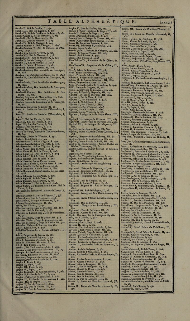 m nwwi TABLE ALPHABÉTIQUE, ixx*vii Sanchc II, Roi de Castille, I, 74*. Sanche III , Roi de Castille , I, 745. SancheXV, Roi de Castille et de Léon , I, 75a. Sanche-Garcie I, Roi de Navarre, 1, 737. Sanche II, Roi de Navarre, 1, 738. Sanche III, Roi/de Navarre, 1, 73g. Sanche IV, Roi de Navarre, I, 740. Sanche-Ramirez I, Roi d’Aragon, I, ibid. Sanche-Ramirez V, Roi de Navarre et d’Ara¬ gon, I, 741- Sanche VI, Roi de Navarre, I, 745. Sanche VII, Roi de Navarre, I, 746. Sanche (Don) , Roi de Majorque, 1, 74g. Sanche I, Roi de Portugal, I ! 778. j Sanche II, Roi de Portugal , I , ibid. Sanche I, Comte d’Astarac, II, 28a. SancheII, Comted’Astarac, II, bid. Sanche-Sancion, Duc amovible de Gascogrié ; II, a55. Sanche, Duc héréditaire de Gascogne, II , ibid. Sanche II, Duc héréditaire de Cas rogne, II, ibid. Sanche-Garcie, Duc héréditaire de• Gascogne, II, ibid. Sanche-Sancliez, Duc héréditaire de Gascogne , II, ibid. Sanche-Guillaume , Duc hériditaire de Gas¬ cogne, 11, 256. Sanche, Seigneur de Montpellier, II, Ô26. Sanche, Comté de Provence , H, 45/. Sanche, Comte de Roussiilon et ch; Gerdugne, II, 334. Sandusio, Empereur du Japon, II, 221. Sanut I, Patriarche Jacobite d’Alexandrie, I, 260. Sanut II, Patriarche Jacobite d’Alexandrie , I, 276. Sapor I, Roi des Perses, I, ibid. Sapor II, Roi des Perses, I, 583. Sapor III, Roi des Perdes, I, 588. Sarbazas, Roi des Perses , 1,41 °- Sarlion, Duc de Spolete , III, 770. Savaric de Vergi, Comte de Chàlon-sur-Saona, H, 529. Saxeburge, Reine de VV’cstsex, I, 791. Scabert, Roi d’Essex , I, 790. Schaban-Ascraf, Sultan dEgyte , I, 492- Schaban-Kamel, Sultan d'Egypte, I, ibid. Schadgereddor , Sultan d’Egypte , I, 489. Schah Abbas , Roi de Perse, 1, 5o4- Schali Abbas II, Roi de Perse, 1, 5o6. Scliali Abbas III, Roi de Perse, I, 5og. Schah Ashraf, Roi de Perse, I, 5o8. Schah Hamzeh, Roi de Perse, 1,5o3. Schah Hussein, Roi de Perse, I, 507. Schah Ismaël Sophi I, Roi de Perse, 1, 5oi. Schah Ismaël, II, Roi de Perse, 1, 5o3. Schah Ismaël III, Roi de Perse , I, ibid. Schah-Moammed-Rhodabendeh, Roi de Perse, I, ibid. Schah Soliman, Roi de Perse, 1, 5o6. Schah Sophi II, Roi de Perse, 5o5. Schah Thamas, Roi de Perse, I, 5o2. Schah Thamas Iï , Roi de Perse, 1,5o8. Schah-Nadir, ou Thamas K.ou-li-K.han, Roi de Perse, 1, 509. Schehabeddin-Mahamoud, Sultan de Damas, I, 481. Scheic Mahmoudi, Sultan d’Egypte, 1,4g3. Scholastique, Duc de Naples, 111,798. Scholastique , Exarque de Ravenne, 1, 421. Scimin , Duc de Gascogne, II, 254. Sébba, Roi d’Essex, I, 791. Sébastien, Archevêque de Mayence, III, 25o. Sébastien, Roi de Portugal, 1, 783. Sébastien de Luxembourg , Duc de Penthievre, II,92t. _ 4 Sebastiano Ziani, Doge de Venise, III, 713. Sébastien Vénieri, Doge de Venise, III , 725. Sébastien Mocénigo , Doge de Venise, III, 728. Sebaudus , Evêque de Treves, III, 289. Sebert, Roi d’Essex, I, 790. Seifeddin-Toumanbai, Sultan d’Egypte , I , 494. Seiwa, Empereur du Japon, II, 221. Sélamescb, Sultan J’Egvpte, I, 49t. Sélim I, Empereur Ottoman, I, àoi. Sélim II, Empereur Ottoman, 1,502. Selred , Roi d’Esscx, 1, 792. Sembat, Roi Chrétien d'Arménie, 1,464. Semen , Grand Prince de Volodimer, II, 119. Séneque, Patriarche de Jérusalem, 1, 22t. Seo-Toxu, Empereur du Japon, II, ibid. Ssokouo , Empereur du Japon , II, 223. Sérapion, Patriarche d’Antioche, 1, 220. Sergius I, Pape, 1,4^5. Sergius II, Pape , I, 263. Sergius III, Pape, 1,26g. Sergius IV, Pape, 1,275. Sergius Patriarche de Constantinople , 1,2io. Sergius II, Patriarche de C. P., 1,290. Sergius , Patriarche de Jérusalem , I, a5i. Sergius II, Patriarche de Jérusalem, I, 253. Sergius, Duc de Naples , III, 800. Sergius II, Duc de Naples, III, Sot. Sergius III, Duc de Naples , III, 802. Sergius IV , Duc de Naples, III, ibid. Sergius V, Duc de ÏTajIes ; III, 802. Servais I (Saint), Evêque de Licge, I?I, n5. Servais TI, Evêque de Liège, III, ibid. Severe , Patriarche d’Antioche, I, a4'3. Severe (Saint), Evêque dé Treves, III, n.V3. Severe, Contondant pour l’Empire, I, U74. Severe JI, Empereur Romain, I, 388. Severe III, Empereur d’Occidont, I, 4o3. Severin, Pape, 1, 25 t. Severin (Saint), Evêque de Cologne, 111,258. Severin, Evêque dé Treves , III, 289. Setvard , Roi d’Essex, I, 79t. Sexrcd, Roi d’Essex, I, ibid. Siao-Tckao-Yé , Empereur de la Chine, II, t5t. Siao-Yuen-Ti, Empereur de la Chine , II, _ x53. Sicard, Prince de Rénovent, III, 769. Sicon, Prince de Bénevent, III, ibid. Sicon, Prince de Saleme, III, 794. Sidoine. T, Evêque de Mayence, III, 227. Sidoine II, Evêque de Mayence , III, ibid. Sidsio, Etrqscreur du Japon, II, 222. Sifreù, Patriarche I.arin de Jérusalem, I, 399. Sifrid, Comte do Guignes, II, 785. .Hfroid, Archevêque de Cologne, III, 274. Sigebert, Evêque de Mayence, III, 227. Sigeberc, Ev ;qua de Mayence, III, ibid. Sigebert ï, Roi de Metz, I, 556. Sigeberc IÏ, lioi d’Ausfrasie, I, 545. Sigebert I, Roi u’EsseX, I, 791. Sigebert II, il ci d’Essex, 1, ibid. SigebertIII, Roi d.Essexj ï, ibid. Sigebert, Roi d’EstaJgiie, -, ibid. Sigebert, Roi de Wcstsex, 1, 793. Sigebert, Landgrave de la Basse-Alsace, III, .79- Sigefroi I, Archevêque de Mayence, III, 234. Sigefroi II, Archevêque de Mayence , III, 239. Sigefroi III, Archevêque de Mayence, III, ibid. Sigefroi, Archevêque de Riga, III, 56o. Sigefroi, Prince d’Anhalt-Zerbst-Dessau, HJ, 438. Sigefroi, Margrave de Brandebourg, III, 5tl. Sigefroi, Comte de Luxembourg, IÏI, 109. Sigefroi, Comte Palatin du Rhin, III, 5ao. Sigefroi de Fcuchtwangen, Grand-Maître de l’Ordre Tt-utonique, III, 5.41. Sigefroi-I.andern, Maître Provinc. en Livonie, 111, 554. Sigéhard, Roi d’Essex, I, 792. Sigeric, Roi Yisigoth d’Aquitaine, 1, 727. Sigevin, Archevêque de Cologne , III, 267. Sigher, Roi d’Essex, 1, 791. Sigismond, Archevêque de Magdebourg , III, 53t. Sigismond, Evêque de Mayence, III, 227. Sigismond , Empereur d’Gcridont, II, 56. Sigismond , F.oi de Bohême, III, 461. Sigismond, cinquième Roi de Bourgogne, H, 424. Sigismond, Roi do Hongrie, II, 5y. Sigismond I, Roi de Pologne, II, 73. Sigismond-Auguste II, Roi de Pologne, II, ibid. Sigismond III, Roi de Pologne, II, 75. Sigismond, Landgrave de la Haute-Alsace , III, 86. Sigismond, Prince d’Anhalt-Zerbst-Dessau, III, 459. . 1 Sigismond, Duc de Bavière, III, 406. Sigismond, Margrave de Brandebourg, HI, 624. Sigismond , Duc de Lorraine , III, 43. Sigismond , Comte de Tirol, III, 576. Siguin , Duc amovible de Gascogne, II, 254* Silo , P.oi d’Oviédo, 1, 755. Silvere , Pape, I, 24.1. Silvestre (Saint), Pape, I, 225. Silvestre II, Pape, 1,274. Silvestre , Patriarche d’Alexandrie, I, 3ro. Silvestre , Archevêque de Riga , III, 662. Silvestre Valieri, Doge de Venise, III, 728. Simeon , Jacobite d’Alexandrie , 1,558. Siinéon, Patriarche d’Antioche, I, 25t. Siinéon , Patriarche de Constantinople, I, 3a8. Siméon, Patriarche de Jérusalem , 1,220. Siméon II, Patriarche Latin de Jérusalem, I, 269. Siméon, Roi des Bulgares, 1, 43o. Simon, Jacobite d’Alexandrie , I, 2Î2. Simon, Patriarche Latin de Constantinople, I, 3°g. Simon , Patriarche de Jérusalem, 1,220. Simon , Comte d’Aumale, II, 792. Simon I, Sire de Beaugenri, II, St 3. Simon II, Sire de Beaugenci, Il, 816. Simon , Comte de Dreux, II, 6/3. Simon, Comte d’Evreux, II, 8o5. Simon , Sire de Joinville, II, 597. Simon , Duc de Lorraine , III, 43. Simon II, Duc de Lorraine, III, 45. Simon I, Baron de Montfort-l’Aiuatri, 'II, 675. Simon II, Baron de Montfort-I’Amtu i, II, 676. Sunon III, Baron de Montfort-l’Amauri, II; .C77- • Simon IV , Baron de Montfort-l’Amauri, 11^ ibid. . Simoii, Comte de Ponthîcu, 11, 755; Simon, Comte de Rbuci, II, 741; Simonf Comte de Valois, II, 703. Simon, Comte de Vexiu , 1,685. Simulée , EvêqUe de Cologne, III, 258; Sintplice (Saint), Pape, I, 236. Sir.in, IJ.riro du Japon , II, 225. SiVtoçm , Empereur du Japon, II, 222. Sfoomu , Empereur du Japon, II, 22t. SiréseinK, Comte d’Ost-Frise, Supplément III, Sirice (Saint), Pape, I, 22g; Siroés , Roi des Perses , I, 4ro. Sisebut, Roi des Visigoths, 1, 732. Stsenatij , Roi des Visigoths , I, ibid. Sifinnius, Pape, I, 255. S.simiius. I, Patriarche de Constantinople, I, 238. Sisinnius ÏI, Patriarche de Constantinople, 1,288. Siuen-Tsong, Empereur de la Chine ,*H, i58. Siuxono, Empereur du Japon , II, 223. SiuntoKu, Empereur du Japon, II, 222. Siunwa, Empereur du Japon, II, 221. Siusaitu, Empereur duJapon, II, ibid. Sixte (Safrt), Pape , 1, 219. Sixte II (Saint) , Pape, 1,223. Sixte III (Saint), Pape, 1,25a. Sixte IV, Pape, 1,327. Sixte V, Pape , 1, 339. Slcdda , Roid'Essex, I, 790. Smar.mde, Exarque de Ravenne, 1,4t5; Sobieslas I, Duc de Bohême , III, 450. Sohieslas II, Duc de Bohême, III, 45w Soliman , douzième Calife, I, 472. Soliman, Sultan d’Alep , 1,4.81. Soliman, Sultan d’Iconium, 1,478. Soliman I, Empereur Ottoman 1, 497; Soliman II, Empereur Ottoman J , 5ot. Soliman III, Empereur Ottoman, I, 5of. Solin, Evêque de Cologne, III, a58. Song (les), huitième Dynastie des Chinois, II; j49- . Song (des), dix-neuviemeDynastiedcs Chinois, II, 164. ’ Sor.zo , Archevêque de Mavence, III ; 230. Sophie, Comtesse de Bar, IÏI, 59. ûoplirone I, Patriarche d’Alexandrie , I, 253. Sophrene it, Patriarche d’Alexandrie , I, 270. Sophroxe III, Patriarche d’Alexandrie , 1, 286. Sophrone, Patriarche de Jérusalem , 1, 243. SopV.ronc II ; Patriarche de Jérusalem , 1, 265. Sophrone , Evêque de Mayence , III, 227; Soter (Saint), Pape , I, 220. Sou-Tsong, Empereur de la Chine, U, t56. Spitignée I, Duc de Bohême , III, 446. Spitignée II, Duc de Bohême, III, 448. Stanislas I, Roi de Pologne, H » 79- Stanislas-Auguste, Roi de Pologne , H', 81; Stanislas , Duc de Lorraine , III, 61. Staurace-, Empereur d’Orient, I, 427. Stetion-Sture I, Administrateur de Suede, If; g5. Stenoa-Sture II, Administrateur de Suede , II, 96. Sture, Comte de Bourges, II, 4o5. Suatoplnc, Duc de Bohême , III, 449. Suantopelx, Duc de la Pomérelie, III, 5o6. Subislas I, Duc de la Pomérelie, III, 5o5. Subislas II, Duc de la Pomérelie, III, 5o6. Sucn-Tsong, Empereur de la Chine, II, 1^9; Cuen-Ti, Empereur de la Chine, H, t53. Suénon, Roi d’Angleterre, I; 796. Suénon I, Roi de DaneriVarcx, II, 83. Suénon JÏ , Roi de Danemarcs, II, 84. Suénon III, Roi de Danemarcx , II, 89; Suercftor III, Roi de Suede, II, 37. Sviatoslaf-Igorevitch, Grand Prince de Russie, II, 199. Sviatoshf, Grand Prince de Volodimer, II , ii- Stiatopoh: I, Grand Prince de Russie, II; 1 tu Suintifa , Roi des Visigoths, 1, 73a. Suitelm, Roi d’Essex, I, 791. Suithred, Roi d’Essex , 1, 792. Suleunan, Roi de Cordoue , 1, 739. Sulpice, o'J. Supplice ; Evêque de Licge, ÎÏI; XX]. Sultan-Mahmoud, Roi de Perse, I, 5o8. Sultan-Scliab , Sultan d’Alep , I, 481. Suniairc I, Comte de Roussillon , II, 329; Suniaire II, Comte de Roussillon, II, ibid. Suniaire I, Comte d’Ampurias , Il, 358. Suniaire IÏ, Comte d’Ampurias, IÏ, 33g. Suni/red , Marquis de Septimanie, II, 2901; Sutiifred, Comte d’Urget, Il, 343. Suppon I, Duc de Spolete, III, 767; Suppon II, Duc de Spolete, III, 768; Suraxawa , Empereur du Japon , II, 22S. Susanne, Dame de Beaujolois , ÏI, 480. Susanne, Comtesse de Lyonnais , II, 473- S wante-Nilson-Sture , Administrateur de Suede, II, 95. Swenfred, Roi d’Essex, I, 79a. Symmaque, Pape , 1,258.