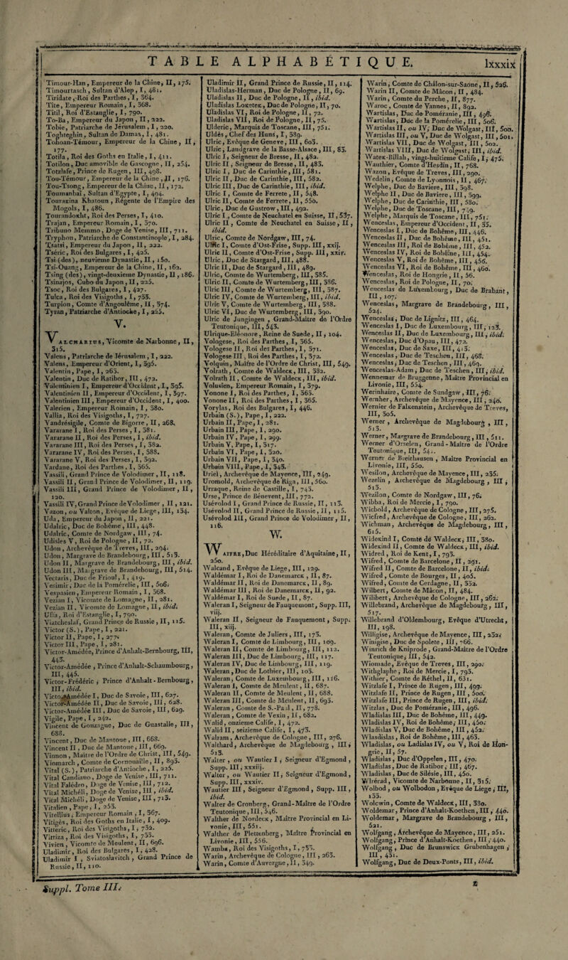 Timour-Han, Empereur de la Cliine, II, ij5. Timourtasch , Sultan d’Alep , 1, 481. Tiridate ,-Roi des Partîtes, 1, 564. Tite, Empereur Romain , 1, 368. Titil, Roi d’Estanglie, I, 790. To-Ba, Empereur du Japon , Il, 322. Tobie, Patriarche de Jérusalem , 1,220. Toghteghin , Sultan de Damas, 1, 4S1. Tohoan-Témour, Empereur de la Chine, II, 177. Totila, Roi des Gotns en Italie, 1, 411. Totilon, Duc amovible de Gascogne, II, 254. Totzlafe, Prince de Rugen , III, 498. Tou-Témour, Empereur de la Chine , Il, 17S. Tou-Tsong, Empereur de la Chine, II, 172. Toumanbaï, Sultan d’Egypte , 1, 4o4- Touraxina Khatoun , Régente de l’Empire des Mogols, 1,486. Tourandoitlit, Roi des Perses, I, 410. Trajan, Empereur Romain, I, 070. Triouno Meinmo, Doge de Venise, III, 711. Tryphon, Patriarche de Constantinople1,1,284. Xsatsi, Empereur du Japon , II, 222. Tséric, Roi des Bulgares , 1, 425. Tsi (des), neuvième Dynastie, II, i5o. Tsi-Ouang, Empereur de la Chine, II, 162. Tsing (des), vingt-deuxieme Dynastie, Il, 186. Tsinajos, Cubo du Japon, II, 225. Tsoc, Roi des Bulgares, 1,427. Tulca , Roi des Visigotlis , 1,755. Turpion, Comte d'Angoulême, II, 574. Tyran, Patriarche d’Antioche, I, a55. Y. v. AiCHUios, Vicomte de Narbonne , II, St 5. Valons , Patriarche de Jérusalem, 1,222. Valens, Empereur d’Orient, I, 5g5. Valentin, Pape, I, 262. Valentin , Duc de Ratibor, III, 472. Valentinien I, Empereur d’Occident, I, 3q5. Valentinien II, Empereur d’Occidenr, 1,597. Valentinien III, Empereur d’Occident, I, 400. Valerien , Empereur Romain, 1, 58o. Vallia, Roi des Visigotlis, I, 727. Yandrésigile, Comte de Eigorie, II, 268, Vararane I, Roi des Perses , 1,381. Vararane II, Roi des Perses , I, ibid. Vararane III, Roi des Perses, 1, 38a. Vararane IV, Roi des Perses, I, 588. Vararane V, Roi des Perses , I, 3q2. Vardane, Roi des Partîtes, I, 565. Vassili, Grand Prince de Volodimer , II, n8. Vassili II, Grand Prince de Volodimer, II, 119. Vassili III, Grand Prince de Volodimer, II, 120. Vassili IV, Grand Prince de Volodimer , II, 121. Vazon, ou Valton, Evêque de Liege, III, 124. Uda, Empereur du Japon , 11, 221. Udalric, Duc de Bohême , III, 448- Udalric, Comte de Nordgaw, III, 74- üdisles V, Roi de Pologne , II, 72. Udon , Archevêque de Treves, III, 294. Udon , Margrave de Brandebourg, III, 513. Udon II, Margrave de Brandebourg, III, ibid. Udon III, Mai grave de Brandebourg, III, 5t4. Vectaris, Duc de Frioul, 1, 4 tp- Vesimir, Duc de la Pomérelie, III, 5o6.- Vespasien, Empereur Romain , 1, 568. Vczian I, Vicomte de Lomagne, II, 28t. Vczian II, Viromte do Lomagne, II, ibid. Ufïa, Roi d’Estanglie, I, 790. Viatcheslaf, Grand Prince de Russie , Il, 115. Victor (S.), Pape, 1,22t. Victor II, Pape, I, 277. Victor III, Pape, I, 281. Victor-Amédée, Prince d’Anhalt-Bernbourg, III, 443. Victor-Amédée , Prince d’Anhalt-Schaumbourg, III, 445. Victor-Frédéric , Prince d’Anhalt-Bernbourg, III, ibid. Victo^Amédée I, Duc de Savoie, III, 637. Victor-Amédée II, Duc de Savoie, IIJ, 628. Victor-Amédée III, Duc de Savoie, III, 629. Vigile, Pape, 1, 242. Vincent de Gonzague, Duc de Guastalle, III, 688. Vincent, Duc de Mantoue , III, 668. Vincent II , Duc de Mantoue, III, 669. Yinnon , Maître de l’Ordre de Christ, III,j4g. Yiomarcli, Comte de Cornouaille, II, 892. Vital (S. ), Patriarche d’Antioche , 1,225. Vital Candiano, Doge de Venise, III, 711. Vital Falédro, Doge de Venise, III, 712- Vital Michéli, Doge de Venise, III, ibid. Vital Michéli, Doge de Venise, III, 7*3. Vitalien , Pape, I, 253. Vitellîus , Empereur P.omain , I, 367. Vitigès, Roi des Goths en Italie, 1, 409. Vitrerie, Roi des Visigotlis, 1, 722. Vittiza , Roi des Visigotlis, I, 755. Vivien , Vicomte de Meulent, II, 696. Uladimir, Roi des Bulgares , 1,428. Uladimir I , Sviatoslavitch , Grand Prince Russie, II, 110. Uladimir II, Grand Prince de Russie, Il, 114. Uladislas-Herman, Duc de Pologne, II, 69. Uladislas II, Duc de Pologne, II, ibid. Uladislas Loxetex, Duc de Pologne, II, 70. Uladislas VI, Roi de Pologne, II, 72. Uladislas VII, Roi de Pologne, Il, 75. Ulderic, Marquis de Toscane, III, 751. Uldès, Chef des Huns , I, 289. Ulric, Evêque de Geneve, III, 602. Ulric, Landgrave de la Basse-Alsace , III, 82. Ubic I, Seigneur de Bresse, II, 482. Ulric II, Seigneur de Bresse, II, 482. Ulric I, Duc de Carinthie, III, 581. Ulric II, Duc de Carinthie, III, 582. Ulric III, Duc de Carinthie, III, ibid. Ulric I, Comte de Ferrete , II, 548. Ulric II, Comte de Ferrete, Il, 55o. Ulric, Duc de Gustrow, III, 492. Ulric I , Comte de Neuchâtel en Suisse, II, 53?. Ulric II, Comte de Neuchâtel en Suisse, II, ibid. Ulric, Comte de Nordgaw, III, 74. UIftc I, Comte d’Ost-Frise, Supp. III, xxij. Ulric II, Comte d’Ost-Frise , Supp. III, xxiy. Ulric, Duc de Stargard, III, 488. Ulric II, Duc de Stargard , III, 48g. Ulric, Comte de Wurtemberg, IH, 585. Ulric II, Comte de Wurtemberg, III, 586. Ulric III, Comte de Wurtemberg, III, 587. Ulric IV, Comte de W urtemberg, III, ibid. Ulric V, Comte de Wurtemberg, III, 288. Ulric VI, Duc de Wurtemberg, III, 5go. Ulric de Jungingen , Grand-Maître do l’Ordre Teutonique, III, 543. Ulrique-Eléonore , Reine de Suede, Il, io4- Yologese, R.oi des Farthes , I, 565. Vologese II, Roi des Parthes, 1, 371. Vologese III, Roi des Partîtes, 1,372. Volquin, Maître de l’Ordre de Christ, III, 54g. Volrath, Comte de Waldecx, III, 382. Volrathll, Comte de Waldecx, lit, ibid. Volusien, Empereur Romain, I, 379. Vonone I, Roi des Parthes, I, 565. Vonone II, Roi des Parthes , 1,365. Vorylas, Roi des Bulgares, I, 446. Urbain ( S. ), Pape, 1, 222. Urbain II, Pape, I, 281. Urbain III, Pape, 1,290. Urbain IV, Pape, I, 299. Urbain V, Pape, I, 517. Urbain VI, Pape, 1,320. Urbain VII, Pape, I, 340. Urbain VIII, Pape, I, 343. Uriel, Archevêque de Mayence, III, 24g. Uromold, Archevêque do Riga, III,56o. Urraque, Reine de Castille, 1, 742. Urse, Prince de Bénevent, III, 772. Usévolod I, Grand Prince de Russie, II, 113. Usévolod II, Grand Prince de Russie, II, 115. Usévolod III, Grand Prince de Volodimer, II, 116. W. aiîre,Duc Héréditaire d’Aquitaine, II, W 25o. de AValcand , Evêque de Liège, III, 129. Waldémar I, Roi de Danemarcx , II, 87. Waldémar II, Roi de Danemarcx, Il, 89. Waldémar III, Roi de Danemarcx, H, 92. Waldémar I, Roi de Suede, II, 87. WaleranI, Seigneur de Fjiuquemont, Supp. III, viij. Waleran H , Seigneur de Fauquemont, Supp. III, xiij. Waleran, Comte de Juliers , III, 170. WaleranI, Comte de Limbourg, III, 109. Waleran II, Comte de Limbourg, III, 112. Waleran III, Duc de Limbourg, III, 117. Waleran IV, Duc de Limbourg, III, 11g. Waleran,Duc de Lotlïier, 111, 102. Waleran, Comte de Luxembourg, III, iî6. Waleran I, Comte de Meulent, II, 687. Waleran II, Comte de Meulent, II, 688. Waleran III, Comte de Meulent, II, 692. Waleran , Comte de S.-Paal, Il, 778. Waleran , Comte de Vexin , II, 682. Walid, onzième Calife, I, 472. Walid II, seizième Calife, I, 4^3. Walram, Archevêque de Cologne , III, 276. Walthard, Archevêque de Magdebourg , III, 5i3. Walter, ou Wautier I, Seigneur d’Egmond , Supp. III, xxxiij. Walter, ou Wautier II, Seigneur d’Egmond, Supp. III, xxxiv. Wautier III, Seigneur d’Egmond , Supp. III, ibid. Walter de Cronberg, Grand-Maître de l’Ordre Teutonique, III, 546. Walther de Nordecx, Maître Provincial en Li¬ vonie, III, 551. , Walther de Plettenherg, Maître Provincial en Livonie, III, 556. Wamba, Roi des Visigotlis, 1,75.. Warin , Archevêque de Cologne ,111,263. Warin, Comte d’Auvergne,)!, 34g. Warin, Comte de Châlon-sur-Saone, H, 5aS. Warin II, Comte de Mâcon, II, 484. Warin , Comte du Perche ,11,877. Waroc , Comte de Vannes, II, 892. Wartislas, Duc de Poméranie, IÏI, 496. Wartislas, Duc de la Pomérelie, III, 5o6. Wartislas II, ou IV; Duc de Wolgast, III, 5oO. Wartislas III, on V, Duc de Wolgast, III, Soi. Wartislas VII, Duc de Wolgast, III, 5o2. Wartislas VIII, Duc de Wolgast; III, ibid. Watex-Billah, vinat-huitieme Calife, I, 475. Wautliier, Comte d’Hesdin, II, 768. Wa/.on , Evêque de Treves , III, 290. Wedelin, Comte de Lyonnois, II, 467'. Welphe, Duc de Bavière, III, 298. Welphe II, Duc de Bavière , III, 5gg. Welphe, Duc de Carinthie, III, 58o. Welphe, Duc de Toscane, III, 7)9. Welphe, Marquis de Toscane, III, 7S1. Wenceslas, Empereur d’Occident, II, 55. Wenceslas I, Duc de Bohême, III, 446. Wenceslas II, Duc de Bohême, III, 45i. Wenceslas III, Roi de Bohême, III, 452. Wenceslas IV, Roi de Bohême, III, 454. Wenceslas V, Roi de Bohême, III, 456. Wenceslas VI, Roi de Bohême, III, 460. Wenceslas, Roi de Hongrie , II, 56. Wenceslas, Roi de Pologne, II, 70. Wenceslas de Luxembourg, Duc de Brabant, III, 107. Wenceslas, Margrave de Brandebourg, III 624. b ’ Wenceslas , Duc de Lignitz, III, 464. Wenceslas I, Duc de Luxembourg, lit; 123. Wenceslas II, Duc de Luxembourg, III, ibid: Wenceslas, Duc d’Opau , III, 472. Wenceslas, Duc deSaxe, III, 413. Wenceslas, Duc de Teschcn, III, 468. Wenceslas, Duc de Teschcn , III, 469. Wenceslas-Adam, Duc de Teschen, III, ibid. Wennemar de Bruggenne, Maître Provincial en Livonie, III, 554. Werinhaire, Comte de Sitndgaw, III, 76.' Wernber, Archevêque de Mayence, III, 240. Wernier de Falxenstein, Archevêque de Treves, III, 5o5. Werner , Archevêque de MagdebourA , HI, 5r3. Werner, Margrave de Brandebourg, III, 5n. Werner d’Orselen, Grand-Maître de l’Ordre Teutonique, III, 54,. Werner de Breithausen , Maître Provincial en Livonie, III, 55o. Wesilon, Archevêque de Mayence, III, 235. Wezelin , Archevêque de Magdebourg , III , 5i5. Wezilon, Comte de Nordgaw, III, 76. Wibba, Roi de Mercie, 1, 790. Wicbold, Archevêque de Cologne , III, 275. Wicfred , Archevêque de Cologne, III, 262. Wichman, Archevêque de Magdebourg , III, 6i5. Widexind I, Comte de Waldecx; III, 38o. Widexind II, Comte de Waldecx, III, ibid. VV'idred , Roi de Kent, 1,793. Wifred, Comte de Barcelone, H , 291. Wifred II, Comte de Barcelone, II, ibid. Wifred , Comte de Bourges, II, 4o5. Wifred, Comte de Cerdagne, II, 35a. Wilberl, Comte de Mâcon, II, 484. Wilibert, Archevêque de Cologne, III, 262. Willebrand, Archevêque de Magdebourg , III, 517. Willebrand d’Oldembourg, Evêque d’Utrecht, III, 198. Willigise, Archevêque de Mayence, III, 222.' Winigise, Duc de Spolete , 111, ”66. Winrich de Kniprode , Grand-Maître de l’Ordre Teutonique, III, 542. Wiomade, Evêque de Treves, III, 290. Withglaphe, Roi de Mercie, I, 793. Withier, Comte de Réthel, II, 63i. Witzlafeï, Prince de Rugen, III, 49g. Witzlafe II, Prince de Rugen, III, 5oo. Witzlafe III, Prince de Rugen, III, ibid: Witzlas , Duc de Poméranie, III, 496. Wladislas III, Duc de Bohème, III, 449* Wladislas IV, Roi de Bohême,- III, 45o; Wladislas V, Duc de Bohême, III, 452. Wlasdislas , Roi dp Bohême, III, 462. Wladislas, ou Ladislas IV, ou V, Roi de Hon¬ grie , II, 57. Wladislas , Duc d’Oppelen , III, 470. Wladislas, Duc de Ratibor, IH, 467. Wladislas , Duc de Silésie, III, 45o. Wlrérad, Vicomte de Narbonne , II, 3i5: Wolbod , ou Wolbodon , Evêque de Liege ; III, i53. Wolcwin, Comte de Waldecx, III, 3So. j! Woldemar, Prince d’Anhalt-Koethen, III, 44o- Woldemar , Margrave de Brandebourg , IH , 5ai. Wolfgang , Archevêque de Mayence, III, 25i. Wolfgang, Prince d’Anhalt-Koethen, III ; 44°* Wolfgang , Duc de Brunswicx Grubenhagen IH , 43i. Wolfgang, Duc de Deux-Ponts, III, ibid.