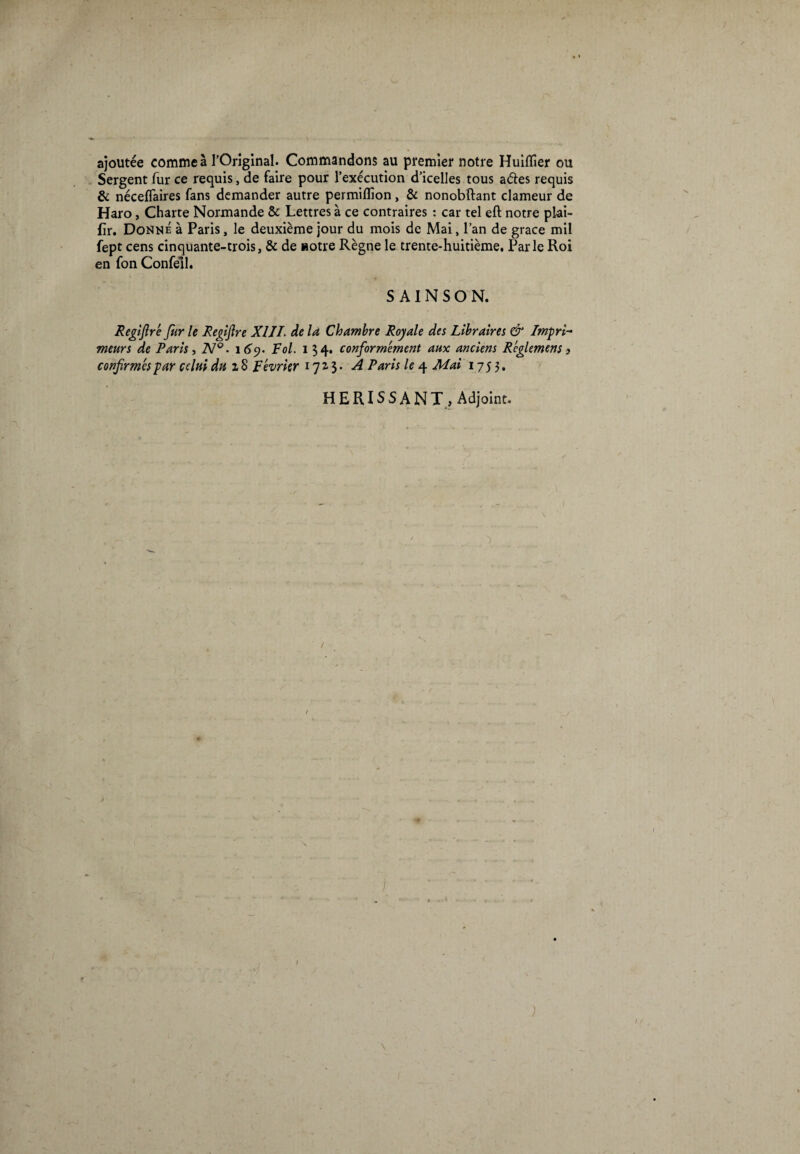 ajoutée comme à l'Original. Commandons au premier notre Huiilîer ou Sergent fur ce requis, de faire pour l’exécution d’icelles tous aéles requis & néceflaires fans demander autre permiflîon, & nonobftant clameur de Haro, Charte Normande & Lettres à ce contraires : car tel eft notre plai- fïr. Donné à Paris, le deuxième jour du mois de Mai, l’an de grâce mil fept cens cinquante-trois, & de «otre Règne le trente-huitième, Parle Roi en fon Confell. S AI N S O N. Registre fur le Regiflre XIJI. de la Chambre Royale des Libraires & Impri¬ meurs de Paris, 2V°. 169. Fol. 134. conformément aux anciens Rcglemens 3 confirmés par celui du 18 Février 1713. A Paris le 4 Mai 1753. HERISSANT, Adjoint.