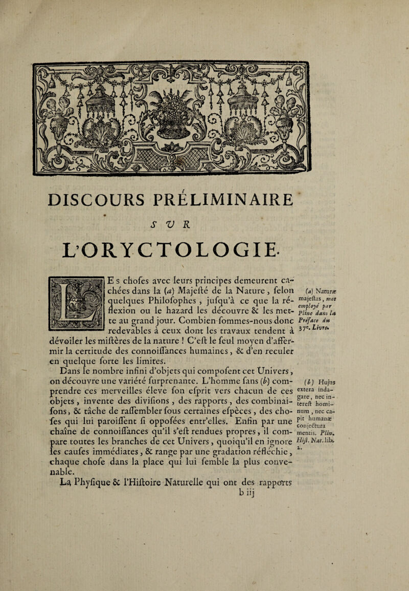 DISCOURS PRÉLIMINAIRE S V R L’ORYCTOLOGIE \ » E s chofes avec leurs principes demeurent ca¬ chées dans la (a) Majefté de la Nature , félon (a) Narnrar quelques Philofophes , jufqu’à ce que la ré- ma^fta/s >mot flexion ou le hazard les découvre 6c les met- Tiincdl^u te au grand jour. Combien fommes-nous donc Préface du redevables à ceux dont les travaux tendent à 37e*in're* dévoiler les miflères de la nature ! C’effc le feul moyen d’affer¬ mir la certitude des connoiffances humaines, 6c d’en reculer en quelque forte les limites. Dans le nombre infini d’objets qui compofent cet Univers, on découvre une variété furprenante. L’homme fans [b) com- {b) Hu/hs prendre ces merveilles éleve fon efprit vers chacun de ces extera inda- objets , invente des divifions , des rapports, des combinai- ?earreeft’ 'homi- fons, 6c tâche de raffembler fous certaines efpèces, des cho- num,neeca¬ fés qui lui paroiffent fi oppofées entr’elies. Enfin par une em./cXira ^ chaîne de connoiffances qu’il s’eft rendues propres, il com- mentis. Pim. pare toutes les branches de cet Univers, quoiqu’il en ignore Hiji.NatAiU les caufes immédiates , 6c range par une gradation réfléchie, z' chaque chofe dans la place qui lui femble la plus conve¬ nable. La Phyfique 6c l’Hifloire Naturelle qui ont des rapports b iij