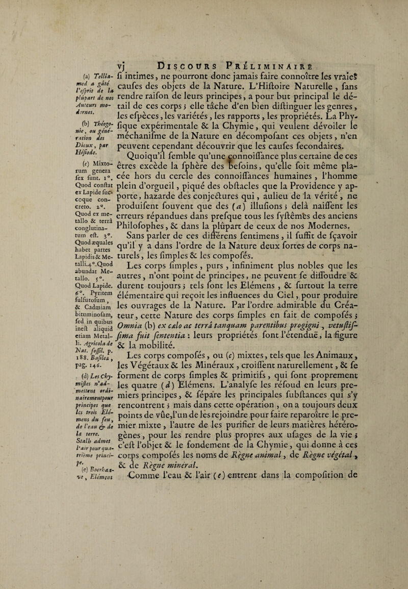 (a) Tellia- med a gâté l'efprit de la plupart de nos Auteurs mo¬ dernes. (b) Théogo¬ nie , ou géné¬ ration des Dieux, par Héfiode. (c) Mixto- rum gênera fex funt. i°. Quod confiât ex Lapide fuc- coque con- creto. zQ. Quod ex mé¬ tallo & terra conglutina- tum eft. 3°. Quodæquales habet partes Lapidis& Me- talli.4°.Quod abundat Mé¬ tallo. j°. Quod Lapide. 6°. Pyritem fulfurofum , & Cadmiam bituminofam, fed in quibus ineiï aliquid etiam Metal- li. Agricolade Nat. fojfd. p. l 8 8. Bafile& , pag. 146. (d) Les Chy- tnijles n’ad¬ mettent ordi- nairementpour principes que les trois ILlé- mens du feu, de Veau & de la terre. Stalh admet l'air pour qua¬ trième princi¬ pe. (e) Boerhaa- •ve , Elémens vj Discours Préliminaire fi intimes, ne pourront donc jamais faire connoître les vraie§ caufes des objets de la Nature. L’Hiftoire Naturelle , fans rendre raifon de leurs principes, a pour but principal le dé¬ tail de ces corps 5 elle tâche d’en bien diftinguer les genres, les efpèces, les variétés, les rapports, les propriétés. La Phy- lique expérimentale 6c la Chymie, qui veulent dévoiler le méchanifme de la Nature en décompofant ces objets, n’en peuvent cependant découvrir que les caufes fecondaires. Quoiqu’il femble qu’une connoiflance plus certaine de ces êtres excède la fphère des befoins, qu’elle foit même pla¬ cée hors du cercle des connoiflances humaines , l’homme plein d’orgueil, piqué des obftacles que la Providence y ap¬ porte , hazarde des conje&ures qui, aulieu de la vérité , ne produifent fouvent que des ( a ) illufions 5 delà naiflent les erreurs répandues dans prefque tous les fyftêm'es des anciens Philofophes, 6c dans la plûpart de ceux de nos Modernes. Sans parler de ces différens fentimens , il fuffit de fçavoir qu’il y a dans l’ordre de la Nature deux fortes de corps na¬ turels , les {impies 6c les compofés. Les corps fimples , purs , infiniment plus nobles que les autres, n’ont point de principes, ne peuvent fe difloudre 6c durent toujours 5 tels font les Elémens , 6c furtout la terre élémentaire qui reçoit les influences du Ciel, pour produire les ouvrages de la Nature. Par l’ordre admirable du Créa¬ teur, cette Nature des corps fimples en fait de compofés 5 Omnia (b) ex cœlo ac terra tanquam farentibus progigni , vetujlif- fima fuit fententia : leurs propriétés font l’étendue, la figure 6c la mobilité. Les corps compofés, ou (c) mixtes, tels que les Animaux, les Végétaux 6c les Minéraux , croiflent naturellement, 6c fe forment de corps fimples 6c primitifs, qui font proprement les quatre (d) Elémens. L’analyfe les réfoud en leurs pre¬ miers principes, 6c fépàre les principales fubftances qui s’y rencontrent 5 mais dans cette opération , on a toujours deux points de vûe,l’un de les rejoindre pour faire reparoître le pre¬ mier mixte , l’autre de les purifier de leurs matières hétéro¬ gènes , pour les rendre plus propres aux ufages de la vie » c’efti’objet 6c le fondement de la Chymie, qui donne à ces corps compofés les noms de Règne animal, de Règne végétal , 6c de Règne minéral. •Comme i’eau 6c l’air ( e ) entrent dans la compofition de