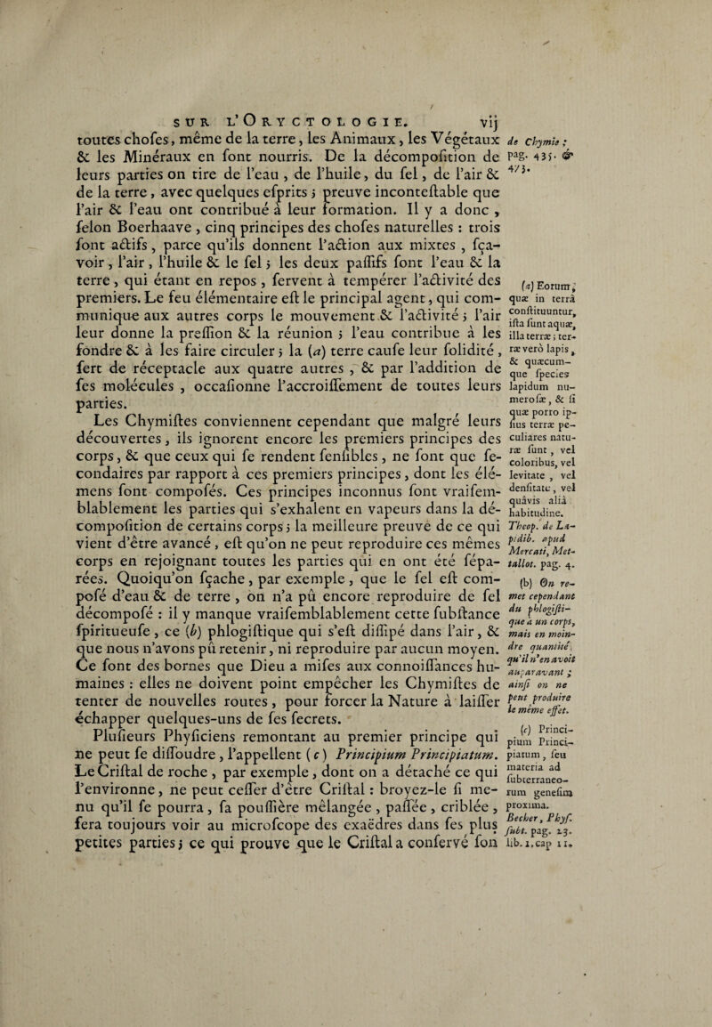 / SUR L’OnCTOLOGlE. Vlj toutes chofes, même de la terre, les Animaux, les Végétaux &; les Minéraux en font nourris. De la décompofîtion de leurs parties on tire de l’eau , de l’huile, du fel, de l’air & de la terre , avec quelques efprits 3 preuve inconteflable que l’air &; l’eau ont contribué à leur formation. Il y a donc , félon Boerhaave , cinq principes des chofes naturelles : trois font aétifs, parce qu’ils donnent l’a&ion aux mixtes , fça- voir , l’air , l’huile à le fel 3 les deux paflifs font l’eau la terre, qui étant en repos , fervent à tempérer l’adivité des premiers. Le feu élémentaire eh: le principal agent, qui com¬ munique aux autres corps le mouvement é l’a&ivité 3 l’air leur donne la preiîion &. la réunion 3 l’eau contribue à les fondre êc à les faire circuler 3 la (a) terre caufe leur folidité , fert de réceptacle aux quatre antres , & par l’addition de fes molécules , occaiionne i’accroilTement de toutes leurs parties. Les Chymiftes conviennent cependant que malgré leurs découvertes, ils ignorent encore les premiers principes des corps, &: que ceux qui fe rendent fenhbles, ne font que fe- condaires par rapport à ces premiers principes, dont les élé- mens font compofés. Ces principes inconnus font vraifem- blablement les parties qui s’exhalent en vapeurs dans la dé- compofition de certains corps 3 la meilleure preuve de ce qui vient d’être avancé , eft qu’on ne peut reproduire ces mêmes corps en rejoignant toutes les parties qui en ont été fépa- rées. Quoiqu’on fçache, par exemple, que le fel eft com- pofé d’eau & de terre, on n’a pu encore reproduire de fel décompofé : il y manque vraifemblablement cette fubftance fpiritueufe, ce (b) phlogiffcique qui s’eft diffipé dans l’air, & que nous n’avons pu retenir, ni reproduire par aucun moyen. Ce font des bornes que Dieu a mifes aux connoiflances hu¬ maines : elles ne doivent point empêcher les Chymiftes de tenter de nouvelles routes, pour forcer la Nature à laiffer échapper quelques-uns de fes fecrets. Pluîieurs Phyficiens remontant au premier principe qui ne peut fe dilfoudre, l’appellent ( c ) Principium Principiatum. LeCriftal de roche , par exemple , dont on a détaché ce qui l’environne, ne peut ceher d’être Crillal : broyez-le li me¬ nu qu’il fe pourra , fa pouffière mélangée , paffëe , criblée , fera toujours voir au microfcope des exaëdres dans fes plus petites parties 3 ce qui prouve que le Criftal a confervé fon de Cbymîi ,* pag. 43J. & 4/3. (a) Forum* quæ in terrâ conftituuntur* ifta funtaquæ, illaterræ; ter- ræ verô lapis, & qunzcum- que fpecies lapidum nu¬ méro fæ, & li quæ porro ip- fius terræ pe- culiares natu- ræ lünt , vel coloribus, vel Ievitate , vel denfitate, vel quâvis alià habitudine. Tbeop. de La- pidib. apud Mercati, Met- tallot. pag. 4. (b) 6n re¬ met cependant du pblogiffi- que a un corps, mais en moin¬ dre quantité. qu’il n’en avoit auparavant ‘ ainfi on ne peut produire le même effet. (c) Princi- pium Princi- piauim, feu maceria ad fubcerraneo- rum genelliu proxima. Becher, Phyf. fubt. pag. 2.3. lib. i.cap 11.