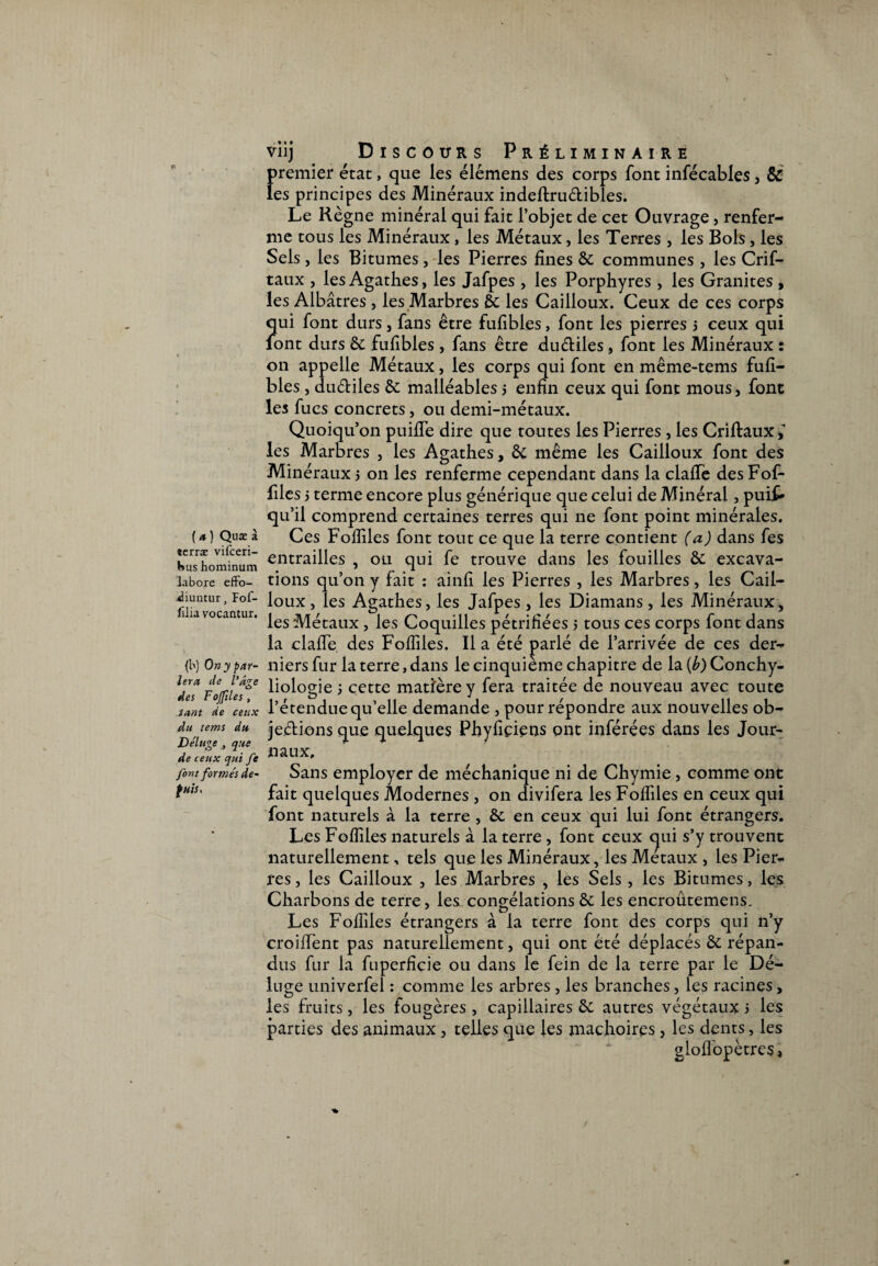 V ( a ) Qnæ à «erræ vilceri- Hus hominum labore effo- ^iuntur, Fof- filia vocantur. (b) On y par¬ lera de l'âge des Fojfiles, tant de ceux du tems du Déluge , que de ceux qui fe font formés de- fuis. viij Discours Préliminaire premier état, que les élémens des corps font infécables, & les principes des Minéraux indeftru&ibles. Le Règne minéral qui fait l’objet de cet Ouvrage, renfer¬ me tous les Minéraux , les Métaux, les Terres , les Bols, les Sels , les Bitumes, les Pierres fines 8c communes, les Crif- taux , les Agathes, les Jafpes , les Porphyres, les Granités , les Albâtres , les Marbres 8c les Cailloux. Ceux de ces corps qui font durs, fans être fufibles, font les pierres > ceux qui font durs 8c fufibles , fans être dudiles, font les Minéraux : on appelle Métaux, les corps qui font en même-tems fufi¬ bles , dudiles 8c malléables j enfin ceux qui font mous, font les fucs concrets, ou demi-métaux. Quoiqu’on puifie dire que toutes les Pierres, les Criftauxf les Marbres , les Agathes, 8c même les Cailloux font des Minéraux j on les renferme cependant dans la claflfe des Fof- files j terme encore plus générique que celui de Minéral, puif* qu’il comprend certaines terres qui ne font point minérales. Ces Fofliles font tout ce que la terre contient (a) dans fes entrailles , ou qui fe trouve dans les fouilles 8c excava¬ tions qu’on y fait : ainfi les Pierres , les Marbres, les Cail¬ loux, les Agathes, les Jafpes, les Diamans, les Minéraux, les Métaux, les Coquilles pétrifiées 5 tous ces corps font dans la clafie des Fofliles. Il a été parlé de l’arrivée de ces der¬ niers fur la terre, dans le cinquième chapitre de la (b) Conchy¬ liologie 5 cette matière y fera traitée de nouveau avec toute l’étendue qu’elle demande , pour répondre aux nouvelles ob- jedions que quelques Phyfiçiens ont inférées dans les Jour¬ naux, Sans employer de méchanîque ni de Chymie , comme ont fait quelques Modernes , on divifera les Fofliles en ceux qui font naturels à la terre , 8c en ceux qui lui font étrangers. Les Fofliles naturels à la terre , font ceux qui s’y trouvent naturellement, tels que les Minéraux, les Métaux , les Pier¬ res , les Cailloux , les Marbres , les Sels, les Bitumes, les Charbons de terre, les congélations 8c les encroûtemens. Les Fofliles étrangers à la terre font des corps qui n’y croiflent pas naturellement, qui ont été déplacés 8c répan¬ dus fur la fuperficie ou dans le fein de la terre par le Dé¬ luge univerfei : comme les arbres , les branches, les racines, les fruits, les fougères , capillaires 8c autres végétaux i les parties des animaux , telles que les mâchoires, les dents, les gloflopètres,