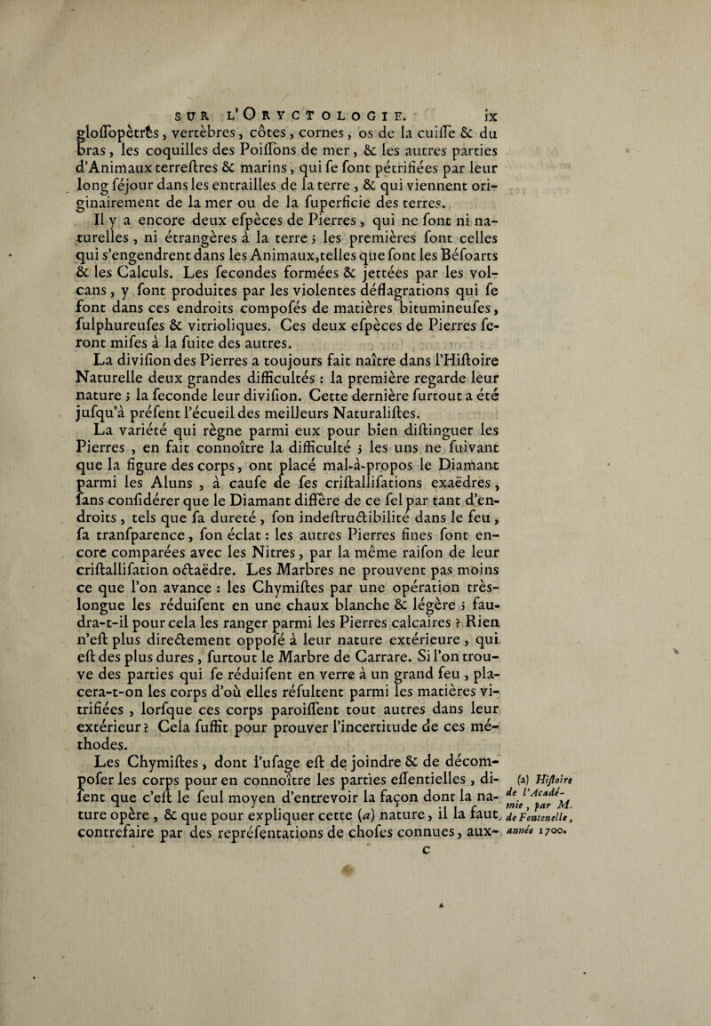 gloftopètrès, vertèbres, côtes , cornes, os de la cuiiïe & du bras , les coquilles des Poiftons de mer, 6c les autres parties d’Animaux terreftres &; marins , qui fe font pétrifiées par leur long féjour dans les entrailles de la terre , &; qui viennent ori¬ ginairement de la mer ou de la fuperficie des terres. Il y a encore deux efpèces de Pierres , qui ne font ni na¬ turelles , ni étrangères à la terre 5 les premières font celles qui s’engendrent dans les Animaux,telles que font les Béfoarts & les Calculs. Les fécondés formées &: jettées par les vol¬ cans , y font produites par les violentes déflagrations qui fe font dans ces endroits compofés de matières bitumineufes, fulphureufes & vitrioliques. Ces deux efpèces de Pierres fe¬ ront mifes à la fuite des autres. La divifiondes Pierres a toujours fait naître dans l’Hiftoire Naturelle deux grandes difficultés : la première regarde leur nature > la fécondé leur divifion. Cette dernière furtout a été jufqu’à préfent l’écueil des meilleurs Naturalises. La variété qui règne parmi eux pour bien diftinguer les Pierres , en fait connoître la difficulté 5 les uns ne fuivant que la figure des corps, ont placé mal-à-propos le Diamant parmi les Aluns , à caufe de fes criftallifations exaëdres, fansconfidérer que le Diamant diffère de ce fel par tant d’en¬ droits , tels que fa dureté , fon indeftruétibilite dans le feu, fa tranfparence, fon éclat : les autres Pierres fines font en¬ core comparées avec les Nitres, par la même raifon de leur criftallifation oélaëdre. Les Marbres ne prouvent pas moins ce que l’on avance : les Chymiftes par une opération très- longue les réduifent en une chaux blanche ôc légère > fau¬ dra-t-il pour cela les ranger parmi les Pierres calcaires ? Rien 11’eft plus dire&ement oppoîe à leur nature extérieure , qui eft des plus dures , furtout le Marbre de Carrare. Si l’on trou¬ ve des parties qui fe réduifent en verre à un grand feu , pla- cera-t-on les corps d’où elles réfultent parmi les matières vi¬ trifiées , lorfque ces corps paroiffent tout autres dans leur extérieur ? Cela fuffit pour prouver l’incertitude de ces mé¬ thodes. Les Chymiftes, dont i’ufage eft de joindre & de décom- pofer les corps pour en connoître les parties eftentielles , di- fent que c’eft le feul moyen d’entrevoir la façon dont la na¬ ture opère , & que pour expliquer cette (a) nature, il la faut, contrefaire par des repréfentations de chofes connues, aux- c fa) Hijîotre de l'Acadé¬ mie , par M. de Fontenelle, année 1700. t