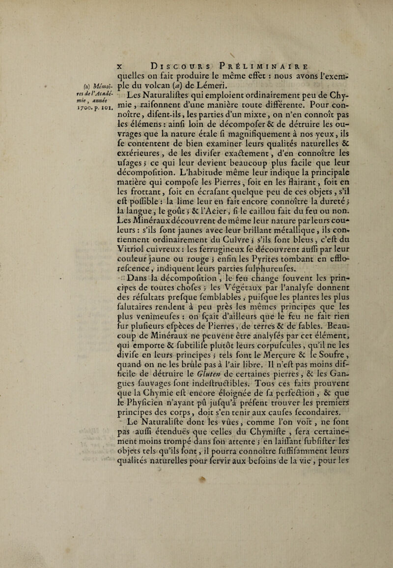 fa) Mémoi¬ res de l’Acadé¬ mie , année 1700. p. IOI. x Discours Préliminaire quelles on fait produire le même effet t nous avons l’exem¬ ple du volcan (a) de Lémeri. Les Naturalises qui emploient ordinairement peu de Chy- mie , raifonnent d’une manière toute différente. Pour con¬ noître, difent-ils, les parties d’un mixte, 011 n’en connoît pas les élémens : ainfi loin de décompofer & de détruire les ou¬ vrages que la nature étale fi magnifiquement à nos yeux, ils fe contentent de bien examiner leurs qualités naturelles & extérieures , de les divifer exa&ement, d’en connoître les ufages 5 ce qui leur devient beaucoup plus facile que leur décompofition. L’habitude même leur indique la principale matière qui compofe les Pierres , foit en les flairant, foit en les frottant, foit en écrafant quelque peu de ces objets , s’il eft poffible : la lime leur en fait encore connoître la dureté 5 la langue, le goût 5 & l’Acier, fi le caillou fait du feu ou non. Les Minérauxdécouvrent de même leur nature parleurs cou¬ leurs : s’ils font jaunes avec leur brillant métallique, ils con¬ tiennent ordinairement du Cuivre s s’ils font bleus, c’eft du Vitriol cuivreux : les ferrugineux fe découvrent auflî par leur couleur jaune ou rouge 5 enfin les Pyrites tombant en efflo- refcence, indiquent leurs parties fulphureufes. Dans la décompofition, le feu change fouvent les prin¬ cipes de toutes chofes 5 les Végétaux par fanalyfe donnent des réfultats prefque femblables , puifque les plantes les plus falutaires rendent à peu près les mêmes principes que les plus venimeufes : on fçait d’ailleurs que le feu ne fait rien fur plufieurs efpèces de Pierres, de terres & de fables. Beau¬ coup de Minéraux ne peuvent être anaiyfés par cet élément, qui emporte & fubtilife plutôt leurs corpufcules, qu’il ne les djvife en leurs principes 5 tels font le Mercure &. le Soufre , quand on ne les brûle pas à l’air libre. Il n’eft pas moins dif¬ ficile de détruire le Gluten de certaines pierres , & les Gan¬ gues fauvages font indeflruélibles. Tous ces faits prouvent que la Chymie eft encore éloignée de fa perfe&ion , & que le Phyficien n’ayant pû jufqu’à préfent trouver les premiers principes des corps, doit s’en tenir aux caufes fecondaires. Le Naturalifte dont les vues, comme l’on voit , ne font pas aufli étendues que celles du Chymifte , fera certaine¬ ment moins trompé dans fon attente 3 en laiiTant fub fi fier les objets tels qu’ils font, il pourra connoître fuffifamment leurs qualités naturelles pour lervir aux befoins de la vie, pour les