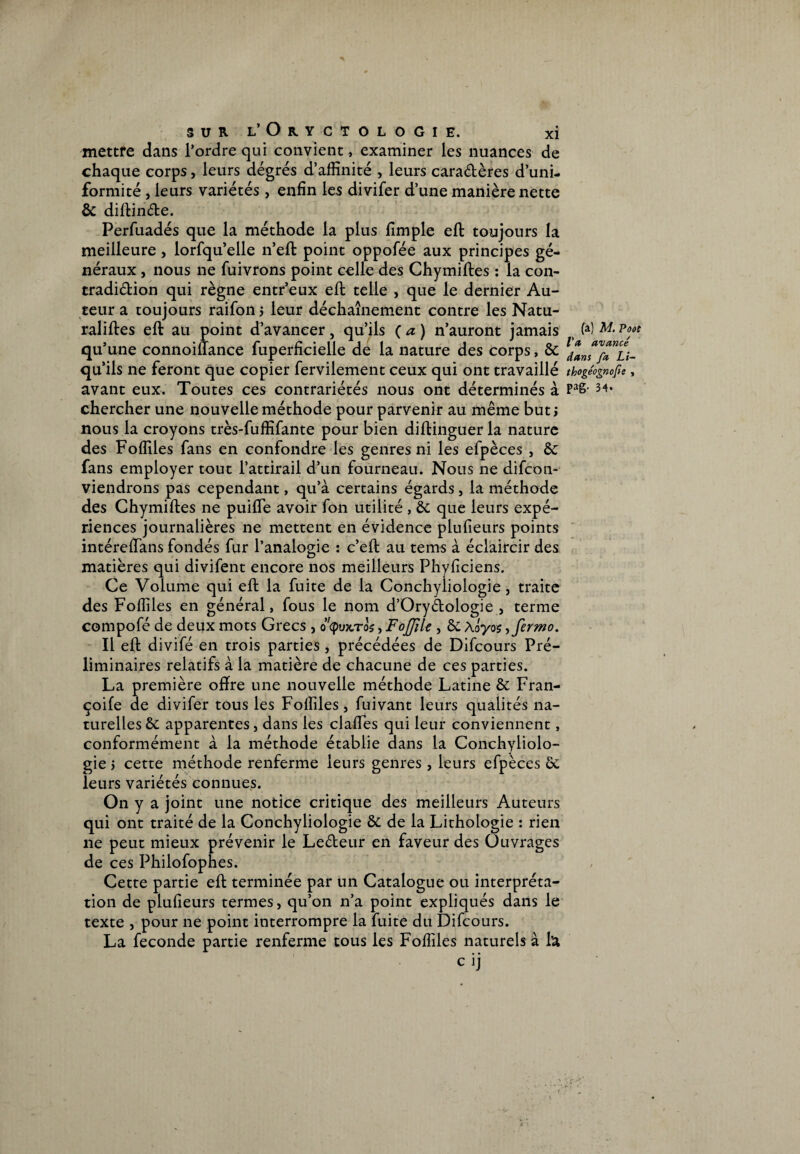 mettre dans l’ordre qui convient, examiner les nuances de chaque corps, leurs degrés d’affinité , leurs caraétères d’uni¬ formité , leurs variétés, enfin les divifer d’une manière nette & diftinéte. Perfuadés que la méthode la plus fimple eft toujours la meilleure, lorfqu’elle n’eft point oppoiee aux principes gé¬ néraux , nous ne fuivrons point celle des Chymiftes : la con- tradidion qui règne entr’eux eft telle , que le dernier Au¬ teur a toujours raifon j leur déchaînement contre les Natu- raliftes eft au point d’avancer, qu’ils ( a ) n’auront jamais qu’une connoiffance fuperficielle de la nature des corps, & qu’ils ne feront que copier fervilement ceux qui ont travaillé avant eux. Toutes ces contrariétés nous ont déterminés à chercher une nouvelle méthode pour parvenir au même but ; nous la croyons très-fuffifante pour bien diftinguer la nature des Foffiles fans en confondre les genres ni les efpèces , & fans employer tout l’attirail d’un fourneau. Nous ne difcon- viendrons pas cependant, qu’à certains égards, la méthode des Chymiftes ne puifle avoir fon utilité , & que leurs expé¬ riences journalières ne mettent en évidence plufieurs points intéreftans fondés fur l’analogie : c’eft au tems à éclaircir des matières qui divifent encore nos meilleurs Phyficiens. Ce Volume qui eft la fuite de la Conchyliologie, traite des Foffiles en général, fous le nom d’Orydologie , terme compofé de deux mots Grecs , o'cpux/ros, FoJJîle , & Aôyo$,fermo. Il eft divifé en trois parties, précédées de Difcours Pré¬ liminaires relatifs à la matière de chacune de ces parties. La première ofïre une nouvelle méthode Latine & Fran- çoife de divifer tous les Foffiles, fuivant leurs qualités na¬ turelles & apparentes, dans les claiïes qui leur conviennent, conformément à la méthode établie dans la Conchyliolo¬ gie j cette méthode renferme leurs genres , leurs efpèces & leurs variétés connues. On y a joint une notice critique des meilleurs Auteurs qui ont traité de la Conchyliologie & de la Lithologie : rien 11e peut mieux prévenir le Leéteur en faveur des Ouvrages de ces Philofophes. Cette partie eft terminée par un Catalogue ou interpréta¬ tion de plufieurs termes, qu’on n’a point expliqués dans le texte , pour ne point interrompre la fuite du Difcours. La fécondé partie renferme tous les Foffiles naturels à ht c ij (a) M. Pooe l'a avancé dans fa Li- thogéognofe , pag. 34.