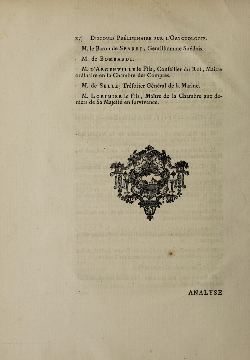 M. le Baron de Sp arre , Gentilhomme Suédois. M. de Bombarde. M. d’A r G e n v i L L E le Fils, Confeiller du Roi, Maître ordinaire en fa Chambre des Comptes. M. de Selle, Tréforier Général de la Marine. M. Lorimier le Fils, Maître de la Chambre aux de¬ niers de Sa Majefté en furvivance. ANALYSE