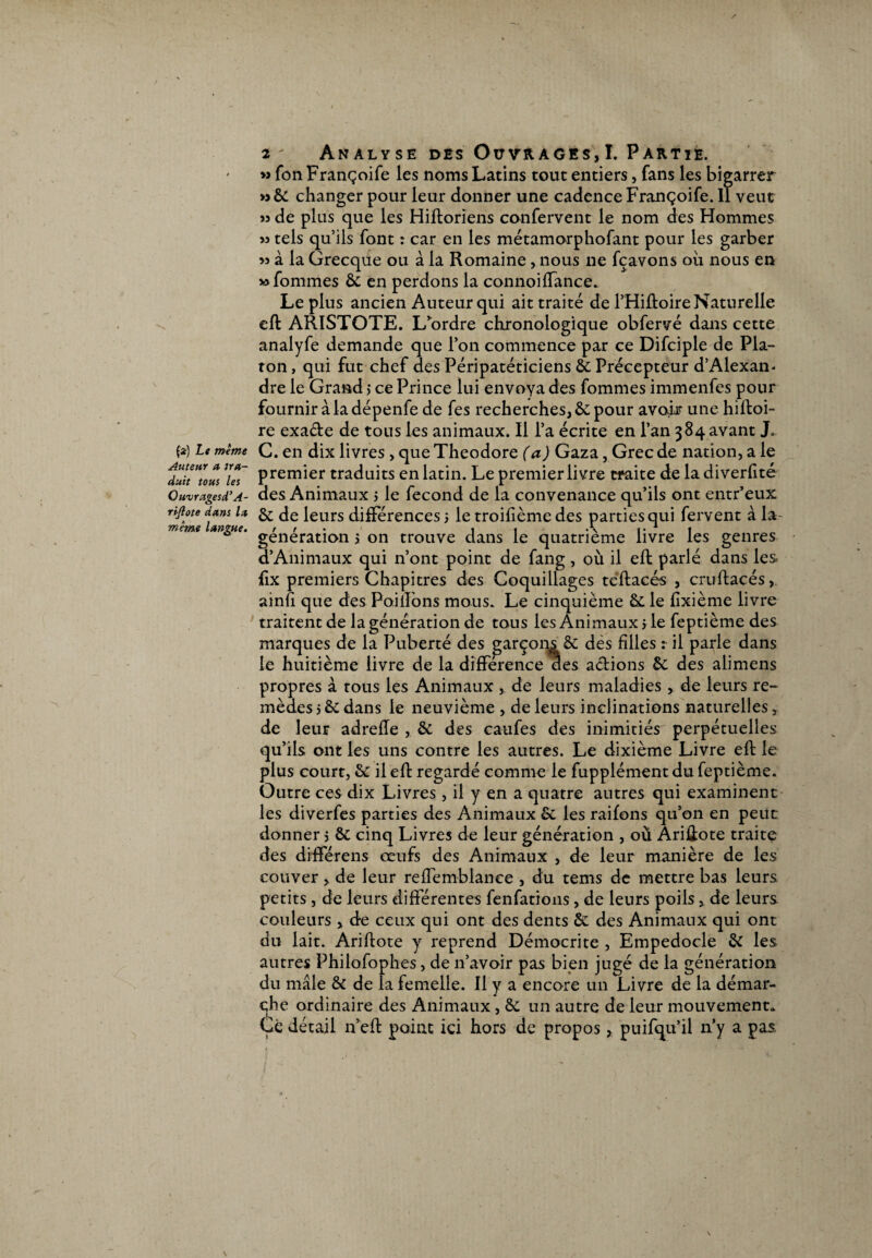 » fon Françoife les noms Latins tout entiers, fans les bigarrer >3 6c changer pour leur donner une cadence Françoife. Il veut 53 de plus que les Hiftoriens confervent le nom des Hommes >3 tels qu’ils font : car en les métamorphofant pour les garber >3 à la Grecque ou à la Romaine, nous ne fçavons où nous en » fommes 6c en perdons la connoi(Tance. Le plus ancien Auteur qui ait traité de PHiftoire Naturelle eft ARISTOTE. L'ordre chronologique obfervé dans cette analyfe demande que l’on commence par ce Difciple de Pla- ron, qui fut chef des Péripatéticiens 6c Précepteur d’Alexan- dre le Grand > ce Prince lui envoya des fommes immenfes pour fournir à la dépenfe de fes recherches, & pour avoir une hiftoi- re exa&e de tous les animaux. Il l’a écrite en l’an 384 avant J. fa) Le même C. en dix livres , que Théodore (a) Gaza, Grec de nation, a le duittous /« Premler traduits en latin. Le premier livre traite de la diverfité Ouvragesd’A- des Animaux 5 le fécond de la convenance qu’ils ont entr’eux iri-jioie dms U §r de leurs différences 5 le troilième des parties qui fervent à la- meme langue. t t « < .\ « • 1 « génération > on trouve dans le quatrième livre les genres a Animaux qui n’ont point de fang, où il efl parlé dans les ilx premiers Chapitres des Coquillages teftacés , cruftacés, ainù que des Paillons mous. Le cinquième 6c le lixième livre traitent de la génération de tous les Animaux > le feptième des marques de la Puberté des garçons & dès filles : il parle dans le huitième livre de la différence des a&ions 6c des alimens propres à tous les Animaux ,. de leurs maladies , de leurs re¬ mèdes 5 & dans le neuvième , de leurs inclinations naturelles, de leur adrefle , 6c des caufes des inimitiés perpétuelles qu’ils ont les uns contre les autres. Le dixième Livre eft le plus court, 6c il efl regardé comme le fupplément du feptième. Outre ces dix Livres , il y en a quatre autres qui examinent les diverfes parties des Animaux Sc les raifons qu’on en peut donner j 6t cinq Livres de leur génération , où Ariüote traite des différens œufs des Animaux , de leur manière de les couver, de leur reffemblanee , du tems de mettre bas leurs petits, de leurs différentes fenfations, de leurs poilsde leurs couleurs, de ceux qui ont des dents 6c des Animaux qui ont du lait. Ariflote y reprend Démocrite , Empedocle 6c les autres Philofophes, de 11’avoir pas bien jugé de la génération du mâle 6c de la femelle. Il y a encore un Livre de la démar¬ che ordinaire des Animaux, 6c un autre de leur mouvement. Ce détail n’eft point ici hors de propos, puifqu’il n’y a pas