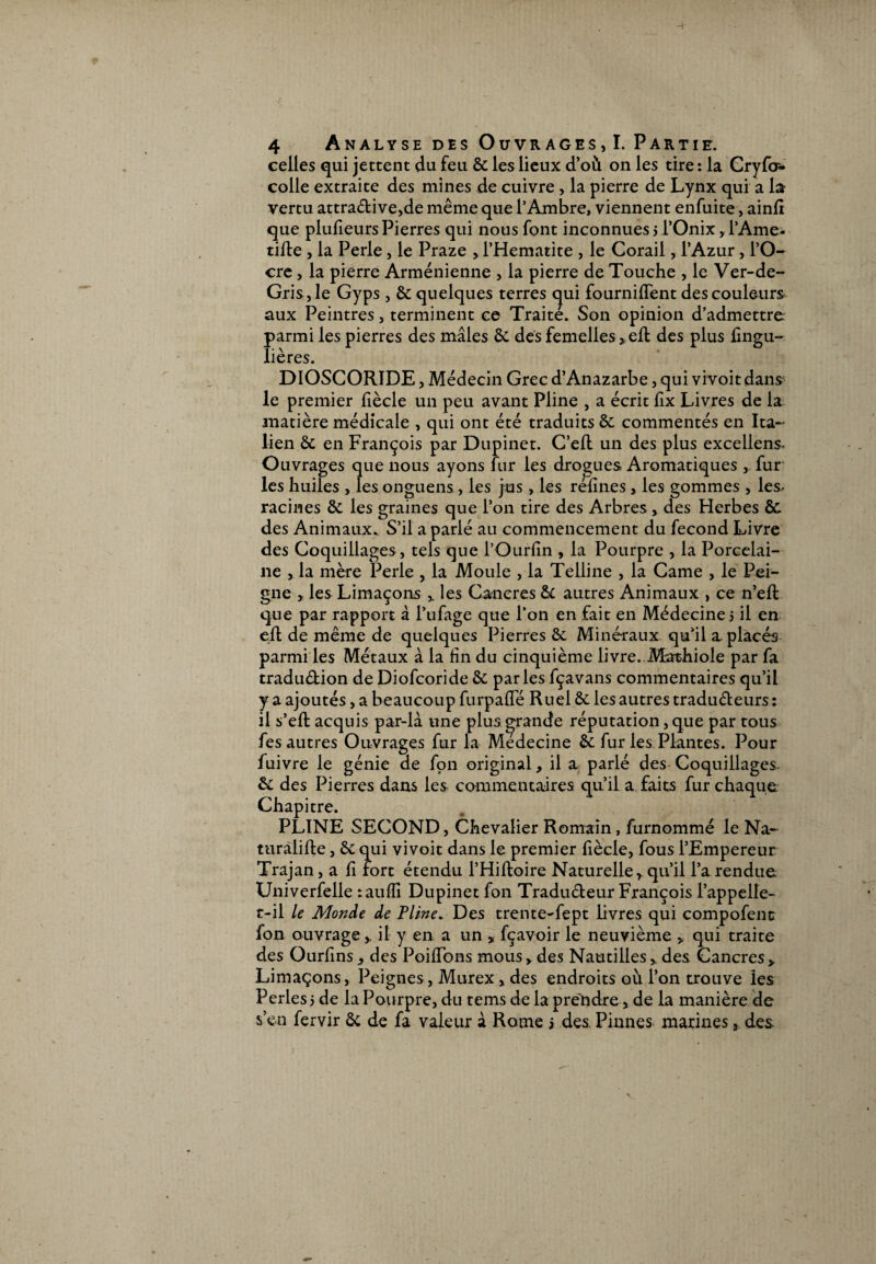 celles qui jettent du feu 6c les lieux d’où on les tire : la Cryfoî* colle extraite des mines de cuivre , la pierre de Lynx qui a la vertu attradive,de même que l’Ambre, viennent enfuite, ainlt que plufieursPierres qui nous font inconnues ? l’Onix, l’Ame- tille , la Perle, le Praze , l’Hematite , le Corail, l’Azur , l’O- cre , la pierre Arménienne , la pierre de Touche , le Ver-de- Gris,le Gyps , 6c quelques terres qui fourniflent des couleurs aux Peintres, terminent ce Traite. Son opinion d’admettre parmi les pierres des mâles 6c des femelles >eft des plus fingu- lières. DIOSCORIDE, Médecin Grec d’Anazarbe, qui vivoit dans le premier fiècle un peu avant Pline , a écrit fix Livres de la matière médicale , qui ont été traduits ôc commentés en Ita¬ lien 6c en François par Dupinet. C’eft un des plus excellent Ouvrages que nous ayons fur les drogues Aromatiques , fur les huiles , les onguens, les jus, les rélines, les gommes , les- racines 6c les graines que l’on tire des Arbres, des Herbes 6c des Animaux. S’il a parlé au commencement du fécond Livre des Coquillages, tels que l’Ourfin , la Pourpre , la Porcelai¬ ne , la mère Perle , la Moule , la Telline , la Came , le Pei¬ gne * les Limaçons v les Cancres 61 autres Animaux , ce n’eft que par rapport à l’ufage que l’on en fait en Médecine? il en eft de même de quelques Pierres 6c Minéraux qu’il a placés parmi les Métaux à la hn du cinquième livre..Mathiole par fa tradudion de Diofcoride 6c parles fçavans commentaires qu’il y a ajoutés, a beaucoup furpalTé Ruei 6c les autres tradudeurs : il s’eft acquis par-là une plus.grande réputation, que par tous fes autres Ouvrages fur la Medecine 6c fur les Plantes. Pour fuivre le génie de fon original, il a parlé des Coquillages 6c des Pierres dans les commentaires qu’il a faits fur chaque Chapitre. PLINE SECOND, Chevalier Romain , furnommé le Na¬ turalise , 6c qui vivoit dans le premier fiècle, fous l’Empereur Trajan, a li fort étendu l’Hiltoire Naturelle, qu’il l’a rendue Univerfelle raufli Dupinet fon Tradudeur François l’appelle- t-il le Monde de Pline. Des trente-fept livres qui compofenc fon ouvrage , il y en a un , fçavoir le neuvième > qui traite des Ourfins, des Poillbns mous, des Nautilles, des Cancres, Limaçons, Peignes, Murex , des endroits où l’on trouve les Perles? de la Pourpre, du tems de la prendre, de la manière de s’en fervir 6c de fa valeur à Rome j des. Pinnes marines, des