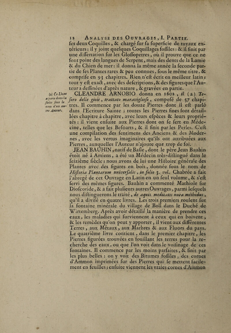 (a) Ce Livre a paru dans lu fuite fous le n om d’un au¬ tre Auteur. 12 Analyse des Ouvrages, I. Partie. fes deux Coquilles, & chargé fur fa fuperfîcie de tuyaux ex¬ térieurs : il y joint quelques Coquillages fofîîles ; & il finit par une difïertation fur les GlofTopetres , ou il prouve que ce ne font point des langues de Serpent, mais des dents de la Lamie &: du Chien de mer: il donna la même année la fécondé par¬ tie de fes Plantes rares & peu connues, fous le même titre, & comprife en 93 chapitres. Rien n’efl écrit en meilleur latin* tout y eft exaét, avec des defcriptions,& des figures que l’Au¬ teur a defiinées d’après nature , ôc gravées en partie. CLEANDRE ARNOBÏO donna en 1602 , il (a) Te- foro délié gioie , trattato maravigliofo , compofé de 57 chapi¬ tres. Il commence par les douze Pierres dont il eh: parlé dans l’Ecriture Sainte 5 toutes les Pierres fines font détail¬ lées chapitre à chapitre, avec leurs efpèces & leurs proprié¬ tés : il vient enfuite aux Pierres dont on fe fert en Méde¬ cine, telles que les Befoarts, & il finit parles Perles. C’eh une compilation des fentimens des Anciens & des Moder¬ nes , avec les vertus imaginaires qu’ils ont attribuées aux Pierres , auxquelles l’Auteur n’ajoute que trop de foi. JEAN BAUHIN, natif de Balle , dont le père Jean Bauhin étoit né à Amiens, a été un Médecin très-diflingué dans le feizième fiècle j nous avons de lui une Hifloire générale des Plantes avec des figures en bois , donnée fous le nom de Hijloria PUntarum univerfalis , in folio 3. vol. Chabrée a fait l’abrégé de cet Ouvrage en Latin en un feul volume, & s’elt fervi des mêmes figures. Bauhin a commenté Mathiole fur Diofcoride, & a fait plufieurs autres Ouvrages , parmi lefquels nous dihinguerons le traité , de aquis medicaiïs nova méthodus > qu’il a divifé en quatre livres. Les trois premiers roulent fur la fontaine minérale du village de Boll dans le Duché de Wirtemberg. Après avoir détaillé la manière de prendre ces eaux, les maladies qui furviennent à ceux qui en boivent , 6c les remèdes qu’on peut y apporter, il vient aux différentes Terres , aux Métaux, aux Marbres & aux Fluors du pays. Le quatrième livre contient , dans le premier chapitre, les Pierres figurées trouvées en fouillant les terres pour la re¬ cherche des eaux, ou que l’on voit dans le voifinage de ces fontaines. Il commence par les moins parfaites, &. finit par les plus belles : on y voit des Bitumes fofiiles ? des cornes d’Ammon imprimées fur des Pierres qui fe mettent facile¬ ment en feuilles j enfuite viennent les vraies cornes d’Ammon