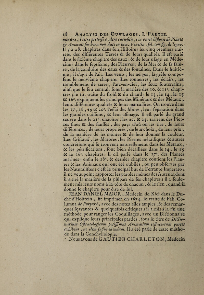 miniert, Pietre pretiofe e altre curiofita , con varie hijlorie di Plante & Animait fin hora non date in luce. Venetia , fol. con fig. di legno. Il y a 28. chapitres dans fon Hifloire j les cinq premiers trai¬ tent des differentes Terres 8c de leurs qualités. Il elt parlé dans le fixième chapitre des eaux , 8c de leur ufage en Méde¬ cine j dans le feptième , des Fleuves , de la Mer 8c de fa falû- re , de la conduite des eaux 8c des fontaines. Dans le huitiè¬ me , il s’agit de l’air. Les vents , les neiges, la grêle compo- fent le neuvième chapitre. Les tonnerres , les éclairs , les tremblemens de terre , l’arc-en-ciel, les feux fouterrains, ainli que le feu central, font la matière des 10. 8c 1 Ie. chapi¬ tres j le 12. traite du froid 8c du chaud 3 le 13 , le 14, le 15 8c 16e. expliquent les principes des Minéraux 8c des Métaux > leurs différentes qualités 8c leurs marcaffites. On trouve dans les 17,18 , 19 8c 20e. l’effai des Mines, leur féparation dans les grandes cuiffons, 8c leur affinage. Il eft parlé du grand œuvre dans le 21e. chapitre 5 les 22. 8c 23. traitent des Pier¬ res fines 8c des faillies , des pays d’où on les tire , de leurs différences, de leurs propriétés , de leur choix > de leur prix , de la manière de les monter 8c de leur donner la couleur. Les CrifirauxT, les Marbres , les Pierres métalliques 8c autres concrétions qui fe trouvent naturellement dans les Métaux , 8c les pétrifications , font bien détaillées dans 1024, le 25 8c le 26e. chapitres. Il cil parlé dans le 27e. des Plantes marines 5 enfin le 28e. 8c dernier chapitre contient les Plan¬ tes 8c les Animaux qui ont été oubliés > ou peu obfervés par les Naturalifles 5 c’elf le principal but de Ferrante Imperato 1 il ne veut point rapporter les paroles mêmes des Auteurs3dont il a tiré la matière de la plûpart de fes chapitres 5 il a feule¬ ment mis leurs noms à la tête de chacun , 8c le fien, quand il donne le chapitre pour être de lui. JEAN DANIEL MAI O R , Médecin de Kiel dans le Du¬ ché d’Holftein , fit imprimer en 1674. le traité de Fab. Co¬ in mn a de Purpura , avec des notes allez amples, 8c des remar¬ ques fçavantes 8c quelquefois critiques 5 il a mis à la fin une méthode pour ranger les Coquillages, avec un Diêlionnaire qui explique leurs principales parties 5 fous le titre de Diclio- narium Ofiracologicum potiffimas Animalium tefiaceorurn partes, exhibens , ac olim fufiins edendum. Il a été parlé de cette métho¬ de dans la Conchyliologie. * N o us avons de G A U TIE R G H A R L E T O N, Médecin