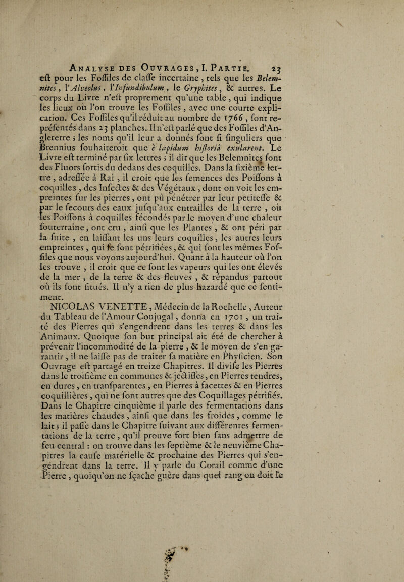 efl pour les Foffiles de clafle incertaine , tels que les Belcm- nitcs , rAlveolus y l’Infundibulum , le Gryphites, àc autres. Le corps du Livre n’elt proprement quune table, qui indique les lieux ou l’on trouve les Foffiles, avec une courte expli¬ cation. Ces Foffiles qu’il réduit au nombre de 1766, font re- préfentés dans 25 planches. Il n’eil parlé que des Foffiles d’An¬ gleterre 5 les noms qu’il leur a donnés font fi finguliers que Brennius fouhaiteroit que e lapidum hijtoria exularent. Le Livre efl terminé par fix lettres > il dit que les Belemnites font des Fluors fortis du dedans des coquilles. Dans la fixième let¬ tre , adreflee à Rai , il croit que les femences des Poiflons à coquilles , des Infeétes &: des Végétaux , dont on voit les em¬ preintes fur les pierres , ont pu pénétrer par leur petiteffe &c par le fecours des eaux jufqu’aux entrailles de la terre , oii les Poiffions à coquilles fécondés par le moyen d’une chaleur fouterraine, ont cru > ainfi que les Plantes , & ont péri par la fuite , en laiffimt les uns leurs coquilles, les autres leurs empreintes , qui fe font pétrifiées , & qui font les mêmes Fof- files que nous voyons aujourd’hui. Quant à la hauteur où l’on les trouve , il croit que ce font les vapeurs qui les ont élevés de la mer , de la terre & des fleuves , & répandus partout où ils font fitués. Il n’y a rien de plus hazardé que ce fenti- ment. NICOLAS VENETTE , Médecin de la Rochelle > Auteur du Tableau de l’Amour Conjugal, donna en 1701 , un trai¬ té des Pierres qui s’engendrent dans les terres & dans les Animaux. Quoique fon but principal ait été de chercher à prévenir l’incommodité de la pierre , & le moyen de s’en ga¬ rantir , il ne laiffie pas de traiter fa matière en Phyficien. Son Ouvrage efl: partagé en treize Chapitres. Il divile les Pierres dans le troifième en communes & jectifles, en Pierres tendres, en dures, en tranfparentes , en Pierres à facettes & en Pierres coquillières , qui ne font autres que des Coquillages pétrifiés. Dans le Chapitre cinquième il parle des fermentations dans les matières chaudes , ainfi que dans les froides , comme le lait 5 il pafFe dans le Chapitre fuivant aux différentes fermen¬ tations de la terre , qu’il prouve fort bien fans admettre de feu central : on trouve dans les feptième &le neuvième Cha¬ pitres la caufe matérielle & prochaine des Pierres qui s’en¬ gendrent dans la terre. Il y parle du Corail comme d’une