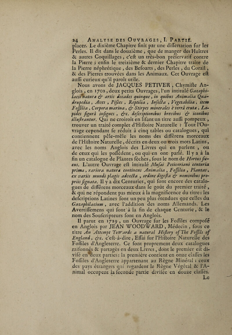 t 24 Analyse des Ouvrages, I. Parti#. placer. Le dixième Chapitre finit par une dififertation fur les Perles. Il dit dans le douzième , que de manger des Huîtres 6c autres Coquillages, c’eft un très-bon préfervatif contre la Pierre 5 enfin le treizième & dernier Chapitre traite de la Pierre néphrétique , des Befoarts, des Perles , du Corail, 6c des Pierres trouvées dans les Animaux. Cet Ouvrage eft auffi curieux qu’il paroît utile. Nous avons de JACQUES PETIVER , Chymifte An- glois , en 1702 , deux petits Ouvrages, l’un intitulé Gazophi- laciinatur a (fi artis décades quinque, in quibns Animalia Qiia- drupedia, Aves , Pifces , Reptilia , Infecta s Vegetabilia, item F ojjili a , Çorpora marina, (fi S tirp es minérales e terra erut£ , La¬ pides figura infignes , (fie. defcriptiombus brevibus & iconibus illufirantur. Qui ne croiroit en lifantun titre aufii pompeux , trouver un traité complet d’Hiftoire Naturelle ? Tout l’Ou¬ vrage cependant fe réduit à cinq tables ou catalogues, qui contiennent pêle-mêle les noms des difFérens morceaux de l’Hiftoire Naturelle , décrits en deux ou trois mots Latins, avec les noms Anglois des Livres qui en parlent , ou de ceux qui les poflèdent, ou qui en ont parlé. Il y a à la fin un catalogue de Plantes fèches, fous le nom de Hortus fie- eus, L’autre Ouvrage eft intitulé Mufiei Petiveriani centuria. prima , rariora natura continens Animalia , FoJJilia 3 Plantas, ex partis mundi plagis advecta , ordine digefîa (fi nominibus pro- priisfignata. Il y a dix Centuries, qui font encore des catalo¬ gues de differens morceaux dans le goût du premier traité , 6c qui ne répondent pas mieux à la magnificence du titre: les deferiptions Latines font un peu plus etendues que celles du Gazophilacium , avec l’addition des noms Allemands. Les AvertifTemens qui font à la fin de chaque Centurie, & le nom des Soufcripteurs font en Anglois. Il parut en 1729 , un Ouvrage fur les Fofiîles compofé en Anglois par JEAN WQODWARD , Médecin , fous ce titre An Attempt ToJVards a natural Hifiory ofThe FoJJils of England, (fie. c’eft-à-dire , Efiai fur l’Hiftoire Naturelle des Follîles d’Angleterre. Ce font proprement deux catalogues raifonnés 6c partagés en deux Livres, dont le premier elt di- vifé en deux parties; la première contient en onze clafiès les Fofiiies d’Angleterre appartenant au Règne Minéral ; ceux des pays étrangers qui regardent le Règne Végétal 6c l’A¬ nimal occupent la fécondé partie divilée en douze clafiès. Le