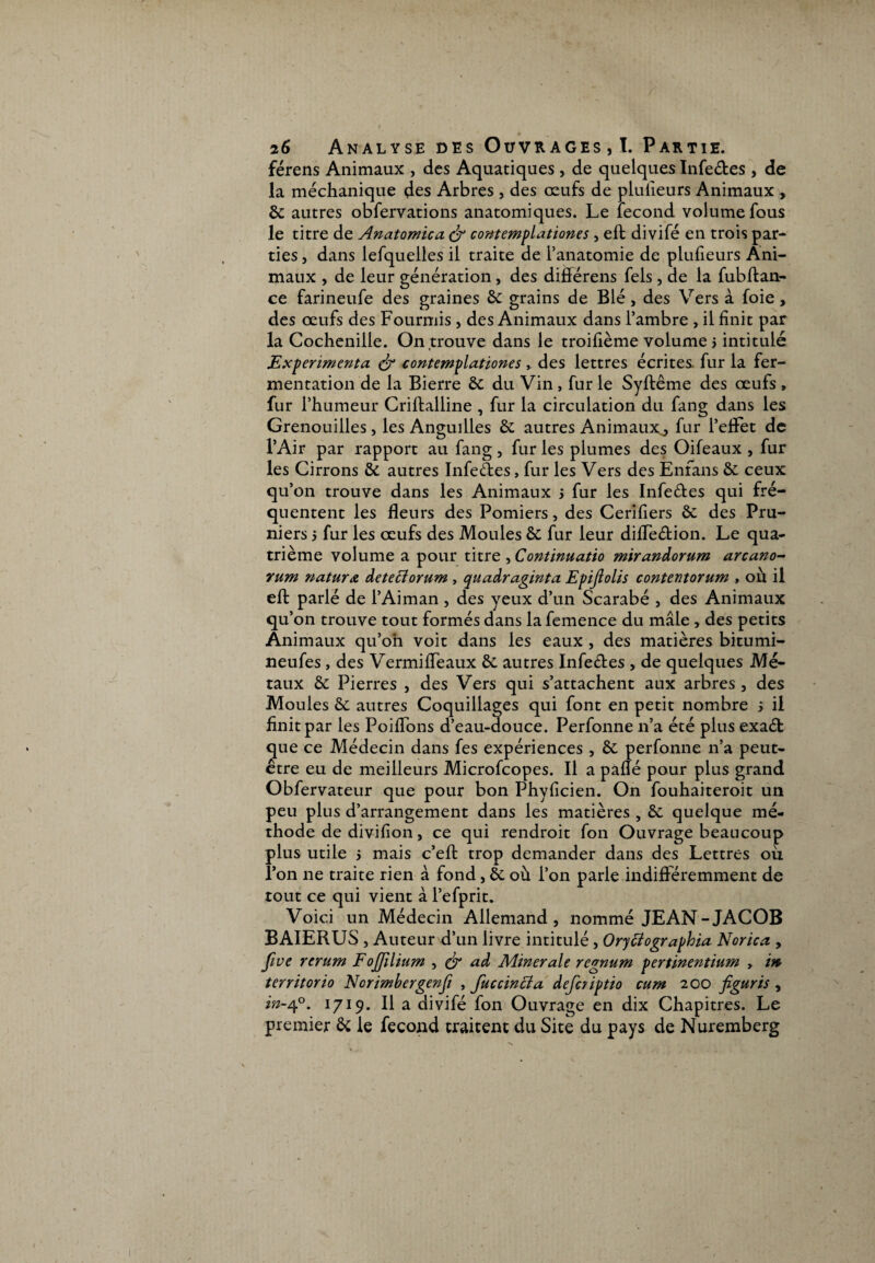 férens Animaux , des Aquatiques, de quelques Infe&es , de la méchanique des Arbres , des œufs de plulleurs Animaux , & autres obfervations anatomiques. Le fécond volume fous le titre de Anatomica contemplationes, eft divifé en trois par¬ ties , dans lefquelles il traite de l’anatomie de plufieurs Ani¬ maux , de leur génération, des diflérens fels, de la fubftan- ce farineufe des graines & grains de Blé, des Vers à foie, des œufs des Fourmis , des Animaux dans l’ambre , il finit par la Cochenille. On,trouve dans le troifième volume > intitulé jExpérimenta à- contemplationes , des lettres écrites fur la fer¬ mentation de la Bierre & du Vin, fur le Syftême des œufs , fur l’humeur Criftalline , fur la circulation du fang dans les Grenouilles, les Anguilles & autres Animaux,, fur l’effet de l’Air par rapport au fang, fur les plumes des Oifeaux , fur les Cirrons & autres Infe&es, fur les Vers des Enfans & ceux qu’on trouve dans les Animaux j fur les Infe&es qui fré¬ quentent les fleurs des Pomiers, des Cerifiers & des Pru¬ niers 5 fur les œufs des Moules ôc fur leur diffeétion. Le qua¬ trième volume a pour titre ^Continuatio mirandorum arcano- rum natura deteciorum , quadraginta Epiftolis contentorum , où il eft parlé de l’Aiman , des yeux d’un Scarabé , des Animaux qu’on trouve tout formés dans la femence du mâle , des petits Animaux qu’on voit dans les eaux , des matières bitumi- neufes , des Vermiffeaux &; autres Infeétes , de quelques Mé¬ taux & Pierres , des Vers qui s’attachent aux arbres , des Moules & autres Coquillages qui font en petit nombre j il finit par les PoifTons d’eau-douce. Perfonne n’a été plus exaét que ce Médecin dans fes expériences , & perfonne n’a peut- être eu de meilleurs Microfcopes. Il a pâflé pour plus grand Obfervateur que pour bon Phyficien. On fouhaiteroit un peu plus d’arrangement dans les matières , &: quelque mé¬ thode de divifion, ce qui rendroit fon Ouvrage beaucoup plus utile 5 mais c’eft trop demander dans des Lettres où l’on ne traite rien à fond, & où l’on parle indifféremment de tout ce qui vient à l’efprit. Voici un Médecin Allemand, nommé JEAN-JACOB BAIERUS , Auteur d’un livre intitulé, Oryffographia Norica , five rerum Fojjllium , ér ad Minérale regnum pertinentium , m territorio Norimbergenfi , fuccincla deferiptio cum 200 figuris , in-4°. 1719. Il a divifé fon Ouvrage en dix Chapitres. Le premier & le fécond traitent du Site du pays de Nuremberg