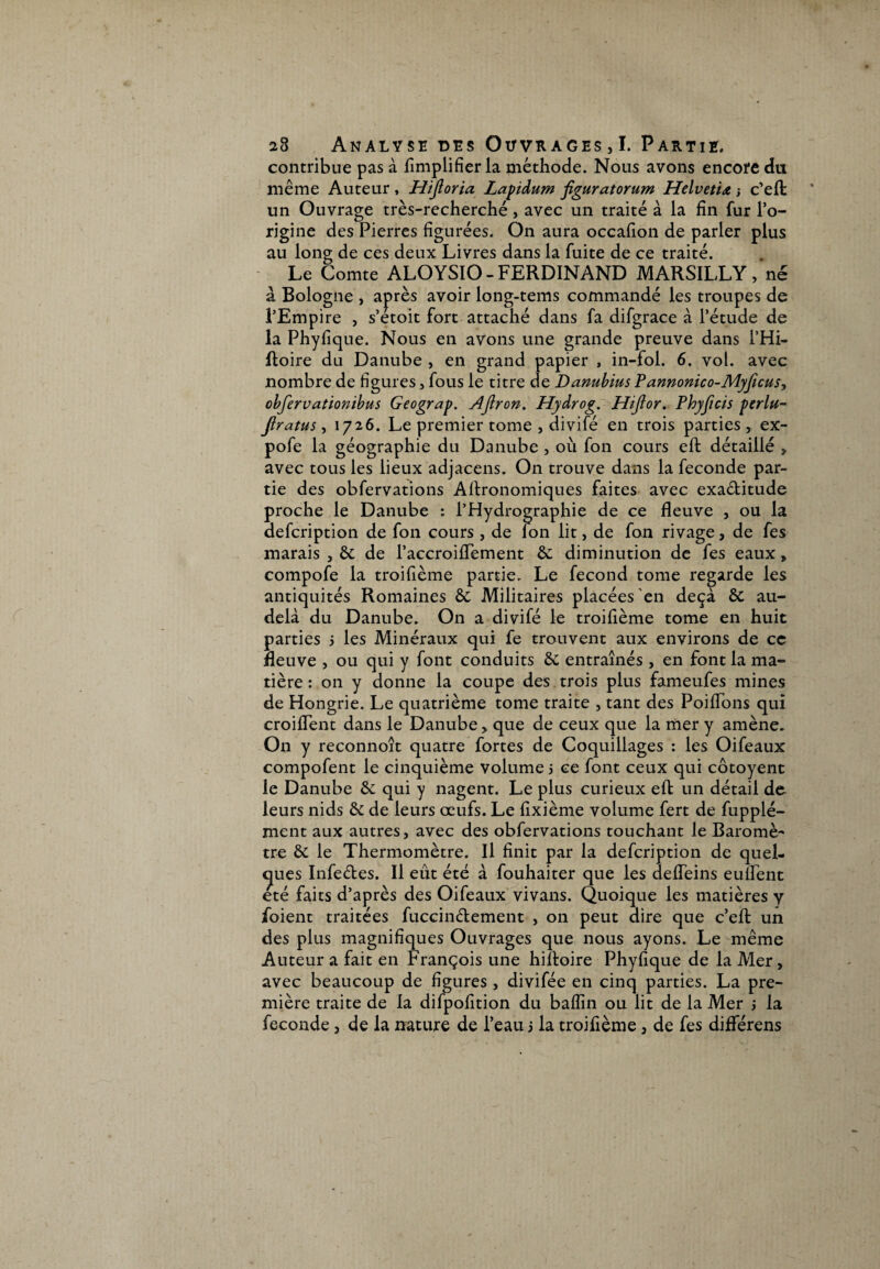 contribue pas à Amplifier la méthode. Nous avons encore du même Auteur, Hijloria Lapidum figuratorum Helvetia -, c’eft un Ouvrage très-recherché, avec un traité à la fin fur l’o¬ rigine des Pierres figurées. On aura occafion de parler plus au long de ces deux Livres dans la fuite de ce traité. Le Comte ALOYSIO - FERDINAND MARSILLY, né à Bologne , après avoir long-tems commandé les troupes de l’Empire , s’etoit fort attaché dans fa difgrace à l’étude de la Phyfique. Nous en avons une grande preuve dans l’Hi- ftoire du Danube , en grand papier , in-fol. 6. vol. avec nombre de figures, fous le titre de Danubius Pannonico-Myficus, cbfervationibus Geograp. AJlron. Hydrog. Hiftor. Phyficis perlu- jiratus, 1726. Le premier tome , divifé en trois parties, ex- pofe la géographie du Danube , où fon cours eft détaillé > avec tous les lieux adjacens. On trouve dans la fécondé par¬ tie des obfervations Agronomiques faites avec exactitude proche le Danube : l’Hydrographie de ce fleuve , ou la aefcription de fon cours , de Ion lit, de fon rivage, de fes marais , & de l’accroiflement êc diminution de fes eaux, compofe la troifième partie. Le fécond tome regarde les antiquités Romaines & Militaires placées en deçà & au- delà du Danube. On a divifé le troifième tome en huit parties 5 les Minéraux qui fe trouvent aux environs de ce fleuve , ou qui y font conduits & entraînés , en font la ma¬ tière : 011 y donne la coupe des trois plus fameufes mines de Hongrie. Le quatrième tome traite , tant des Poiflons qui croiflent dans le Danube, que de ceux que la mer y amène. On y reconnoît quatre fortes de Coquillages : les Oifeaux compofent le cinquième volume 5 ce font ceux qui côtoyent le Danube &: qui y nagent. Le plus curieux eft un détail de leurs nids êc de leurs oeufs. Le fixième volume fert de fupplé- ment aux autres, avec des obfervations touchant le Baromè¬ tre & le Thermomètre. Il finit par la defcription de quel¬ ques Infe&es. Il eût été à fouhaiter que les defleins euîfent été faits d’après des Oifeaux vivans. Quoique les matières y foient traitées fuccinélement , on peut aire que c’efl: un des plus magnifiques Ouvrages que nous ayons. Le même Auteur a fait en François une hiftoire Phyfique de la Mer, avec beaucoup de figures , divifée en cinq parties. La pre¬ mière traite de la difpofition du baflîn ou lit de la Mer j la fécondé, de la nature de l’eau j la troifième, de fes diflerens