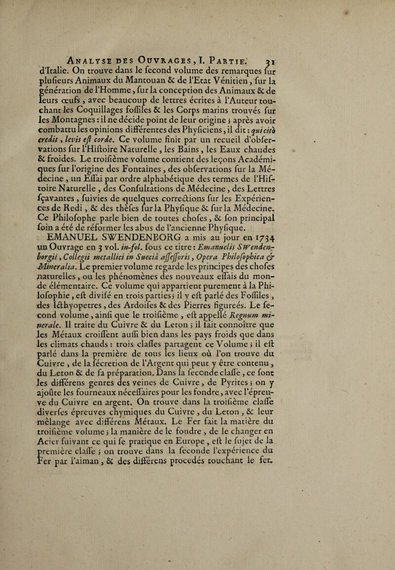 d’Italie. On trouve dans le fécond volume des remarques fur plufieurs Animaux du Mantouan ôc de l’Etat Vénitien, fur la génération de l’Homme, fur la conception des Animaux 6c de leurs œufs , avec beaucoup de lettres écrites à l’Auteur tou¬ chant les Coquillages fofîiles 6c les Corps marins trouvés fur les Montagnes : il ne décide point de leur origine 5 après avoir combattu les opinions différentes des Phyficiens, il dit : quicito crédit, levis ejl corde. Ce volume finit par un recueil d’obfer- vations fur l’Hiftoire Naturelle , les Bains, les Eaux chaudes & froides. Le troifième volume contient des leçons Académi¬ ques fur l’origine des Fontaines , des obfervations fur la Mé¬ decine , un Effai par ordre alphabétique des termes de l’Hif- toire Naturelle , des Confultations de Médecine , des Lettres fçavantes , fuivies de quelques corre&ions fur les Expérien¬ ces de Redi , 6c des thèfes fur la Phyfique 6c fur la Médecine. Ce Philofophe parle bien de toutes chofes, 6c fon principal foin a été de réformer les abus de l’ancienne PhySque. EMANUEL SWENDENBORG a mis au jour en 1734 un Ouvrage en 3 vol. in-fol. fous ce titre : Emanuelis SiVenden- borgii, Collegii metallici in Sue cia ajfefforis, Opéra Philofophica & Mineralia. Le premier volume regarde les principes des chofes .naturelles , ou les phénomènes des nouveaux effais du mon¬ de élémentaire. Ce volume qui appartient purement à la Phi- lofophie, eft divifé en trois parties; il y eft parlé des Fofîiles , des Iéthyopetres , des Ardoifes 6c des Pierres figureés. Le fé¬ cond volume , ainfi que le troifième , eft appelle Regnum mi¬ nérale. Il traite du Cuivre 6c du Leton 5 il fait connoître que les Métaux croiffent aufïï bien dans les pays froids que dans les climats chauds : trois clafles partagent ce Volume 3 il eft parlé dans la première de tous les lieux où l’on trouve du Cuivre , de la fécretion de l’Argent qui peut y être contenu , du Leton 6c de fa préparation. Dans la fécondé clafle , ce font les différens genres des veines de Cuivre, de Pyrites j on y ajoûte les fourneaux néceffaires pour les fondre, avec l’épreu¬ ve du Cuivre en argent. On trouve dans la troifième claffe t * diverfes épreuves chymiques du Cuivre , du Leton, 6c leur mélange avec différens Métaux. Lë Fer fait la matière du troifième volume 5 la manière de le foudre , de le changer en Acier fuivant ce qui fe pratique en Europe , eft le fujet de la première claffe j on trouve dans la fécondé l’expérience du