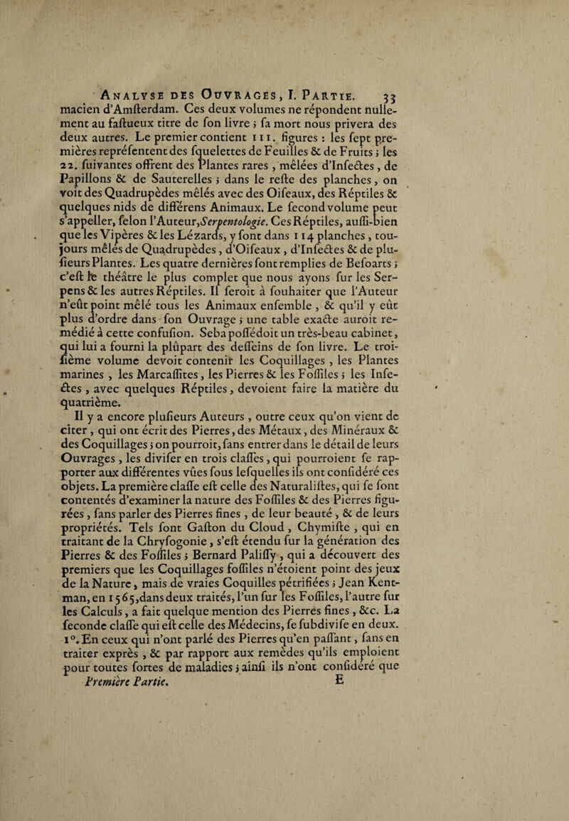 N Analyse des Ouvrages, I. Partie. 33 macien d’Amflerdam. Ces deux volumes ne répondent nulle¬ ment au faflueux titre de Ton livre > fa mort nous privera des deux autres. Le premier contient 111. figures : les fept pre¬ mières repré fentent des fquelettes de Feuilles & de Fruits ; les 22. fuivantes offrent des Plantes rares , mêlées d’Infeéles , de Papillons & de Sauterelles j dans le relie des planches, on voit des Quadrupèdes mêlés avec des Oifeaux, des Réptiles quelques nids de différens Animaux. Le fécond volume peut s’appeller, félon 1*Auteur,Serpentologie. Ces Réptiles, aufii-bien que les Vipères & les Lézards, y font dans 114 planches , tou¬ jours mêles de Quadrupèdes, d’Oifeaux , d’Infeéles & de plu- fieurs Plantes. Les quatre dernières font remplies de Befoarts s c’efl l*e théâtre le plus complet que nous ayons fur les Ser- pcns&les autres Réptiles. Il feroit à fouhaiter que l’Auteur n’eût point mêlé tous les Animaux enfemble , & qu’il y eût plus d’ordre dans fon Ouvrage > une table exaéle auroit re¬ médié à cette confulion. SebapolTédoit un très-beau cabinet, qui lui a fourni la plupart des deffeins de fon livre. Le troi- flème volume devoit contenir les Coquillages , les Plantes marines , les Marcafiites, les Pierres & les Fofiiies 5 les Infe¬ ctes , avec quelques Réptiles, dévoient faire la matière du quatrième. Il y a encore plufieurs Auteurs , outre ceux qu’on vient de citer , qui ont écrit des Pierres, des Métaux, des Minéraux êc des Coquillages 5 on pourroit, fans entrer dans le détail de leurs Ouvrages , les divifer en trois claffes, qui pourroient fe rap¬ porter aux différentes vûes fous lefquelles ils ont confidéré ces objets. La première claffe efl celle des Naturalilles, qui fe font contentés d’examiner la nature des Fofiiies êc des Pierres figu¬ rées , fans parler des Pierres fines , de leur beauté , & de leurs propriétés. Tels font Gafton du Cloud , Chymifle , qui en traitant de la Chryfogonie , s’elf étendu fur la génération des Pierres ôc des Fofiiies 5 Bernard PalifTy , qui a découvert des premiers que les Coquillages fofiiies n’étoient point des jeux de la Nature, mais de vraies Coquilles pétrifiées > Jean Kent- man,en 15 65,dans deux traités, l’un fur les Fofiiies, l’autre fur les Calculs, a fait quelque mention des Pierres fines , &c. La fécondé claffe qui efl celle des Médecins, fefubdivife en deux. i°.En ceux qui n’ont parlé des Pierres qu’en pafiant, fans en traiter exprès , Sc par rapport aux remèdes qu’ils emploient pour toutes fortes de maladies 5 ainfi ils n’ont confidéré que Première Partie. L