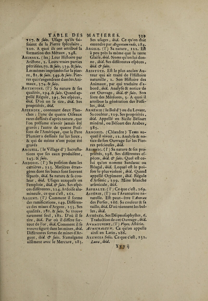 ilj. $C fuiv. Ufage qu’ils fai- foient de la Pierre fpéculaire , 2,20. A quoi ils ont attribué la formation des Métaux ,248. Animaux. ( les ) Leur Hiftoire par Ariftote, 2. Leur» vraies parties pétrifiées,72. & fuiv. 3 25). 8c fuiv. Les mêmes imprimées fur la pier¬ re, 81. & fuiv. 3 49. & fuiv. Pier¬ res qui s’engendrent dans les Ani¬ maux, 374. & fuiv. Antimoine. (1’) Sa nature & fes qualités, 294. & fuiv. Quand ap- pellé Régule, 295. Ses efpèces, ibid. D’où on le tire, ibid. Ses propriétés, ibid. Àpp.endix, contenant deux Plan¬ ches : l’une de quatre Oifeaux rares deflinés d’après nature , que l’on préfume n’avoir jamais été gravés ; l’autre de quatre Poif- fons de l’Amérique, que le Pere Plumier a deflinés fur les lieux , & qui de même n’ont point été gravés Arcueil. ( le Village d’) Incrufta- tions que fes eaux produifent, 243. & fuiv. Ardoise. ( 1’ ) Sa pofition dans les carrières, 223. Matières étran¬ gères dont fes bancs font fouvent féparés, ibid. Sa nature & fa cou¬ leur , ibid. Ufages auxquels on l’emploie , ibid. & fuiv. Ses efpè¬ ces différentes, 2 24. Ardoife alu- mineufe, ce que c’eft, 262. Argent, (P) Comment il forme des ramifications, 149. Différen¬ ce des mines d’Argent ,253. Ses qualités, 281. & fuiv. Se trouve rarement feul, 282. D’où il fe tire , ibid. Par où il diffère fur- tout de l’or , ibid. Comment il fe trouve figuré dans les mines, ibid. Différentes fortes de mines d’Ar¬ gent , ibid. & fuiv. S’amalgame aifément avec le Mercure, 283. Ses ufages, ibid. Ce qu’on doit entendre par Argentum rude, 284. Argile. (P) Sa nature, 122. Eft à peu près la même que la terre Glaife, ibid. Noms qu’on lui don¬ ne , ibid. Ses différentes efpèces, ibid. & fuiv. Aristote. Eft le plus ancien Au¬ teur qui ait traité de l’Hiftoire naturelle , 2. Son Hiftoire des Animaux, par qui traduite d’a¬ bord , ibid. Analyfe & notice de cet Ouvrage , ibid. & fuiv. Son livre des Météores, 3. A quoi il attribue la génération des Foffi- les, ibid. Arménie ( le Bold’) ou du Levant. Sa couleur ,129. Ses propriétés, ibid. Appellé en Sicile Béfoart minéral, ou Béfoart des Arabes, 385. Arnobio. (Cléandre) Teins au¬ quel il vivoit, 12. Analyfe & no¬ tice de fon Ouvrage fur les Pier¬ res précieufes, ibid. Arsenic. Cl’) Sa nature & fes pro¬ priétés, 298. Ses différentes ef¬ pèces , ibid. & fuiv. Quel eft ce¬ lui qu’on nomme Sandarac ou Réagal, ibid. Lequel eft le poi- fon le plus violent, ibid. Quand appellé Orpiment, Régule d’Arfenic , 299. Mine blanche arfenicale, ibid. Asphalte- ( 1’ ) Ce que c’eft, 269. Astérie, (P) ou l’Avanturine na¬ turelle. Eft peut-être PAntrax des Perfes, 166. Sa couleur & fa taille, ibid. D’où viennent les bel¬ les , ibid. Athénée. Ses Déipnofophyftes, 6. Traduction de cet Ouvrage , ibid. Avanturine , (P ) Voyez, Aftérie. Aurichalcum. Ce qu’on appelle ainfi en Latin,286. AxungiaSo/ù. Ce que c’eft, 132. jLun s,, ibid. y yj ü