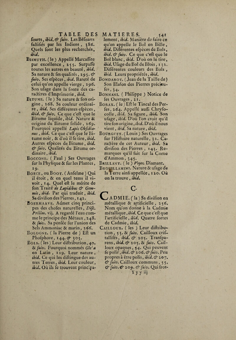 TABLE DES MATIERES. foarts, ibid. & fulv. Les Béfoarts falfifiés par les Indiens , $86. Quels font les plus recherchés» ibid. Bismuth. ( le ) Appellé Marcaflïte par excellence, 255. Surpalïe toutes les autres en beauté, ibid. Sa nature & fes qualités , 29 5. CT* fuiv. Ses efpèces, ibid. Rareté de celui quon appelle vierge, 296. Son litage dans la fonte des ca¬ ractères d’imprimerie, ibid. Bitume. ( le ) Sa nature & ton ori¬ gine , 268. Sa couleur ordinai¬ re , ibid. Ses différentes efpèces, ibid. & fuiv. Ce que c’eft que le Bitume liquide, ibid. Naturel, origine du Bitume folide , 269. Pourquoi appellé Lapis Obfidia- nus, ibid. Ce que c’eft que le Bi¬ tume noir , & d’où il fe tire, ibid. Autres efpèces de Bitume , ibid. & fuiv. Qualités du Bitume or¬ dinaire , ibid. Boccone. ( Paul ) Ses Ouvrages fur la Phylique & fur les Plantes, i9. Boece , ou Boot. ( Anfelme ) Qui il étoit , & en quel tems il vi- voit, 14. Quel eft le mérite de fon Traité de Lapidibus & Gem- mis, ibid. Par qui traduit, ibid. Sa divifïon des Pierres ,142. Boerhaave. Admet cinq princi¬ pes des chofes naturelles, Difc. Pr'elim. vij. A regardé l’eau com¬ me le principe des Métaux , 248. & fuiv. Sa penfée fur l’union des Sels Ammoniac & marin, 2 66. Bologne. ( la Pierre de ) Eft un Phofphore, 144. Cf* 3 o $. Bols. ( les ) Leur diftribution, 40. & fuiv. Pourquoi nommés Gle’ a en Latin , 129. Leur nature , ibid. Ce qui les diftingue des au¬ tres Terres, ibid. Leur couleur, ibid. Où ils fe trouvent principa¬ lement, ibid. Manière de faire ce qu’on appelle le Bol en Bille , ibid. Différentes efpèces de Bols, ibid. & fuiv. Ce que c’eft que le Bol blanc, ibid. D’où on le tire, ibid. Ufage du Bol de Blois ,132. Différentes couleurs des Bols , ibid. Leurs propriétés, ibid. Bond AROV. ( Jean de la T aille de ) Son Blafon des Pierres précieu¬ ses , $4. Bonnani. ( Philippe ) Notice de fes Ouvrages ,21. Borax. ( le ) Eft le Tincal des Per- fes, 264. Appellé auffi Chryfo- colle , ibid. Sa figure, ibid. Son ufage , ibid. D’où l’on croit qu’il tire fon origine, ibid. D’où il nous vient, ibid. Sa nature, ibid. Bourgi’et. ( Louis ) Ses Ouvrages fur l’Hiftoire naturelle, $2. Ca- radère de cet Auteur, ibid. Sa divifïon des Pierres , 14$. Re¬ marques qu’il fait fur la Corne d’Ammon, $45. Brillant. ( le ) F’oyez, Diamant. BROyiLLAMiNi. Nature & ufage de la T erre ainfï appellée ,120. Où on la trouve , ibid. C A D MIE. ( la ) Sa divifïon en métallique & artificielle, 256. Nom qu’on donne à la Cadmie métallique .ibid. Ce que c’eft que l’artificielle , ibid. Quatre fortes de Cadmie, ibid. Cailloux. ( les ) Leur diftribu¬ tion , 5 3. & fuiv. Cailloux crif- tallifés, ibid. & 205. Tranfpa- rens, ibid. & 205. & fuiv. Cail¬ loux opaques, 54. Qui peuvent fe polir, ibid. & 20 6. & fuiv. Peu propres à être polis, ibid.& 207. & fuiv. Cailloux communs ,55. & fuiv. & 209. & fuiv. Qui frot- y y y iij