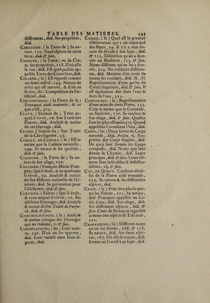 différentes, ibid. Ses propriétés, ibid. CIMETIERE. ( la Terre de ) Sa na¬ ture, 120. Neuf efpèces de cette terre, ibid. & fuiv. Cimolée, (laTerre) ou de Crè¬ te. Ses propriétés, 118. D’ou elle fe tire , ibid. Eft quelquefois ap- pellée T erre des Couteliers, ibid. Cinabre. ( le ) Eft regardé comme un demi-métal, 299. Nature de celui qui eft naturel, & d’où on le tire, ibU. Compolition de l’ar¬ tificiel , ibid. Circoncision, (la Pierre de la) Pourquoi ainfi nommée , & ce que c’eft ,505. Cl ave. ( Etienne de ) Tems au¬ quel il vivoit, 16. Son Traité des Pierres, ibid. Analyfe & notice de cet Ouvrage, ibid. Ceoud. ( Gafton du ) Son Traité de la Chryfogonie ,33. Cobalt , ou Cqbolt. ( le ) Eft le même que la Cadmie naturelle , 299. Sa nature & fes qualités > ibid. & fuiv. Cologne. ( la Terre de ) Sa na¬ ture & fon ufage, 120. Colonne. ( François-Marie-Pom- pée ) Qui il étoit, & en quel tems il vivoit, 29. Analyfe & notice de fon Hiftoire naturelle de l’U¬ nivers , ibid. Sa prévention pour l’Alchymie, ibid. & fuiv. Columna. ( Fabius ) Qui il étoit, & tems auquel il vivoit, 11. Ses difiérens Ouvrages, ibid. Analyfe & notice de fon Traité de Purpu¬ ra , ibid. & fuiv. Conchyliologie. ( la ) Analyfe & notice critique des Ouvrages qui en traitent, 1. & fuiv. Congélations. ( les ) Leur natu¬ re, 241. D’où on les apporte , ibid. Leur variété dans leurs fi¬ gures , ibid, Corail. ( le ) Quel eft le premier Obfervateur qui y ait remarqué des fleurs, 29. Il n’y a rien en¬ core de décidé à fon fujet, ibid. & 12 3. Définition qu’en a don¬ née un Moderne , 323. & fuiv. Noms différens qu’on lui a don¬ nés, 324. Ses couleurs différen¬ tes , ibid. Manière d’en avoir de toutes les couleurs , ibid. N. (b) Repréfentation d’une gerbe de Corail fingulière , ibid. '& fuiv. Il eft également dur dans l’eau & hors de l’eau ,325. Cornaline, (la) Repréfentation d’une mine de cette Pierre ,153. Crûe la même que la Cornéole, ou Sardoine , 170. Sa couleur & fon ufage , ibid. & fuiv. Quelles font les plus eftimées,i7i. Quand appellées Cornalines Onix, ibid. Corps. ( les ) Deux fortes de Corps naturels , Difc. Prelim. vj. Pro¬ priétés des Corps Amples, ibid. De quoi font formés les Corps compofés, ibid. Noms que leur donne la Chymie , ibid. Leurs principes, ibid. & fuiv. Leurs élé- mens font infécables & indeftru- étibles, vij. & fuiv. Cos, ou Queux. Couleurs diver- fes de la Pierre ainfi nommée, 219. Sa nature & fes differentes efpèces, ibid. Craie. ( la ) Peut être placée par¬ mi les Pierres, 213. Sa nature , ibid. Pourquoi appellée en La¬ tin Creta, ibid. Son ufage , ibid. Ses différentes efpèces , ibid. & fuiv. Craie de Briançon regardée comme une efpèce de T aie noir, 222. Crapaudine. ( la ) Différens noms qu’on lui donne , 186. & 228. Sa nature , ibid. Ses deux efpè¬ ces, 187. Où elle fe trouve, ibid. Erreur où l’on eft à ce fujet, ibid.