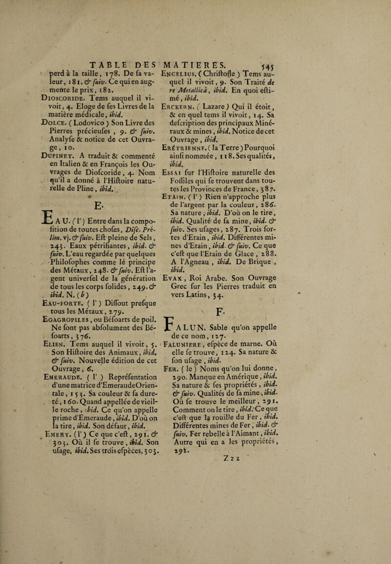perd à la taille, 178. De fa va¬ leur, 1S1.& fuiv. Ce qui en aug¬ mente le prix, 182. Dioscoride. Tems auquel il vi- voit, 4. Eloge de fes Livres de la matière médicale, ibid. Dolce. ( Lodovico ) Son Livre des Pierres précieufes , 9. & fuiv. Analyfe & notice de cet Ouvra¬ ge, 10. Dupinet. A traduit & commenté en Italien & en François les Ou¬ vrages de Diofcoride, 4. Nom , qu’il a donné à l’Hiftoire natu¬ relle de Pline, ibid. E E- A U. (T ) Entre dans la compo- fition de toutes choCes, Difc. Pré- lim. vj. &fhiv. Eft pleine de Sels, 243. Eaux pétrifiantes, ibid. & fuiv. L’eau regardée par quelques Philofophes comme lé principe des Métaux, 248. & fuiv. Eft l’a¬ gent univerfel de la génération de tous les corps folides, 249. & ibid. N. (b) Eau-forte. ( 1’ ) Dififout prefque tous les Métaux, 279. Egagropiles , ou Béfoarts de poil. Ne font pas abfolument des Bé¬ foarts, 37 6. Elien. Tems auquel il vivoit, 5. Son Hiftoire des Animaux, ibid, & fuiv. Nouvelle édition de cet Ouvrage, 6. Emeraude. ( F ) Repréfentation d’une matrice d’EmeraudeOrien- tale, 153. Sa couleur & fa dure¬ té , 160. Quand appellée de vieil¬ le roche, ibid. Ce qu’on appelle prime d’Emeraude, ibid. D’où on la tire, ibid. Son défaut, ibid. Emery. ( 1’ ) Ce que c’eft, 291. & 303. Où il fe trouve , ibid. Son ufage, ibid. Ses troisefpèces, 303. Encelius. ( Chriftofle ) Tems au¬ quel il vivoit, 9. Son Traité de re Aïetallicd, ibid. En quoi efti- mé, ibid. Erckern. ( Lazare) Qui il étoit, & en quel tems il vivoit, 14. Sa defcription des principaux Miné¬ raux & mines, ibid. Notice de cet Ouvrage , ibid. Erétriennf.( la Terre)Pourquoi ainfi nommée, 118. Ses qualités, ibid. Essai fur l’Hiftoire naturelle des Fofiiles qui fe trouvent dans tou¬ tes les Provinces de France ,387. Eta.n. (T ) Rien n’approche plus de l’argent par la couleur, z$6. Sa nature , ibid. D’où on le tire, ibid. Qualité de fa mine, ibid. & fuiv. Ses ufages, 287. Trois for¬ tes d’Etain, ibid. Différentes mi¬ nes d’Etain, ibid• & fuiv. Ce que c’eft que l’Etain de Glace ,288. A l’Agneau , ibid. De Brique , ibid. Evax , Roi Arabe. Son Ouvrage Grec fur les Pierres traduit en vers Latins, 34. F F- ALUN. Sable qu’on appelle de ce nom, 127. Faluniere, efpèce de marne. Où elle fe trouve, 124. Sa nature & fon ufage , ibid. Fer. ( le ) Noms qu’on lui donne, 290. Manque en Amérique , ibid. Sa nature & fes propriétés, ibid. & fuiv. Qualités de fa mine, ibid. Où fe trouve le meilleur ,291. Comment on le tire, ibid:Ce que c’eft que 1^ rouille du Fer, ibid. Différentes mines de Fer, ibid. & fuiv. Fer rebelle à l’Aimant, ibid. Autre qui en a les propriétés, 2 9*. Z z z