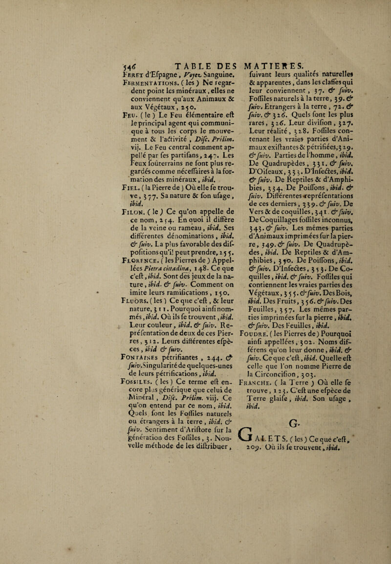 54<* TABLE DES Feret d’Efpagne, Voyez, Sanguine. Fermentations. ( les ) Ne regar¬ dent point les minéraux , elles ne conviennent qu’aux Animaux & aux Végétaux,250. Feu. ( le ) Le Feu élémentaire eft le principal agent qui communi¬ que à tous les corps le mouve¬ ment & l’aétivité , Difc. Prélirn. vij. Le Feu central comment ap- pelîé par Tes partifans, 24?. Les Feux fouterrains ne font plus re¬ gardés comme néceflairesà la for¬ mation des minéraux, ibid. Fiel. (la Pierre de ) Où elle fe trou¬ ve , 3 77. Sa nature & fon ufage , ibid. Filon. ( le ) Ce qu’on appelle de ce nom, 2^4. En quoi il diffère de la veine ou rameau, ibid. Ses différentes dénominations, ibid. & fuiv. La plus favorable des dif- pofitions qu’il peut prendre, 255. Florfnce. fies Pierres de) Appel- lées Pietra cittadina, 148. Ce que c’eft, ibid. Sont des jeux de la na¬ ture , ibid. & fuiv. Comment on imite leurs ramifications ,150. Fluors. ( les ) Ce que c’eft , & leur nature, 311. Pourquoi ainfi nom¬ més , ibfd. Où ils fe trouvent, ibid. L,eur couleur, ibid. & fuiv. Re- préfentation de deux de ces Pier¬ res, 312. Leurs différentes efpè- ces, ibid & fuiv. Fontatnes pétrifiantes , 244. & y«/t\Singularité de quelques-unes de leurs pétrifications, ibid. Fossiles. ( les) Ce terme eft en¬ core plus générique que celui de Minéral , Difc. Pr'elim. viij. Ce qu’on entend par ce nom, ibid. Quels font les Foffiles naturels ou étrangers à la terre, ibid. & fuiv.. Sentiment d’Ariftote fur la génération des Foffiles, 3. Nou¬ velle méthode de les diftribuer, MATIERES. fuivant leurs qualités naturelles & apparentes, dans les claffes qui leur conviennent , 37. & fuiv. Foffiles naturels à la terre, 39. & fuiv* Etrangers à la terre , 72. & fuiv. & il6. Quels font les plus rares, 326. Leur divifion , 327. Leur réalité, 328. Foffiles con¬ tenant les vraies parties d’Ani- mauxexiftantes&pétrifiées,3 29. & fuiv. Parties de l’homme, ibid. De Quadrupèdes, 331. & fuiv. D’Oifeaux ,$33. D’Infeéies, ibid. & fuiv. De Reptiles & d’Amphi- bies, 3 34. De Poiffons, ibid. & fuiv. Différentes «repréfentations de ces derniers , 3 3 9. & fuiv. De Vers & de coquilles, 341. &fuiv. De Coquillages foffiles inconnus, 343.$“fuiv. Les mêmes parties d’Animaux imprimées fur la pier¬ re, 549. & fuiv. De Quadrupè¬ des, ibid. De Reptiles & d’Am- phibies, 370. De Poiffons, ibid. & fuiv. D’Infetftes, 3 5 3. De Co¬ quilles , ibid. & fuiv. Foffiles qui contiennent les vraies parties des Végétaux, 3 •)•).&fuiv. Des Bois, ibid. Des Fruits, 3 5 6. (£* fuiv. Des Feuilles, 357. Les mêmes par¬ ties imprimées fur la pierre, ibid. &fuiv. Des Feuilles, ibid. Foudre. ( les Pierres de) Pourquoi ainfi appellées, 302. Noms dif- férens qu’on leur donne, ibid. & fuiv.Ce^uQcedJbid. Quelle eft: celle que l’on nomme Pierre de la Circoncifion, 303. Franche. ( la Terre ) Où elle fe trouve ,123. C’eft une efpèce de Terre glaife , ibid. Son ufage, ibid. J AL E T S. C les) Ce que c’eft * 209. Où ils fe trouvent xibid*