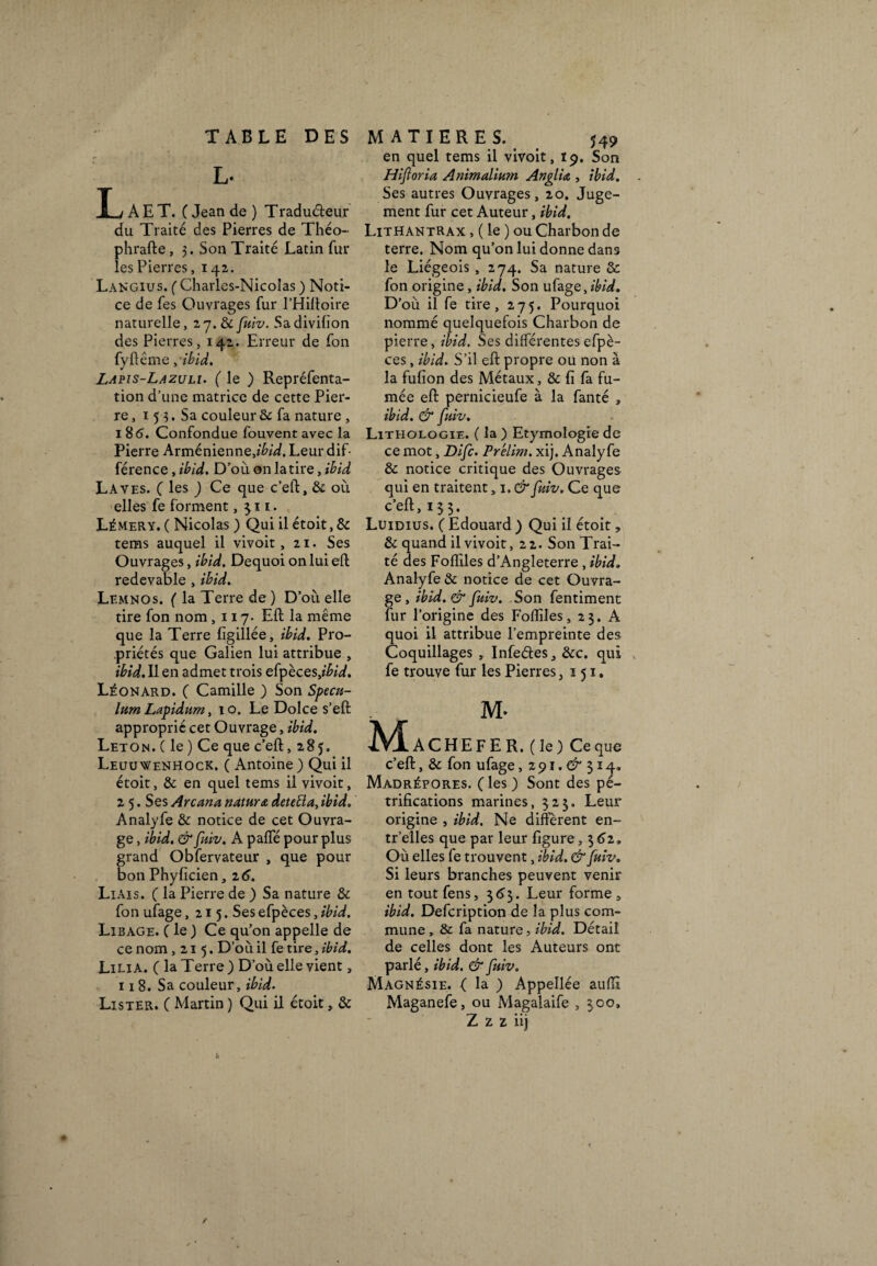 L- T j A E T. ( Jean de ) Tradu&eur du Traité des Pierres de Théo- phrafte, 3. Son Traité Latin fur les Pierres, 142. Langius. ( Charles-Nicolas ) Noti¬ ce de fes Ouvrages fur l’Hiftoire naturelle, 27. & fuiv. Sadivihon des Pierres, 142. Erreur de fon fyftême, ibid. Lapis-Lazuli. ( le ) Repréfenta- tion d’une matrice de cette Pier¬ re, 1 5 3. Sa couleur & fa nature , 18 6. Confondue fouvent avec la Pierre Arménienne,//?/^. Leur dif¬ férence , ibid. D’où on la tire, ihid Laves. ( les ) Ce que c’eft, & où elles fe forment, 311. Lémery. ( Nicolas ) Qui il étoit, & tems auquel il vivoit, 21. Ses Ouvrages, ibid. Dequoi on lui eft redevable , ibid. Lemnos. ( la Terre de ) D’où elle tire fon nom ,117- Eft la même que la Terre figillée, ibid. Pro¬ priétés que Galien lui attribue , ibid. Il en admet trois efpèces>ibid. Léonard. ( Camille ) Son Spécu¬ lum Lapidum, 10. Le Dolce s’eft approprié cet Ouvrage, ibid. Leton. ( le) Ce que c’eft, 285. Leuuwenhock. ( Antoine) Qui il étoit, & en quel tems il vivoit, 2 5. Ses Arcana nature deteiïa, ibid. Analyfe & notice de cet Ouvra¬ ge , ibid. & fuiv. A paffé pour plus grand Obfervateur , que pour bon Phyficien, 2 6. Liais. ( la Pierre de ) Sa nature & fon ufage ,215. Ses efpèces, ibid. Libage. ( le ) Ce qu’on appelle de ce nom ,215. D’où il fe tire, ibid. Lilia. ( la Terre ) D’où elle vient, 118. Sa couleur, ibid. Lister. ( Martin ) Qui il étoit, & en quel tems il vivoit, 19. Son Hijloria Animaliwn Angliœ , ibid. Ses autres Ouvrages, 20. Juge¬ ment fur cet Auteur, ibid. LithantRAx , ( le ) ou Charbon de terre. Nom qu’on lui donne dans le Liégeois , 274. Sa nature & fon origine, ibid. Son ufage,ibid. D’ où il fe tire, 275. Pourquoi nommé quelquefois Charbon de pierre, ibid. Ses différentes efpè¬ ces , ibid. S’il eft propre ou non à la fufion des Métaux, & fi fa fu¬ mée eft pernicieufe à la fanté , ibid. & fuiv. Liteiologie. ( la ) Etymologie de ce mot, Difc. Prélim. xij. Analyfe & notice critique des Ouvrages qui en traitent, 1. & fuiv. Ce que c’eft, 133. Luidius. ( Edouard ) Qui il étoit, & quand il vivoit ,22. Son Trai¬ té des Fofliles d’Angleterre , ibid. Analyfe & notice de cet Ouvra¬ ge, ibid.& fuiv. Son fentiment fur l’origine des Foiïiles, 23. A quoi il attribue l’empreinte des Coquillages , ïnfeétes, &c. qui fe trouve fur les Pierres ,151, M- ACHEFER. (le) Ce que c’eft, & fon ufage, 2 91. & 314» Madrépores, (les ) Sont des pé¬ trifications marines, 323. Leur origine , ibid. Ne diffèrent en- tr’elles que par leur figure , 362» Où elles fe trouvent, ibid. & fuiv. Si leurs branches peuvent venir en toutfens, 363. Leur forme » ibid. Defcription de la plus com¬ mune , & fa nature, ibid. Détail de celles dont les Auteurs ont parlé, ibid. & fuiv. Magnésie. ( la ) Appellée auffl Maganefe, ou Magalaife , 300,