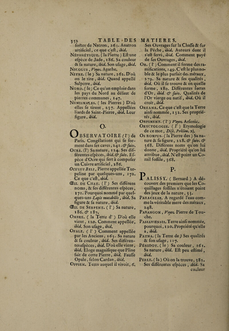 <■ « 552. TABLE DES fortes de Natron , 263. Anatron artificiel, ce que c’eft, ibid. Néphrétique. ( la Pierre ) Eftune efpèce de Jade, 18(5. Sa couleur & fa nature, ibid. Son ufage, ibid. Nicolus , Voyez, Agathe. Nitre. (le) Sa nature, z6z. D’où on le tire , ibid. Quand appelle Salpêtre, ibid. Nord. ( le j Ce qu’on emploie dans les pays du Nord au défaut de pierres communes, 147. Numismai.es. ( les Pierres ) D’où elles fe tirent, 237. Appellées liards de Saint-Pierre, ibid. Leur figure, ibid. O o. BSERVATOIRE fl’) de Paris. Congélations qui fe for¬ ment dans fes caves, 241. &fuiv. Ocre. (1’) Sa nature, 1 24. Ses dif¬ férentes efpèces, ibid.& fuiv. Ef¬ pèce d’Ocre qui fertà compofer un Cuivre artificiel ,286. Oculus Beli , Pierre appellée Tur- peline par quelques-uns, 172. Ce que c’efi:, ibid. ■ (Eil de Chat. (P) Ses difFérens noms, & fes différentes efpèces, 171. Pourquoi nommé par quel¬ ques-uns Lapis mutabilis, ibid. Sa figure & fa nature, ibid. (Eil de Serpent. (T) Sa nature, 18(5. & 187. Ombre. ( la Terre d’) D’où elle vient, 120. Comment appellée, ibid. Son ufage, ibid. Opale. ( F ) Comment appellée par les Anciens , 1 <55. Sa nature & fa couleur, ibid. Ses différen¬ tes efpèces, ibid. D’où elle vient, ibid. Eloge magnifique que Pline fait de cette Pierre, ibid. Fauffe Opale , félon Cardan , ibid. Oppien. Tems auquel il vivoit, <5. MATIERES. Ses Ouvrages fur la Chaffe & fur la Pêche, ibid. Auteurs dont il s’eft fervi, ibid. Comment payé de fes Ouvrages, ibid. Or. ( F ) Comment il forme des ra¬ mifications, 149. C’eft le plus no¬ ble & le plus parfait des métaux, 279. Sa nature & fes qualités, ibid. Où il fe trouve & en quelle forme, 180. Différentes fortes d’Or, ibid. & fuiv. Qualités de l’Or vierge ou natif, ibid. Où il croît, ibid. Oreana. Ce que c’eft que la Terre ainfi nommée ,132. Ses proprié¬ tés , ibid. Orpiment. ( F ) Ployez. Arfenic. Oryctolqgie. ( F ) Etymologie de ce mot, Di/c. Prélirn. xj. Os rompus. ( la Pierre des ) Sa na¬ ture & fa figure, 2 2 8. d fuiv. & 368. DifFérens noms qu’on lui donne , ibid. Propriété qu’on lui attribue, ibid. N’eft point un Co¬ rail foflile, 3 <58. P p. A LIS S Y. ( Bernard ) A dé¬ couvert des premiers que les Co¬ quillages fofîiles n’étoient point des jeux de la nature ,33. Paracelse. A regardé l’eau com¬ me la véritable mere des métaux, 248. Parangon , Voyez, Pierre de Tou¬ che. Passaviensis.Terre ainfi nommée, pourquoi ,120. Propriété qu’elle a, ibid. Patna. ( la Terre de ) Ses qualités & fon ufage ,117. PÉRiDOT.(le) Sa couleur, i<5i. Sa nature , ibid. Eft peu eftimé, ibid. Perle. ( la ) Où on la trouve ,382. Ses différentes efpèces , ibid. Sa couleur J