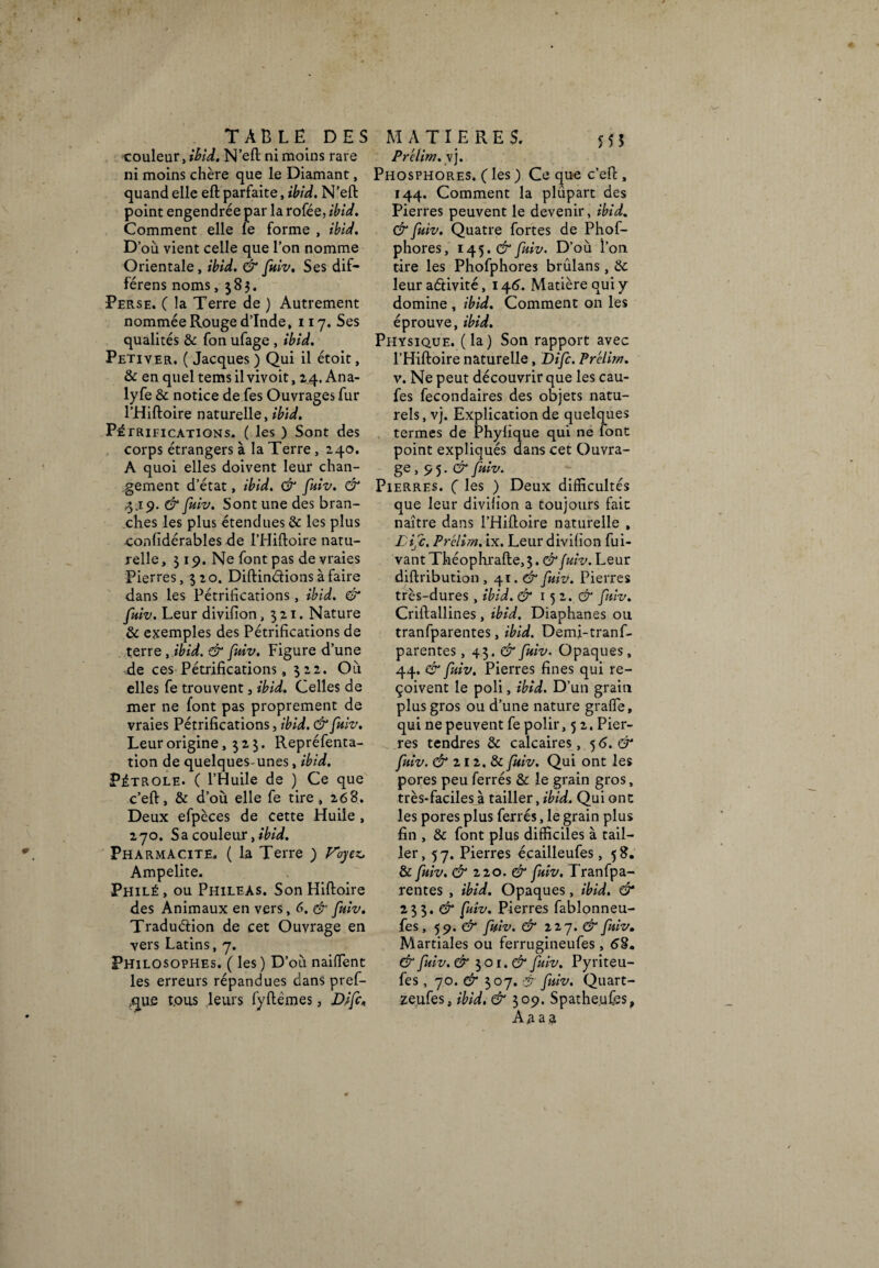 -couleur, ibid. N’eft ni moins rare ni moins chère que le Diamant, quand elle eftparfaite, ibid. N'eft point engendrée par la rofée, ibid. Comment elle le forme , ibid. D’où vient celle que l’on nomme Orientale, ibid. & fuiv. Ses dif- férens noms, 383. Perse. ( la Terre de ) Autrement nommée Rouge d’Inde, 117. Ses qualités & fon ufage , ibid. Petiver. ( Jacques ) Qui il étoit, & en quel tems il vivoit, 24. Ana- lyfe & notice de Tes Ouvrages fur l’Hiftoire naturelle, ibid. Pétrifications. ( les ) Sont des corps étrangers à la Terre , 240. A quoi elles doivent leur chan¬ gement d’état, ibid. & fuiv. & 3.19. & fuiv. Sont une des bran¬ ches les plus étendues & les plus confidérables de l’Hiftoire natu¬ relle, 3 19. Ne font pas de vraies Pierres, 320. DiftinCfions à faire dans les Pétrifications, ibid. & fuiv. Leur divifion, 321. Nature & exemples des Pétrifications de terre, ibid. & fuiv. Figure d’une -de ces Pétrifications, 322. Où elles fe trouvent 3 ibid. Celles de mer ne font pas proprement de vraies Pétrifications, ibid. & fuiv. Leur origine, 323. Repréfenta- tion de quelques-unes, ibid. Pétrole. ( l’Huile de ) Ce que c’eft, & d’où elle fe tire, 268. Deux efpèces de cette Huile , 270. Sa couleur fibid. Pharmacite. ( la Terre ) Fbyez. Ampelite. Philé, ou Phileas. SonHiftoire des Animaux en vers, 6. & fuiv. Traduction de cet Ouvrage en vers Latins, 7. Philosophes. ( les ) D’où naifïent les erreurs répandues dans pref- ;que tous leurs fyftèmes, Difc< Prclim.y], Phosphores. ( les ) Ce que c’eft , 144. Comment la plûpart des Pierres peuvent le devenir, ibid. & fuiv. Quatre fortes de Phof- phores, 145. & fuiv. D’où l’on tire les Phofphores brûlans, 6c leur activité, 146. Matière qui y domine , ibid. Comment on les éprouve, ibid. Physique, (la) Son rapport avec l’Hiftoire naturelle, Difc. Prélim. v. Ne peut découvrir que les cau- fes fecondaires des objets natu¬ rels, vj. Explication de quelques termes de Phyfique qui ne font point expliqués dans cet Ouvra¬ ge , 9 5. & fuiv. Pierres. ( les ) Deux difficultés que leur divifion a toujours fait naître dans l’Hiftoire naturelle , Life. Prélim. ix. Leur divifion fui- vant Tkéophrafte, 3. & fuiv. Leur diftribution , 41. & fuiv. Pierres très-dures, ibid. & 15 2. & fuiv. Criftallines, ibid. Diaphanes ou tranfparentes, ibid. Demi-tranf- parentes, 43. & fuiv. Opaques , 44. & fuiv. Pierres fines qui re¬ çoivent le poli, ibid. D’un grain plus gros ou d’une nature grade, qui ne peuvent fe polir, 5 2. Pier¬ res tendres & calcaires ,5 6. & fuiv. & zi z. & fuiv. Qui ont les pores peu ferrés & le grain gros, très-faciles à tailler, ibid. Qui ont les pores plus ferrés, le grain plus fin , & font plus difficiles à tail¬ ler, 57. Pierres écailleufes, 58. & fuiv. & 22 0. & fuiv. Tranfpa¬ rentes , ibid. Opaques, ibid. & 233. & fuiv. Pierres fablonneu- fes, 59. & fuiv. & zzy.& fuiv. Martiales ou ferrugineufes , 68. & fuiv. & 3 01. & fuiv. Pyriteu- fes , 70. & 307. & fuiv. Quart- zeufes, ibid. & 309. Spathe.ufes, Aaaa