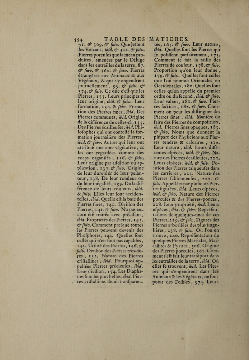 71. & 309. & fuiv. Que jettent les Volcans, ibid» & 311. d*fuiv. Pierres poreufes que la mer a pro¬ duites , amenées par le Déluge dans les entrailles de la terre, 87. & fuiv. d* 362. & fuiv. Pierres étrangères aux Animaux & aux Végétaux, & qui s’y engendrent journellement, 9$. & fuiv. 3 74. & fuiv. Ce que c’eft que les Pierres, 133. Leurs principes & leur origine , ibid. & fuiv. Leur formation, 1 34. & fuiv. Forma¬ tion des Pierres fines, ibid. Des Pierres communes, ibid. Origine de la différence de celles-ci ,135. Des Pierres écailleufes, ibid. Phi- lofophes qui ont contefté la for¬ mation journalière des Pierres, ibid. & fuiv. Autres qui leur ont attribué une ame végétative , & les ont regardées comme des corps organifés , 13 6. & fuiv. Leur origine par addition ou ap¬ plication , 1 37. & fuiv. Origine de leur dureté & de leur pefan- teur, 138. De leur rondeur ou de leur inégalité ,139. De la dif¬ férence de leurs couleurs, ibid. & fuiv. Elles leur font acciden¬ telles, ibid. Quelle eft la bafe des Pierres fines, 140. Divifion des Pierres, 141 .& fuiv. N’a pas en¬ core été traitée avec précilion , ibid. Propriétés des Pierres, 143. & fuiv. Comment prefque toutes les Pierres peuvent devenir des Phofphores, 144. Quelles font celles qui n’en font pas capables, 145. Utilité des Pierres, 146.$“ fuiv. Divifion des Pierres très-du¬ res , 152. Nature des Pierres criftallines, ibid. Pourquoi ap¬ pelles Pierres précieufes, ibid. Leur divifion ,154. Les Diapha¬ nes font les plus belles, ibid. Pier¬ res criftallines demi-tranfparen- tes, i 6 5. & fuiv. Leur nature » ibid. Quelles font les Pierres qui fe poliffent parfaitement, 173. Comment fe fait la taille des Pierres de couleur, 178.0* fuiv. Proportion qu’on leur donne , 179. & fuiv. Quelles font celles que l’on nomme Orientales ou Occidentales, 180. Quelles font celles qu’on appelle du premier ordre ou du fécond , ibid» & fuiv* Leur valeur, 181. & fuiv. Pier¬ res faétices, 1 82. d* fuiv. Com¬ ment on peut les diftinguer des Pierres fines , ibid. Manière de faire des Pierres de compofition, ibid. Pierres fines opaques, 183, & fuiv. Noms que donnent la plûpart des Phyficiens aux Pier¬ res tendres Si calcaires , 212. Leur nature , ibid. Leurs diffé¬ rentes efpèces, ibid. & fuiv. Na¬ ture des Pierres écailleufes, 220, Leurs efpèces, ibid. & fuiv. Po- fîtion des Pierres talqueufes dans les carrières , 223. Nature des Pierres fablonneufes , 227. & fuiv. Appellces par plufieurs Pier¬ res figurées, ibid. Leurs efpèces, ibid. & fuiv. Nature des Pierres poreufes & des Pierres-ponces, 228. Leur propriété, ibid. Leurs efpèces, ibid. & fuiv. Repréfen- tations de quelques-unes de ces Pierres, 229. & fuiv. Figures des Pierres arborifées des plus fingu- lières, 238. & fuiv. Où l’on en trouve, 240. Repréfentation de quelques Pierres Martiales, Mar- caffitcs & Pyrites, 306. Origine des Pierres poreufes, 362. Com¬ ment s’eft fait leur tranfport dans les entrailles de la terre, ibid. Où elles fe trouvent, ibid. Les Pier¬ res qui s’engendrent dans les Animaux & les Végétaux, ne font point des Fofiiles, 374. Leurs