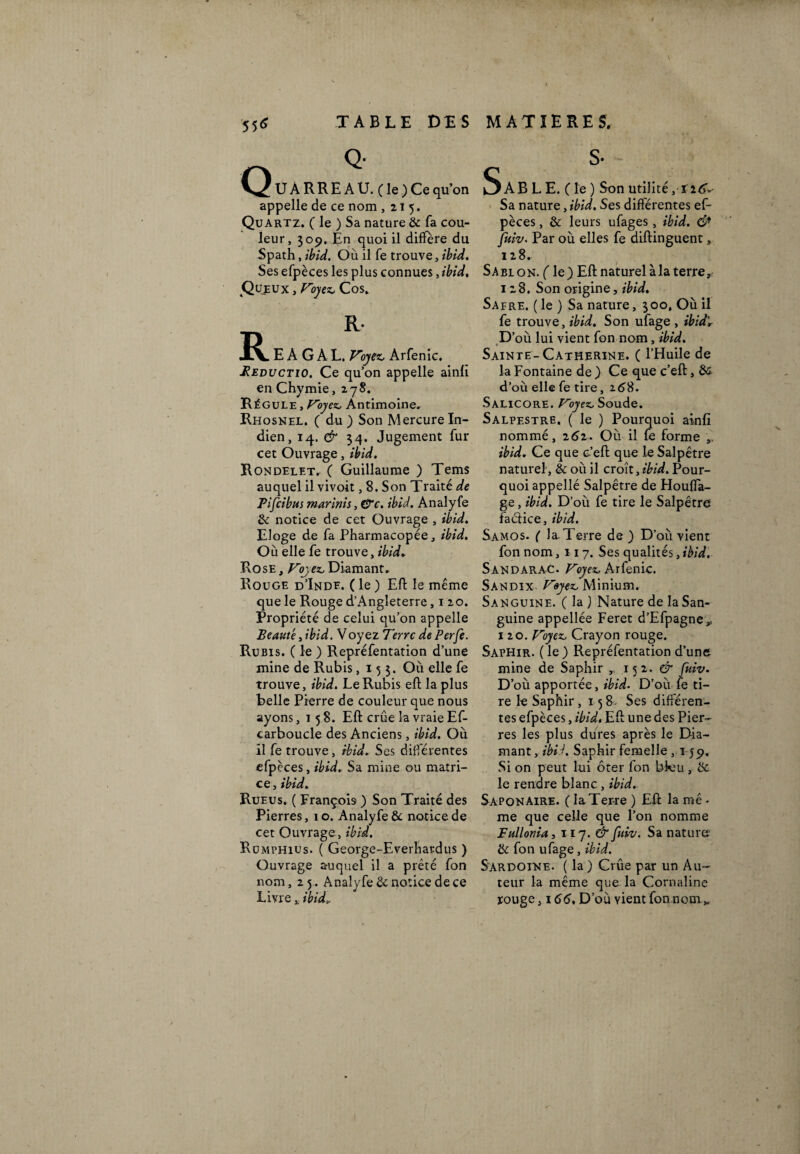S5<î TABLE DES MATIERES. Q Q- U À R R E A U. ( le ) Ce qu’on appelle de ce nom ,215. Quartz. ( le ) Sa nature & fa cou¬ leur, 309, En quoi il diffère du Spath, ibid. Où il fe trouve, ibid. Ses efpèces les plus connues, ibid. Queux , Voyez, Cos. S s- R R- E À G A L. Voyez, Arfenic. Beductio. Ce qu’on appelle ainfi en Chymie ,278. Régule , Voyez, Antimoine, Rhosnel. ( du ) Son Mercure In¬ dien, 14. & 34. Jugement fur cet Ouvrage, ibid. Rondelet. ( Guillaume ) Tems auquel il vivoit, 8. Son Traité de Pifcibus marinis, &c, ibid. Analyfe & notice de cet Ouvrage , ibid. Eloge de fa Pharmacopée, ibid. Où elle fe trouve, ibid. Rose , Voy ez, Diamant, Rouge d’Inde. ( le ) Eft le même que le Rouge d’Angleterre ,120. Propriété de celui qu’on appelle Beauté, ibid. Voyez Terre dePerfe. Rubis. ( le ) Repréfentation d’une mine de Rubis ,15$. Où elle fe trouve, ibid. Le Rubis eft la plus belle Pierre de couleur que nous ayons ,158. Eft crue la vraie Ef- carboucle des Anciens, ibid. Où il fe trouve, ibid. Ses différentes efpèces, ibid. Sa mine ou matri¬ ce, ibid. Rueus. ( François ) Son Traité des Pierres, 1 o. Analyfe & notice de cet Ouvrage, ibid. Rümphius. ( George-Everhardus ) Ouvrage auquel il a prêté fon nom ,25. Analyfe & notice de ce Livre, ibid». (AB L E. C le ) Son utilité, ï 16* Sa nature, ibid. Ses différentes ef¬ pèces , & leurs ufages , ibid. & fuiv. Par où elles fe diftinguent, 128, Sabion. ( le) Eft naturel à la terre, 128. Son origine, ibid. Safre. ( le ) Sa nature, 300, Où il fe trouve, ibid. Son ufage , ibid. D’où lui vient fon nom, ibid. * Sainte-Catherine. ( l’Huile de la Fontaine de ) Ce que c’eft, èc d’où elle fe tire, 16$. Salicore. Voyez, Soude. Salpestre. ( le ) Pourquoi ainfi nommé, 262. Où il fe forme ibid. Ce que c’eft que le Salpêtre naturel, & où il croît, ibid. Pour¬ quoi appellé Salpêtre de Houfla- ge, ibid. D’où fe tire le Salpêtre faclice, ibid. Samos. ( laTerre de) D’où vient fon nom ,117. Ses qualités, ibid. Sandarac. Voyez, Arfenic. Sandix Voyez, Minium. Sanguine. ( la ) Nature de la San¬ guine appellée Feret d’Efpagne* 120. Voyez, Crayon rouge. Saphir. ( le ) Repréfentation d’une mine de Saphir ,, 152. & fuiv. D’où apportée, ibid. D’où fe ti¬ re le Saphir, 158 Ses differen¬ tes efpèces, ibid. Eft une des Pier¬ res les plus dures après le Dia¬ mant, ibid. Saphir femelle , 159, Si on peut lui ôter fon bfeu , & le rendre blanc , ibid. Saponaire. ( la Terre ) Eft la mê • me que celle que l’on nomme Fullonia, 117. & fuiv. Sa nature & fon ufage, ibid. Sardoine. ( la) Crue par un Au¬ teur la même que la Cornaline rouge j 166, D’où vient fon nom K
